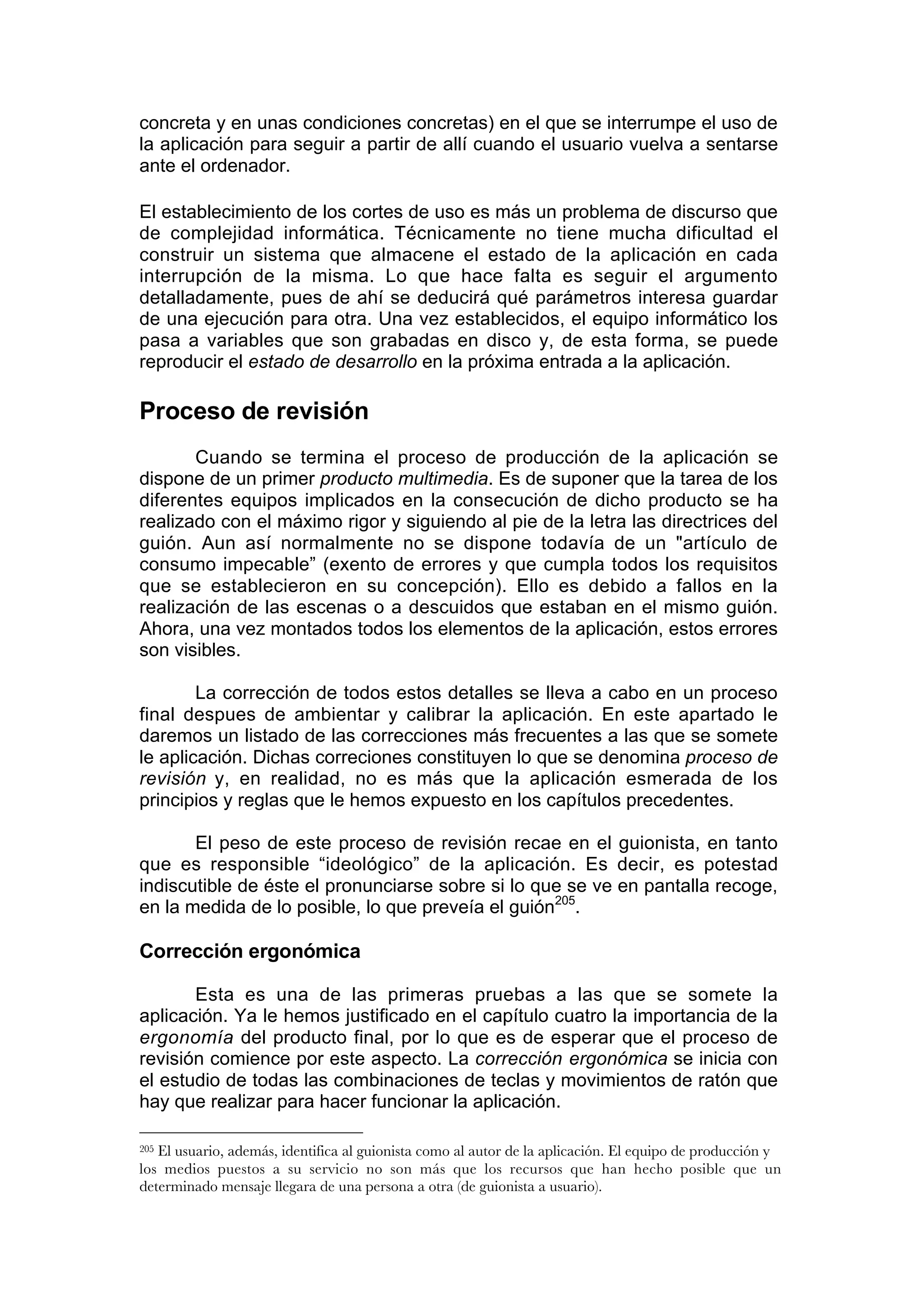 concreta y en unas condiciones concretas) en el que se interrumpe el uso de
la aplicación para seguir a partir de allí cuando el usuario vuelva a sentarse
ante el ordenador.

El establecimiento de los cortes de uso es más un problema de discurso que
de complejidad informática. Técnicamente no tiene mucha dificultad el
construir un sistema que almacene el estado de la aplicación en cada
interrupción de la misma. Lo que hace falta es seguir el argumento
detalladamente, pues de ahí se deducirá qué parámetros interesa guardar
de una ejecución para otra. Una vez establecidos, el equipo informático los
pasa a variables que son grabadas en disco y, de esta forma, se puede
reproducir el estado de desarrollo en la próxima entrada a la aplicación.

Proceso de revisión
       Cuando se termina el proceso de producción de la aplicación se
dispone de un primer producto multimedia. Es de suponer que la tarea de los
diferentes equipos implicados en la consecución de dicho producto se ha
realizado con el máximo rigor y siguiendo al pie de la letra las directrices del
guión. Aun así normalmente no se dispone todavía de un "artículo de
consumo impecable” (exento de errores y que cumpla todos los requisitos
que se establecieron en su concepción). Ello es debido a fallos en la
realización de las escenas o a descuidos que estaban en el mismo guión.
Ahora, una vez montados todos los elementos de la aplicación, estos errores
son visibles.

        La corrección de todos estos detalles se lleva a cabo en un proceso
final despues de ambientar y calibrar la aplicación. En este apartado le
daremos un listado de las correcciones más frecuentes a las que se somete
le aplicación. Dichas correciones constituyen lo que se denomina proceso de
revisión y, en realidad, no es más que la aplicación esmerada de los
principios y reglas que le hemos expuesto en los capítulos precedentes.

       El peso de este proceso de revisión recae en el guionista, en tanto
que es responsible “ideológico” de la aplicación. Es decir, es potestad
indiscutible de éste el pronunciarse sobre si lo que se ve en pantalla recoge,
en la medida de lo posible, lo que preveía el guión205.

Corrección ergonómica

       Esta es una de las primeras pruebas a las que se somete la
aplicación. Ya le hemos justificado en el capítulo cuatro la importancia de la
ergonomía del producto final, por lo que es de esperar que el proceso de
revisión comience por este aspecto. La corrección ergonómica se inicia con
el estudio de todas las combinaciones de teclas y movimientos de ratón que
hay que realizar para hacer funcionar la aplicación.

205El usuario, además, identifica al guionista como al autor de la aplicación. El equipo de producción y
los medios puestos a su servicio no son más que los recursos que han hecho posible que un
determinado mensaje llegara de una persona a otra (de guionista a usuario).
 