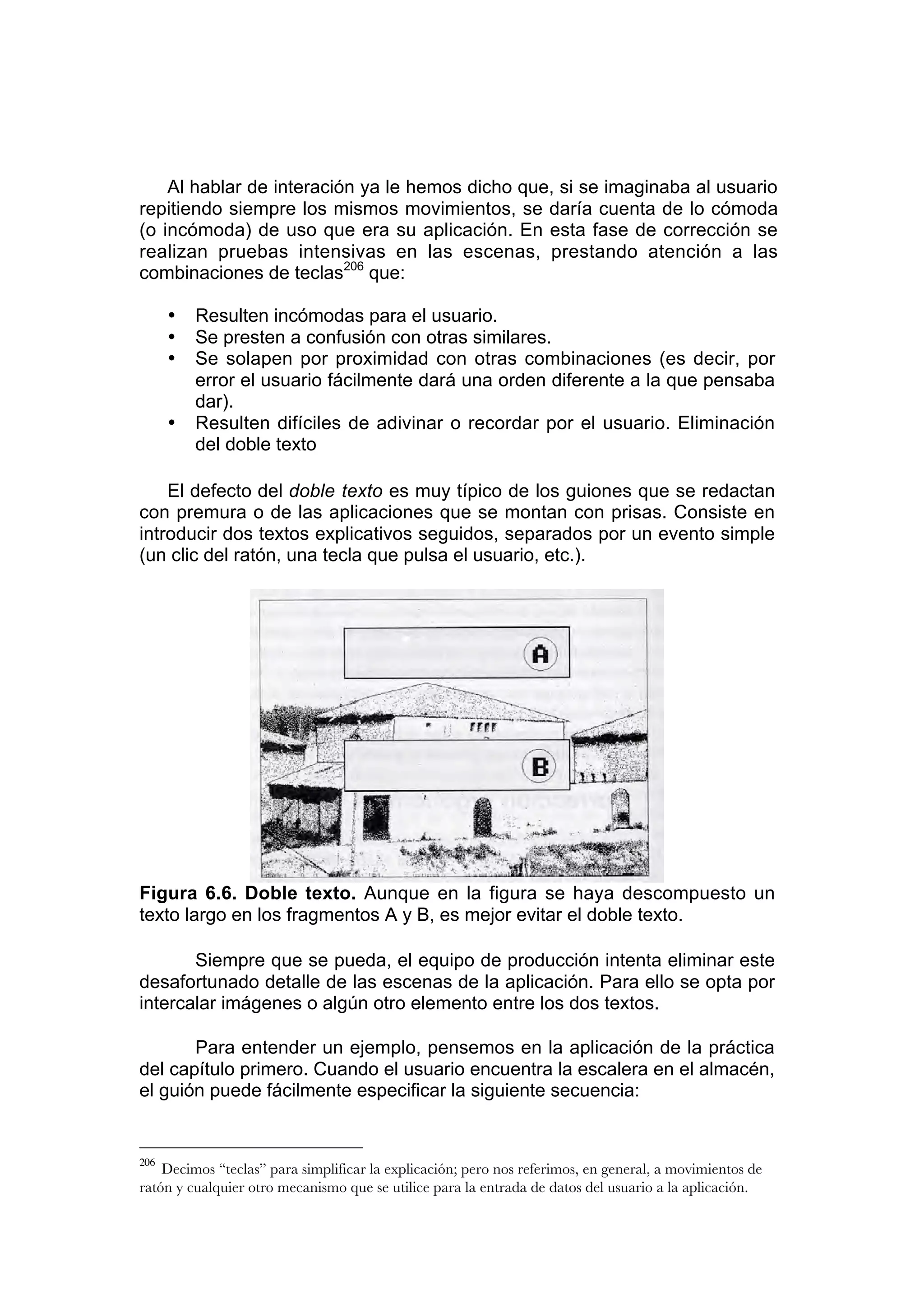 Al hablar de interación ya le hemos dicho que, si se imaginaba al usuario
repitiendo siempre los mismos movimientos, se daría cuenta de lo cómoda
(o incómoda) de uso que era su aplicación. En esta fase de corrección se
realizan pruebas intensivas en las escenas, prestando atención a las
combinaciones de teclas206 que:

      •   Resulten incómodas para el usuario.
      •   Se presten a confusión con otras similares.
      •   Se solapen por proximidad con otras combinaciones (es decir, por
          error el usuario fácilmente dará una orden diferente a la que pensaba
          dar).
      •   Resulten difíciles de adivinar o recordar por el usuario. Eliminación
          del doble texto

    El defecto del doble texto es muy típico de los guiones que se redactan
con premura o de las aplicaciones que se montan con prisas. Consiste en
introducir dos textos explicativos seguidos, separados por un evento simple
(un clic del ratón, una tecla que pulsa el usuario, etc.).




Figura 6.6. Doble texto. Aunque en la figura se haya descompuesto un
texto largo en los fragmentos A y B, es mejor evitar el doble texto.

       Siempre que se pueda, el equipo de producción intenta eliminar este
desafortunado detalle de las escenas de la aplicación. Para ello se opta por
intercalar imágenes o algún otro elemento entre los dos textos.

       Para entender un ejemplo, pensemos en la aplicación de la práctica
del capítulo primero. Cuando el usuario encuentra la escalera en el almacén,
el guión puede fácilmente especificar la siguiente secuencia:


206
    Decimos “teclas” para simplificar la explicación; pero nos referimos, en general, a movimientos de
ratón y cualquier otro mecanismo que se utilice para la entrada de datos del usuario a la aplicación.
 