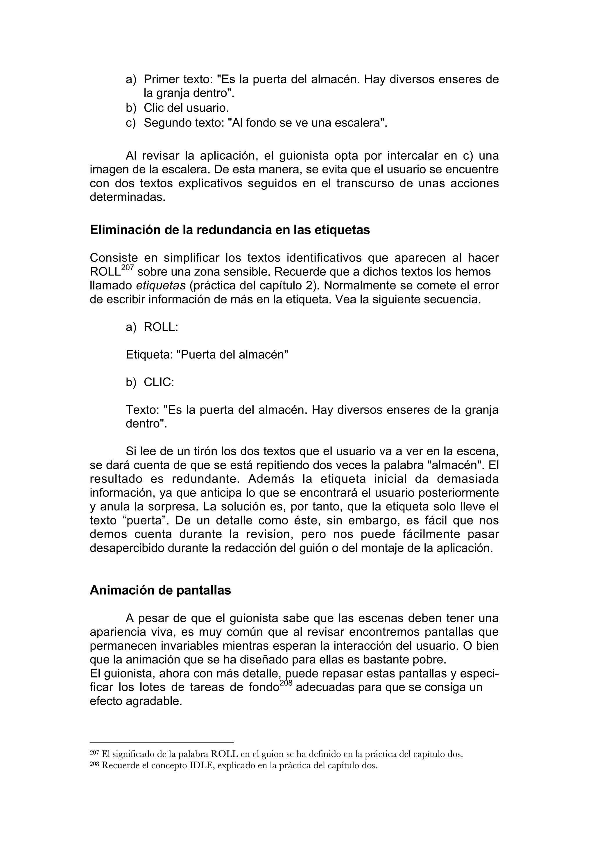 a) Primer texto: "Es la puerta del almacén. Hay diversos enseres de
               la granja dentro".
            b) Clic del usuario.
            c) Segundo texto: "Al fondo se ve una escalera".

      Al revisar la aplicación, el guionista opta por intercalar en c) una
imagen de la escalera. De esta manera, se evita que el usuario se encuentre
con dos textos explicativos seguidos en el transcurso de unas acciones
determinadas.

Eliminación de la redundancia en las etiquetas

Consiste en simplificar los textos identificativos que aparecen al hacer
ROLL207 sobre una zona sensible. Recuerde que a dichos textos los hemos
llamado etiquetas (práctica del capítulo 2). Normalmente se comete el error
de escribir información de más en la etiqueta. Vea la siguiente secuencia.

            a) ROLL:

            Etiqueta: "Puerta del almacén"

            b) CLIC:

            Texto: "Es la puerta del almacén. Hay diversos enseres de la granja
            dentro".

       Si lee de un tirón los dos textos que el usuario va a ver en la escena,
se dará cuenta de que se está repitiendo dos veces la palabra "almacén". El
resultado es redundante. Además la etiqueta inicial da demasiada
información, ya que anticipa lo que se encontrará el usuario posteriormente
y anula la sorpresa. La solución es, por tanto, que la etiqueta solo lleve el
texto “puerta”. De un detalle como éste, sin embargo, es fácil que nos
demos cuenta durante la revision, pero nos puede fácilmente pasar
desapercibido durante la redacción del guión o del montaje de la aplicación.


Animación de pantallas

        A pesar de que el guionista sabe que las escenas deben tener una
apariencia viva, es muy común que al revisar encontremos pantallas que
permanecen invariables mientras esperan la interacción del usuario. O bien
que la animación que se ha diseñado para ellas es bastante pobre.
El guionista, ahora con más detalle, puede repasar estas pantallas y especi-
ficar los lotes de tareas de fondo208 adecuadas para que se consiga un
efecto agradable.



207   El significado de la palabra ROLL en el guion se ha definido en la práctica del capítulo dos.
208   Recuerde el concepto IDLE, explicado en la práctica del capítulo dos.
 