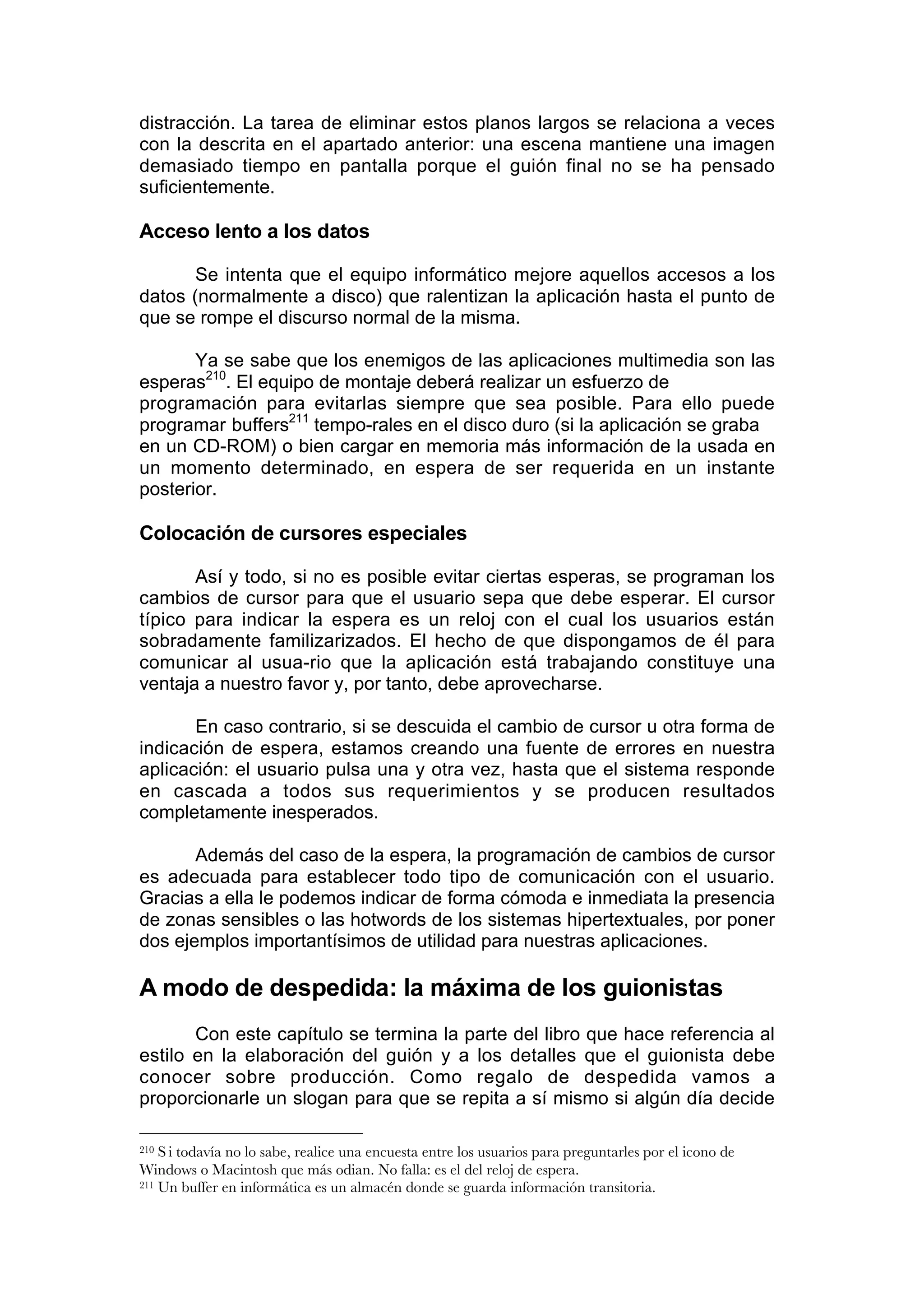 distracción. La tarea de eliminar estos planos largos se relaciona a veces
con la descrita en el apartado anterior: una escena mantiene una imagen
demasiado tiempo en pantalla porque el guión final no se ha pensado
suficientemente.

Acceso lento a los datos

       Se intenta que el equipo informático mejore aquellos accesos a los
datos (normalmente a disco) que ralentizan la aplicación hasta el punto de
que se rompe el discurso normal de la misma.

       Ya se sabe que los enemigos de las aplicaciones multimedia son las
esperas210. El equipo de montaje deberá realizar un esfuerzo de
programación para evitarlas siempre que sea posible. Para ello puede
programar buffers211 tempo-rales en el disco duro (si la aplicación se graba
en un CD-ROM) o bien cargar en memoria más información de la usada en
un momento determinado, en espera de ser requerida en un instante
posterior.

Colocación de cursores especiales

       Así y todo, si no es posible evitar ciertas esperas, se programan los
cambios de cursor para que el usuario sepa que debe esperar. El cursor
típico para indicar la espera es un reloj con el cual los usuarios están
sobradamente familizarizados. El hecho de que dispongamos de él para
comunicar al usua-rio que la aplicación está trabajando constituye una
ventaja a nuestro favor y, por tanto, debe aprovecharse.

       En caso contrario, si se descuida el cambio de cursor u otra forma de
indicación de espera, estamos creando una fuente de errores en nuestra
aplicación: el usuario pulsa una y otra vez, hasta que el sistema responde
en cascada a todos sus requerimientos y se producen resultados
completamente inesperados.

       Además del caso de la espera, la programación de cambios de cursor
es adecuada para establecer todo tipo de comunicación con el usuario.
Gracias a ella le podemos indicar de forma cómoda e inmediata la presencia
de zonas sensibles o las hotwords de los sistemas hipertextuales, por poner
dos ejemplos importantísimos de utilidad para nuestras aplicaciones.

A modo de despedida: la máxima de los guionistas
       Con este capítulo se termina la parte del libro que hace referencia al
estilo en la elaboración del guión y a los detalles que el guionista debe
conocer sobre producción. Como regalo de despedida vamos a
proporcionarle un slogan para que se repita a sí mismo si algún día decide

210 S i todavía no lo sabe, realice una encuesta entre los usuarios para preguntarles por el icono de
Windows o Macintosh que más odian. No falla: es el del reloj de espera.
211 Un buffer en informática es un almacén donde se guarda información transitoria.
 