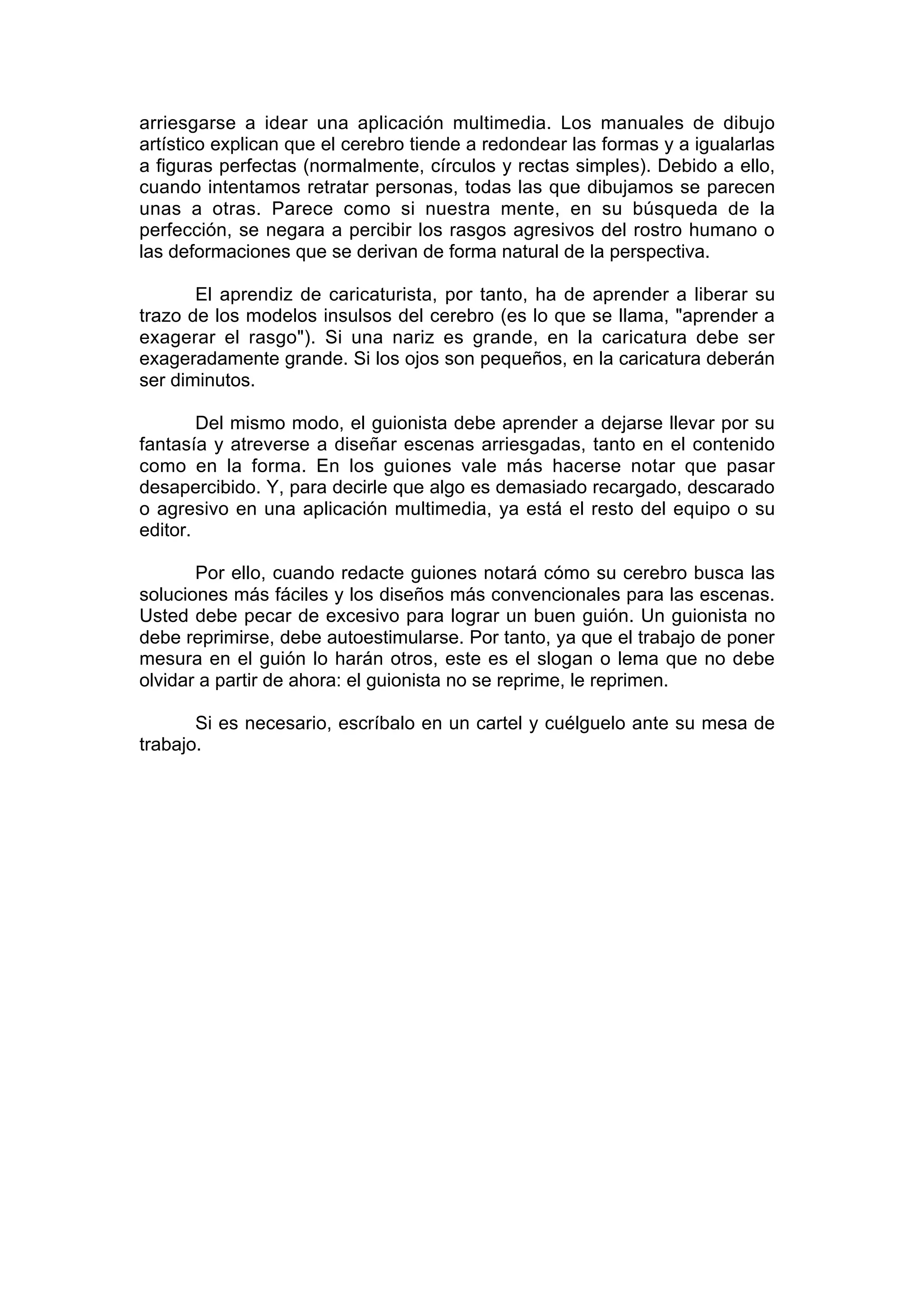 arriesgarse a idear una aplicación multimedia. Los manuales de dibujo
artístico explican que el cerebro tiende a redondear las formas y a igualarlas
a figuras perfectas (normalmente, círculos y rectas simples). Debido a ello,
cuando intentamos retratar personas, todas las que dibujamos se parecen
unas a otras. Parece como si nuestra mente, en su búsqueda de la
perfección, se negara a percibir los rasgos agresivos del rostro humano o
las deformaciones que se derivan de forma natural de la perspectiva.

       El aprendiz de caricaturista, por tanto, ha de aprender a liberar su
trazo de los modelos insulsos del cerebro (es lo que se llama, "aprender a
exagerar el rasgo"). Si una nariz es grande, en la caricatura debe ser
exageradamente grande. Si los ojos son pequeños, en la caricatura deberán
ser diminutos.

        Del mismo modo, el guionista debe aprender a dejarse llevar por su
fantasía y atreverse a diseñar escenas arriesgadas, tanto en el contenido
como en la forma. En los guiones vale más hacerse notar que pasar
desapercibido. Y, para decirle que algo es demasiado recargado, descarado
o agresivo en una aplicación multimedia, ya está el resto del equipo o su
editor.

       Por ello, cuando redacte guiones notará cómo su cerebro busca las
soluciones más fáciles y los diseños más convencionales para las escenas.
Usted debe pecar de excesivo para lograr un buen guión. Un guionista no
debe reprimirse, debe autoestimularse. Por tanto, ya que el trabajo de poner
mesura en el guión lo harán otros, este es el slogan o lema que no debe
olvidar a partir de ahora: el guionista no se reprime, le reprimen.

       Si es necesario, escríbalo en un cartel y cuélguelo ante su mesa de
trabajo.
 