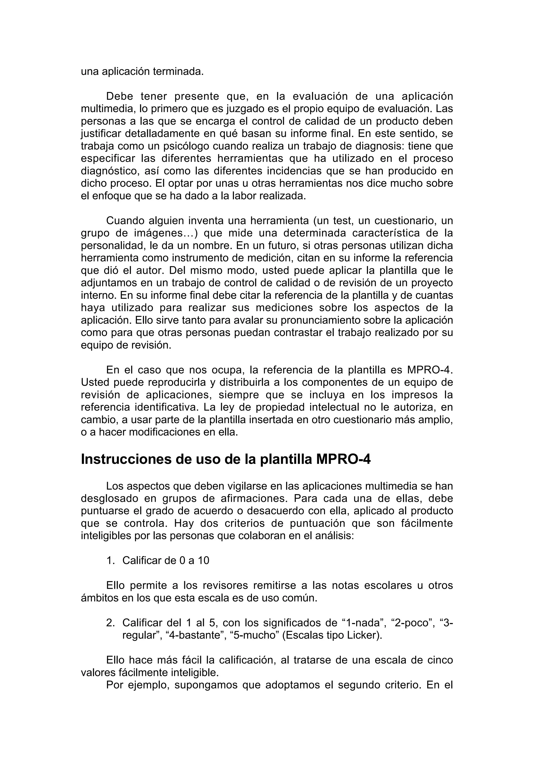 una aplicación terminada.

       Debe tener presente que, en la evaluación de una aplicación
multimedia, lo primero que es juzgado es el propio equipo de evaluación. Las
personas a las que se encarga el control de calidad de un producto deben
justificar detalladamente en qué basan su informe final. En este sentido, se
trabaja como un psicólogo cuando realiza un trabajo de diagnosis: tiene que
especificar las diferentes herramientas que ha utilizado en el proceso
diagnóstico, así como las diferentes incidencias que se han producido en
dicho proceso. El optar por unas u otras herramientas nos dice mucho sobre
el enfoque que se ha dado a la labor realizada.

      Cuando alguien inventa una herramienta (un test, un cuestionario, un
grupo de imágenes…) que mide una determinada característica de la
personalidad, le da un nombre. En un futuro, si otras personas utilizan dicha
herramienta como instrumento de medición, citan en su informe la referencia
que dió el autor. Del mismo modo, usted puede aplicar la plantilla que le
adjuntamos en un trabajo de control de calidad o de revisión de un proyecto
interno. En su informe final debe citar la referencia de la plantilla y de cuantas
haya utilizado para realizar sus mediciones sobre los aspectos de la
aplicación. Ello sirve tanto para avalar su pronunciamiento sobre la aplicación
como para que otras personas puedan contrastar el trabajo realizado por su
equipo de revisión.

     En el caso que nos ocupa, la referencia de la plantilla es MPRO-4.
Usted puede reproducirla y distribuirla a los componentes de un equipo de
revisión de aplicaciones, siempre que se incluya en los impresos la
referencia identificativa. La ley de propiedad intelectual no le autoriza, en
cambio, a usar parte de la plantilla insertada en otro cuestionario más amplio,
o a hacer modificaciones en ella.

Instrucciones de uso de la plantilla MPRO-4
       Los aspectos que deben vigilarse en las aplicaciones multimedia se han
desglosado en grupos de afirmaciones. Para cada una de ellas, debe
puntuarse el grado de acuerdo o desacuerdo con ella, aplicado al producto
que se controla. Hay dos criterios de puntuación que son fácilmente
inteligibles por las personas que colaboran en el análisis:

     1. Calificar de 0 a 10

     Ello permite a los revisores remitirse a las notas escolares u otros
ámbitos en los que esta escala es de uso común.

     2. Calificar del 1 al 5, con los significados de “1-nada”, “2-poco”, “3-
        regular”, “4-bastante”, “5-mucho” (Escalas tipo Licker).

     Ello hace más fácil la calificación, al tratarse de una escala de cinco
valores fácilmente inteligible.
     Por ejemplo, supongamos que adoptamos el segundo criterio. En el
 