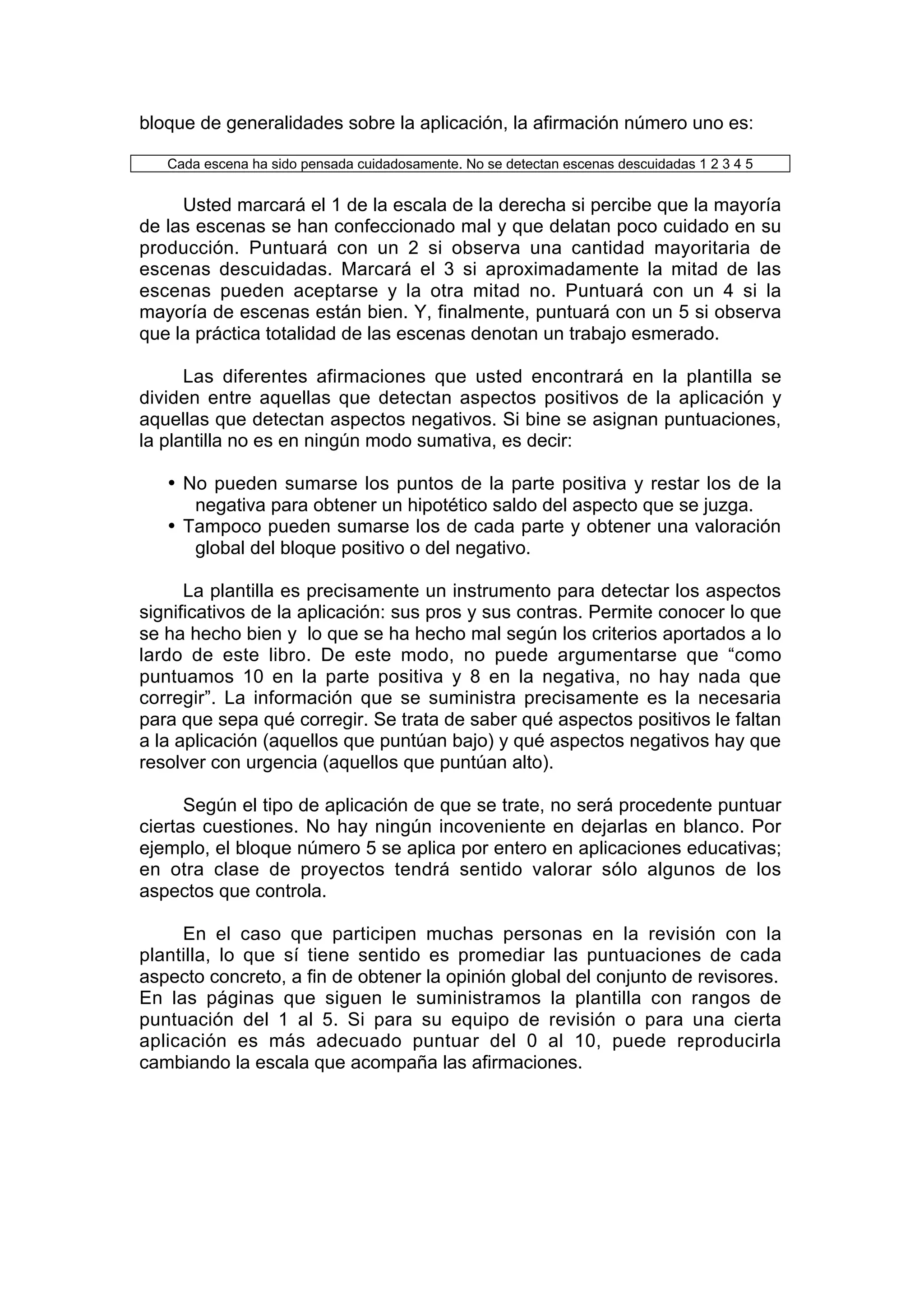bloque de generalidades sobre la aplicación, la afirmación número uno es:

   Cada escena ha sido pensada cuidadosamente. No se detectan escenas descuidadas 1 2 3 4 5


     Usted marcará el 1 de la escala de la derecha si percibe que la mayoría
de las escenas se han confeccionado mal y que delatan poco cuidado en su
producción. Puntuará con un 2 si observa una cantidad mayoritaria de
escenas descuidadas. Marcará el 3 si aproximadamente la mitad de las
escenas pueden aceptarse y la otra mitad no. Puntuará con un 4 si la
mayoría de escenas están bien. Y, finalmente, puntuará con un 5 si observa
que la práctica totalidad de las escenas denotan un trabajo esmerado.

      Las diferentes afirmaciones que usted encontrará en la plantilla se
dividen entre aquellas que detectan aspectos positivos de la aplicación y
aquellas que detectan aspectos negativos. Si bine se asignan puntuaciones,
la plantilla no es en ningún modo sumativa, es decir:

   • No pueden sumarse los puntos de la parte positiva y restar los de la
      negativa para obtener un hipotético saldo del aspecto que se juzga.
   • Tampoco pueden sumarse los de cada parte y obtener una valoración
      global del bloque positivo o del negativo.

      La plantilla es precisamente un instrumento para detectar los aspectos
significativos de la aplicación: sus pros y sus contras. Permite conocer lo que
se ha hecho bien y lo que se ha hecho mal según los criterios aportados a lo
lardo de este libro. De este modo, no puede argumentarse que “como
puntuamos 10 en la parte positiva y 8 en la negativa, no hay nada que
corregir”. La información que se suministra precisamente es la necesaria
para que sepa qué corregir. Se trata de saber qué aspectos positivos le faltan
a la aplicación (aquellos que puntúan bajo) y qué aspectos negativos hay que
resolver con urgencia (aquellos que puntúan alto).

      Según el tipo de aplicación de que se trate, no será procedente puntuar
ciertas cuestiones. No hay ningún incoveniente en dejarlas en blanco. Por
ejemplo, el bloque número 5 se aplica por entero en aplicaciones educativas;
en otra clase de proyectos tendrá sentido valorar sólo algunos de los
aspectos que controla.

     En el caso que participen muchas personas en la revisión con la
plantilla, lo que sí tiene sentido es promediar las puntuaciones de cada
aspecto concreto, a fin de obtener la opinión global del conjunto de revisores.
En las páginas que siguen le suministramos la plantilla con rangos de
puntuación del 1 al 5. Si para su equipo de revisión o para una cierta
aplicación es más adecuado puntuar del 0 al 10, puede reproducirla
cambiando la escala que acompaña las afirmaciones.
 