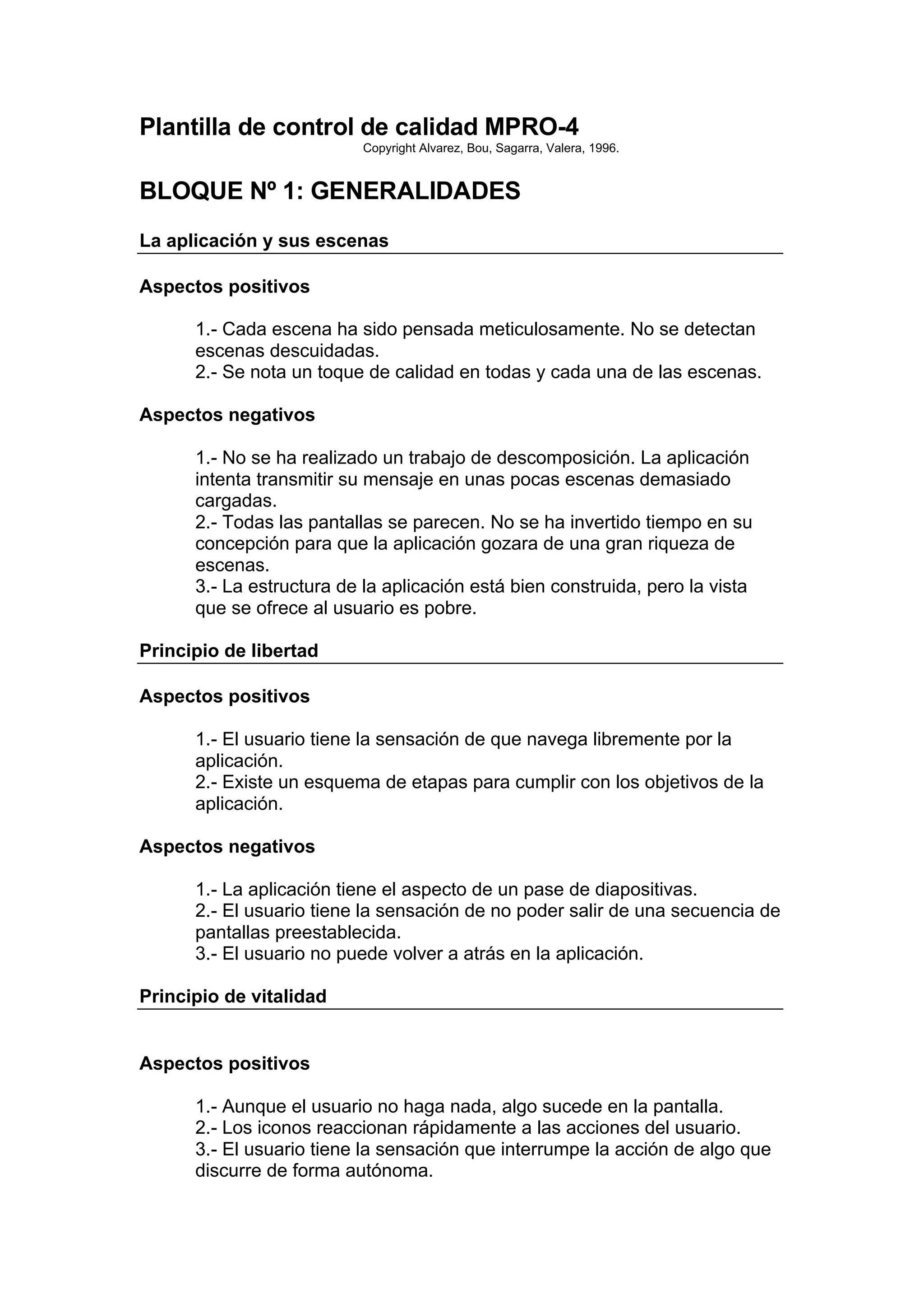 Plantilla de control de calidad MPRO-4
                           Copyright Alvarez, Bou, Sagarra, Valera, 1996.


BLOQUE Nº 1: GENERALIDADES
La aplicación y sus escenas

Aspectos positivos

      1.- Cada escena ha sido pensada meticulosamente. No se detectan
      escenas descuidadas.
      2.- Se nota un toque de calidad en todas y cada una de las escenas.

Aspectos negativos

      1.- No se ha realizado un trabajo de descomposición. La aplicación
      intenta transmitir su mensaje en unas pocas escenas demasiado
      cargadas.
      2.- Todas las pantallas se parecen. No se ha invertido tiempo en su
      concepción para que la aplicación gozara de una gran riqueza de
      escenas.
      3.- La estructura de la aplicación está bien construida, pero la vista
      que se ofrece al usuario es pobre.

Principio de libertad

Aspectos positivos

      1.- El usuario tiene la sensación de que navega libremente por la
      aplicación.
      2.- Existe un esquema de etapas para cumplir con los objetivos de la
      aplicación.

Aspectos negativos

      1.- La aplicación tiene el aspecto de un pase de diapositivas.
      2.- El usuario tiene la sensación de no poder salir de una secuencia de
      pantallas preestablecida.
      3.- El usuario no puede volver a atrás en la aplicación.

Principio de vitalidad


Aspectos positivos

      1.- Aunque el usuario no haga nada, algo sucede en la pantalla.
      2.- Los iconos reaccionan rápidamente a las acciones del usuario.
      3.- El usuario tiene la sensación que interrumpe la acción de algo que
      discurre de forma autónoma.
 