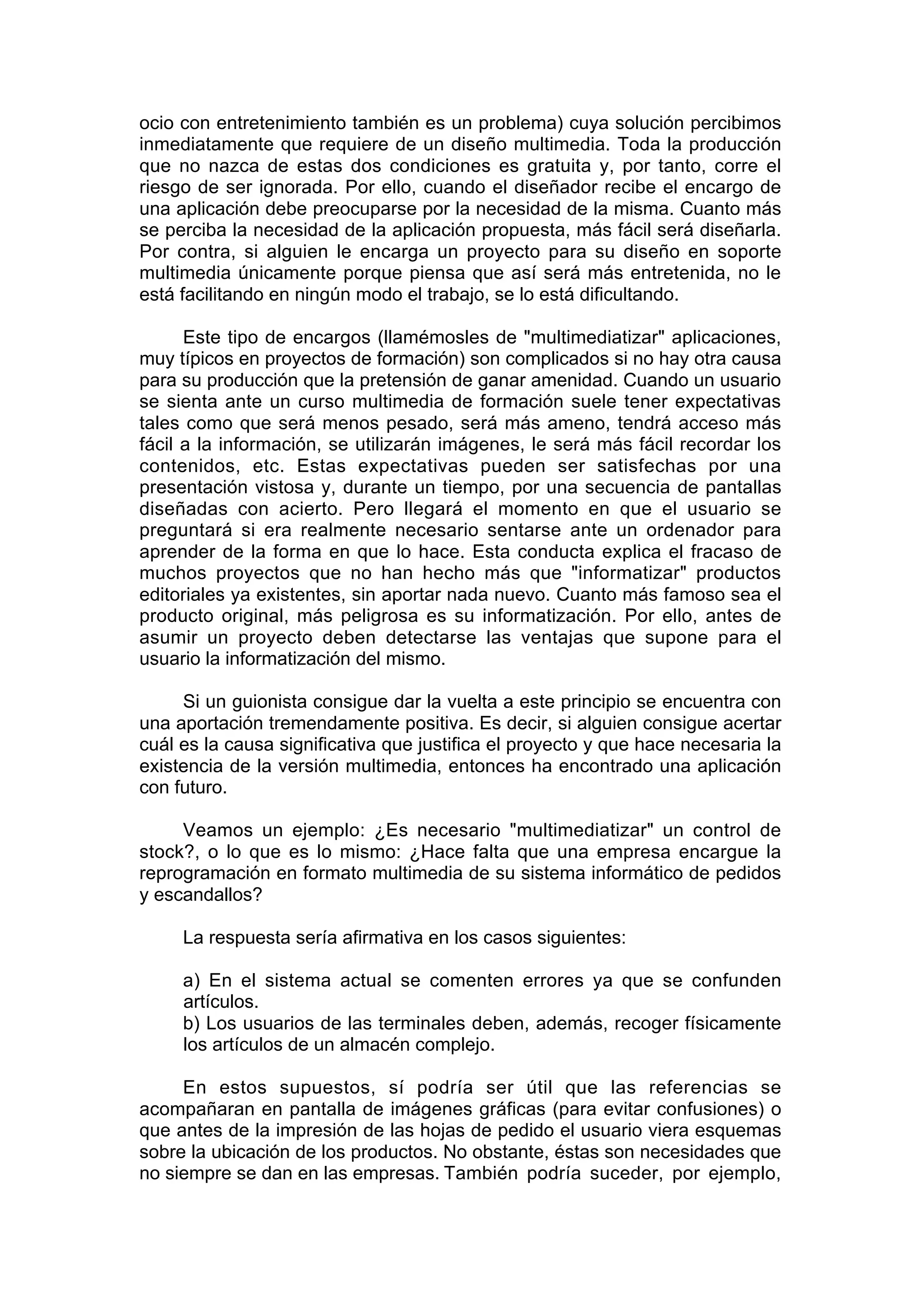 ocio con entretenimiento también es un problema) cuya solución percibimos
inmediatamente que requiere de un diseño multimedia. Toda la producción
que no nazca de estas dos condiciones es gratuita y, por tanto, corre el
riesgo de ser ignorada. Por ello, cuando el diseñador recibe el encargo de
una aplicación debe preocuparse por la necesidad de la misma. Cuanto más
se perciba la necesidad de la aplicación propuesta, más fácil será diseñarla.
Por contra, si alguien le encarga un proyecto para su diseño en soporte
multimedia únicamente porque piensa que así será más entretenida, no le
está facilitando en ningún modo el trabajo, se lo está dificultando.

      Este tipo de encargos (llamémosles de "multimediatizar" aplicaciones,
muy típicos en proyectos de formación) son complicados si no hay otra causa
para su producción que la pretensión de ganar amenidad. Cuando un usuario
se sienta ante un curso multimedia de formación suele tener expectativas
tales como que será menos pesado, será más ameno, tendrá acceso más
fácil a la información, se utilizarán imágenes, le será más fácil recordar los
contenidos, etc. Estas expectativas pueden ser satisfechas por una
presentación vistosa y, durante un tiempo, por una secuencia de pantallas
diseñadas con acierto. Pero llegará el momento en que el usuario se
preguntará si era realmente necesario sentarse ante un ordenador para
aprender de la forma en que lo hace. Esta conducta explica el fracaso de
muchos proyectos que no han hecho más que "informatizar" productos
editoriales ya existentes, sin aportar nada nuevo. Cuanto más famoso sea el
producto original, más peligrosa es su informatización. Por ello, antes de
asumir un proyecto deben detectarse las ventajas que supone para el
usuario la informatización del mismo.

     Si un guionista consigue dar la vuelta a este principio se encuentra con
una aportación tremendamente positiva. Es decir, si alguien consigue acertar
cuál es la causa significativa que justifica el proyecto y que hace necesaria la
existencia de la versión multimedia, entonces ha encontrado una aplicación
con futuro.

     Veamos un ejemplo: ¿Es necesario "multimediatizar" un control de
stock?, o lo que es lo mismo: ¿Hace falta que una empresa encargue la
reprogramación en formato multimedia de su sistema informático de pedidos
y escandallos?

     La respuesta sería afirmativa en los casos siguientes:

     a) En el sistema actual se comenten errores ya que se confunden
     artículos.
     b) Los usuarios de las terminales deben, además, recoger físicamente
     los artículos de un almacén complejo.

     En estos supuestos, sí podría ser útil que las referencias se
acompañaran en pantalla de imágenes gráficas (para evitar confusiones) o
que antes de la impresión de las hojas de pedido el usuario viera esquemas
sobre la ubicación de los productos. No obstante, éstas son necesidades que
no siempre se dan en las empresas. También podría suceder, por ejemplo,
 