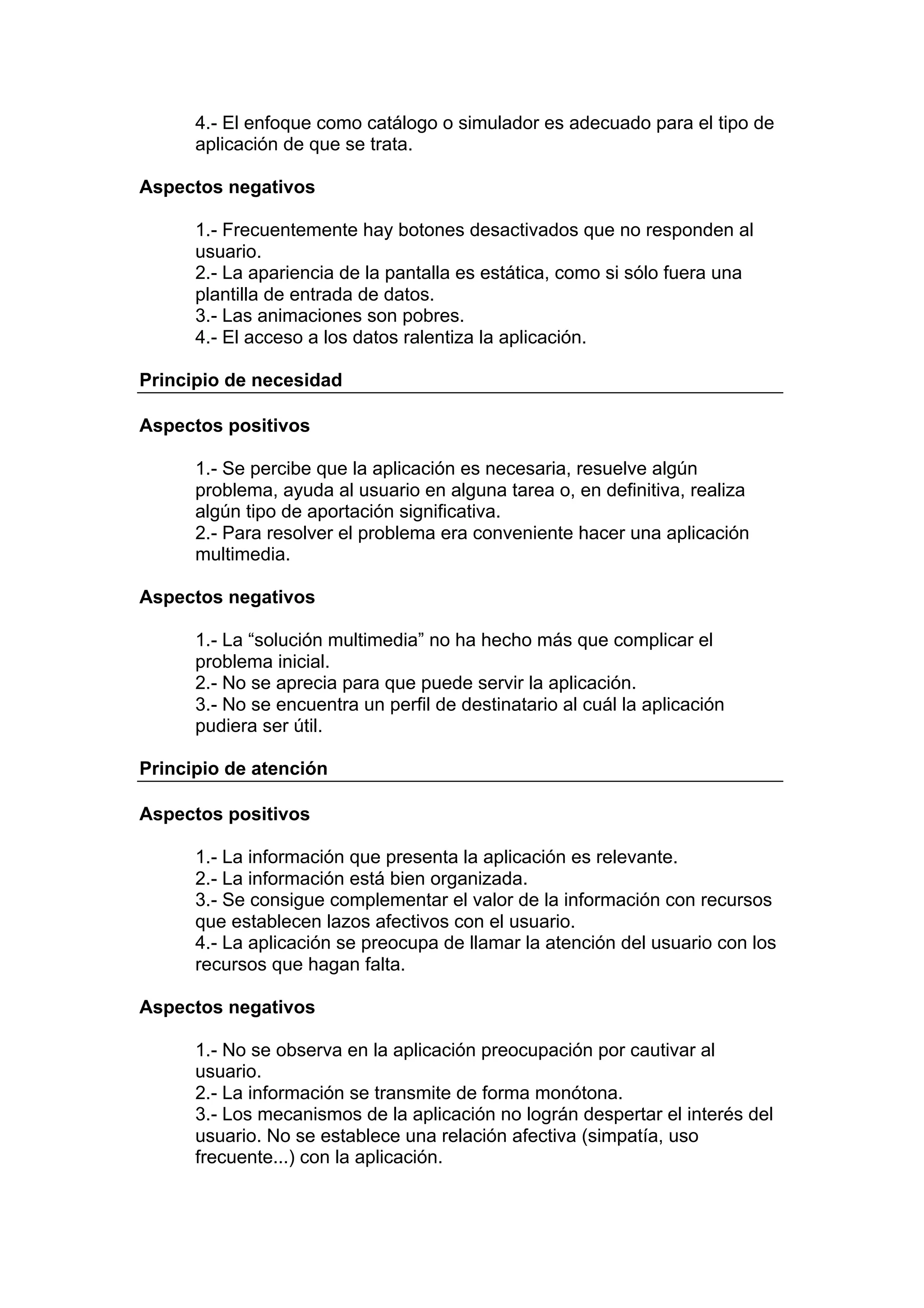 4.- El enfoque como catálogo o simulador es adecuado para el tipo de
      aplicación de que se trata.

Aspectos negativos

      1.- Frecuentemente hay botones desactivados que no responden al
      usuario.
      2.- La apariencia de la pantalla es estática, como si sólo fuera una
      plantilla de entrada de datos.
      3.- Las animaciones son pobres.
      4.- El acceso a los datos ralentiza la aplicación.

Principio de necesidad

Aspectos positivos

      1.- Se percibe que la aplicación es necesaria, resuelve algún
      problema, ayuda al usuario en alguna tarea o, en definitiva, realiza
      algún tipo de aportación significativa.
      2.- Para resolver el problema era conveniente hacer una aplicación
      multimedia.

Aspectos negativos

      1.- La “solución multimedia” no ha hecho más que complicar el
      problema inicial.
      2.- No se aprecia para que puede servir la aplicación.
      3.- No se encuentra un perfil de destinatario al cuál la aplicación
      pudiera ser útil.

Principio de atención

Aspectos positivos

      1.- La información que presenta la aplicación es relevante.
      2.- La información está bien organizada.
      3.- Se consigue complementar el valor de la información con recursos
      que establecen lazos afectivos con el usuario.
      4.- La aplicación se preocupa de llamar la atención del usuario con los
      recursos que hagan falta.

Aspectos negativos

      1.- No se observa en la aplicación preocupación por cautivar al
      usuario.
      2.- La información se transmite de forma monótona.
      3.- Los mecanismos de la aplicación no lográn despertar el interés del
      usuario. No se establece una relación afectiva (simpatía, uso
      frecuente...) con la aplicación.
 
