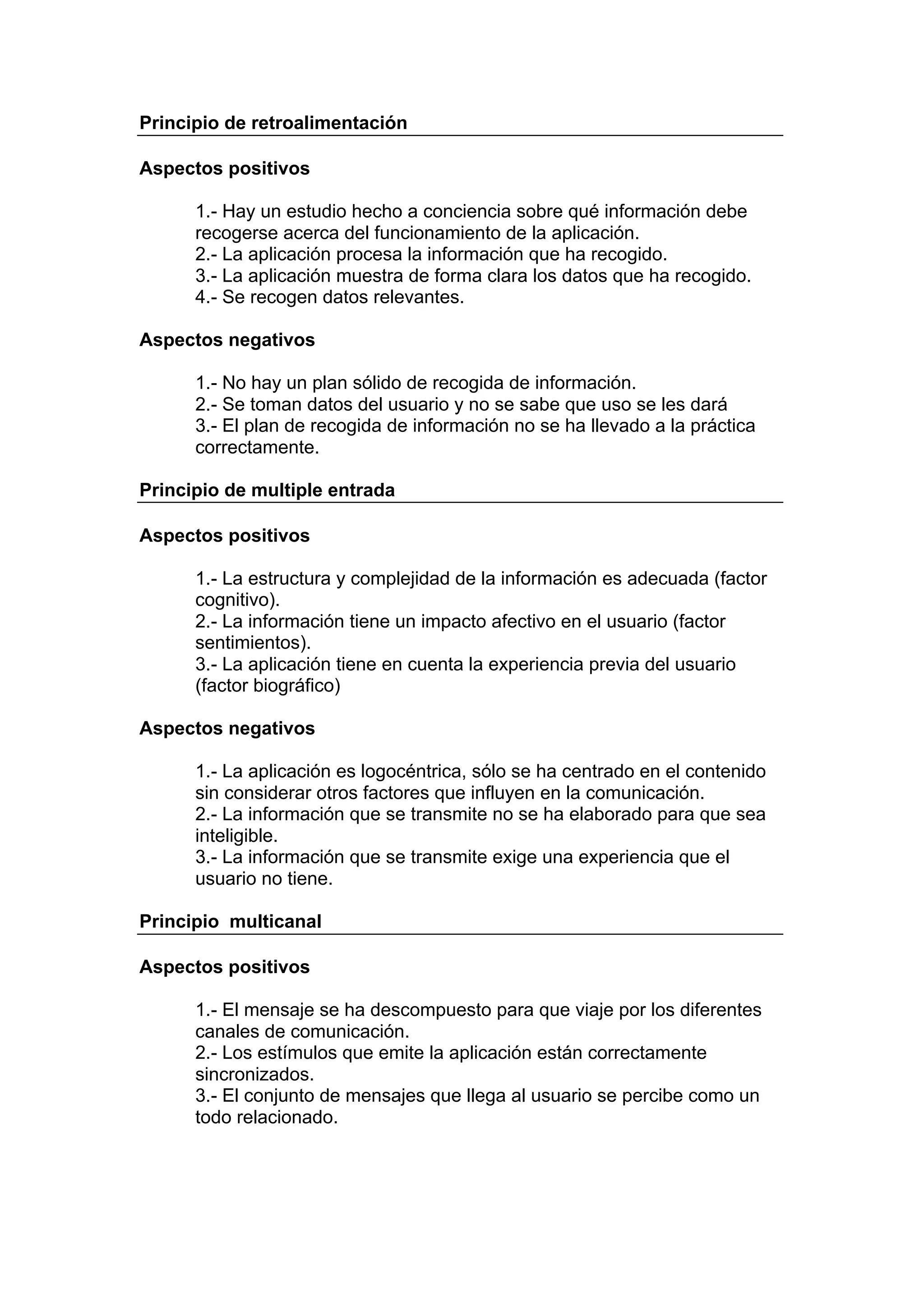 Principio de retroalimentación

Aspectos positivos

      1.- Hay un estudio hecho a conciencia sobre qué información debe
      recogerse acerca del funcionamiento de la aplicación.
      2.- La aplicación procesa la información que ha recogido.
      3.- La aplicación muestra de forma clara los datos que ha recogido.
      4.- Se recogen datos relevantes.

Aspectos negativos

      1.- No hay un plan sólido de recogida de información.
      2.- Se toman datos del usuario y no se sabe que uso se les dará
      3.- El plan de recogida de información no se ha llevado a la práctica
      correctamente.

Principio de multiple entrada

Aspectos positivos

      1.- La estructura y complejidad de la información es adecuada (factor
      cognitivo).
      2.- La información tiene un impacto afectivo en el usuario (factor
      sentimientos).
      3.- La aplicación tiene en cuenta la experiencia previa del usuario
      (factor biográfico)

Aspectos negativos

      1.- La aplicación es logocéntrica, sólo se ha centrado en el contenido
      sin considerar otros factores que influyen en la comunicación.
      2.- La información que se transmite no se ha elaborado para que sea
      inteligible.
      3.- La información que se transmite exige una experiencia que el
      usuario no tiene.

Principio multicanal

Aspectos positivos

      1.- El mensaje se ha descompuesto para que viaje por los diferentes
      canales de comunicación.
      2.- Los estímulos que emite la aplicación están correctamente
      sincronizados.
      3.- El conjunto de mensajes que llega al usuario se percibe como un
      todo relacionado.
 