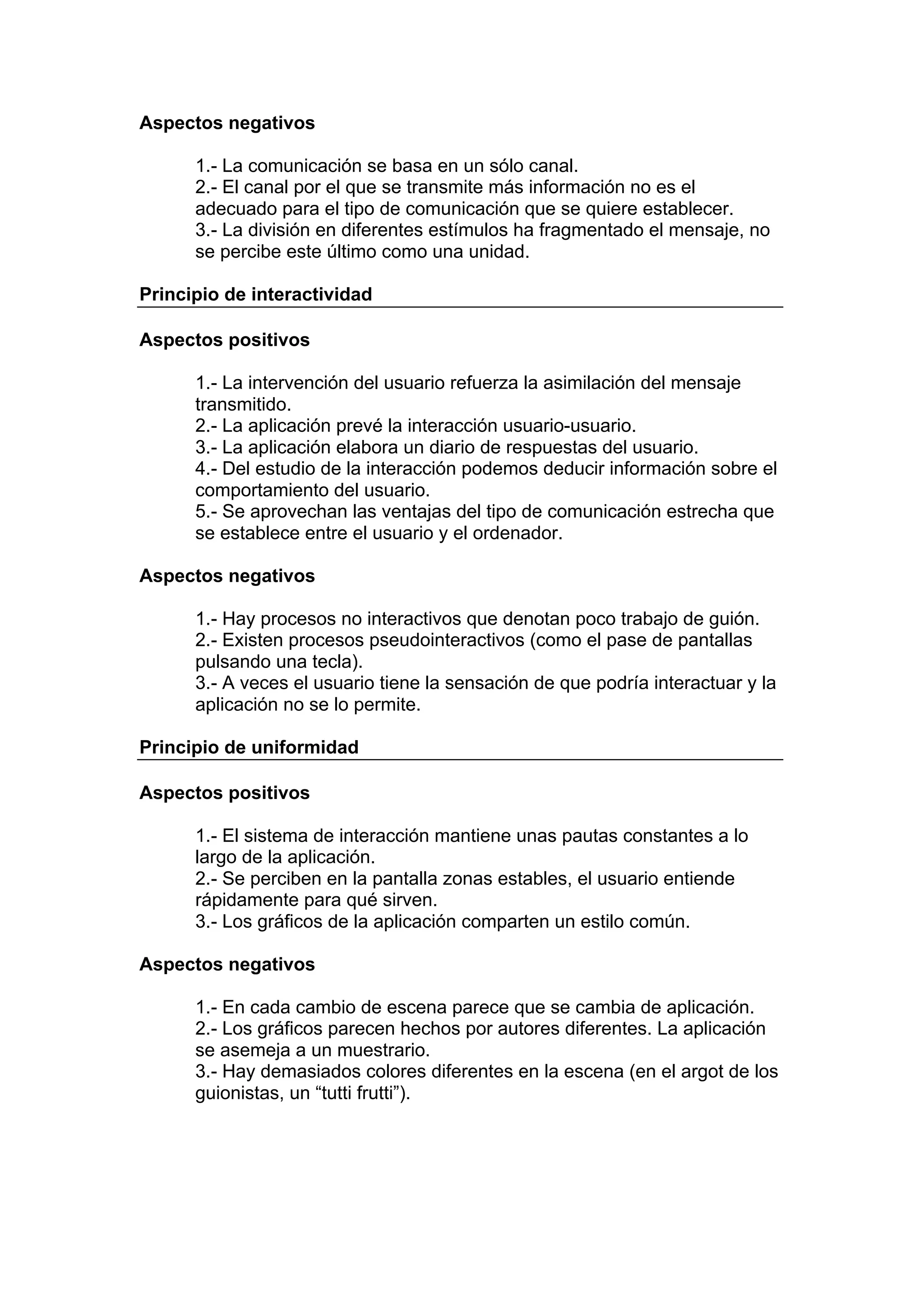 Aspectos negativos

      1.- La comunicación se basa en un sólo canal.
      2.- El canal por el que se transmite más información no es el
      adecuado para el tipo de comunicación que se quiere establecer.
      3.- La división en diferentes estímulos ha fragmentado el mensaje, no
      se percibe este último como una unidad.

Principio de interactividad

Aspectos positivos

      1.- La intervención del usuario refuerza la asimilación del mensaje
      transmitido.
      2.- La aplicación prevé la interacción usuario-usuario.
      3.- La aplicación elabora un diario de respuestas del usuario.
      4.- Del estudio de la interacción podemos deducir información sobre el
      comportamiento del usuario.
      5.- Se aprovechan las ventajas del tipo de comunicación estrecha que
      se establece entre el usuario y el ordenador.

Aspectos negativos

      1.- Hay procesos no interactivos que denotan poco trabajo de guión.
      2.- Existen procesos pseudointeractivos (como el pase de pantallas
      pulsando una tecla).
      3.- A veces el usuario tiene la sensación de que podría interactuar y la
      aplicación no se lo permite.

Principio de uniformidad

Aspectos positivos

      1.- El sistema de interacción mantiene unas pautas constantes a lo
      largo de la aplicación.
      2.- Se perciben en la pantalla zonas estables, el usuario entiende
      rápidamente para qué sirven.
      3.- Los gráficos de la aplicación comparten un estilo común.

Aspectos negativos

      1.- En cada cambio de escena parece que se cambia de aplicación.
      2.- Los gráficos parecen hechos por autores diferentes. La aplicación
      se asemeja a un muestrario.
      3.- Hay demasiados colores diferentes en la escena (en el argot de los
      guionistas, un “tutti frutti”).
 