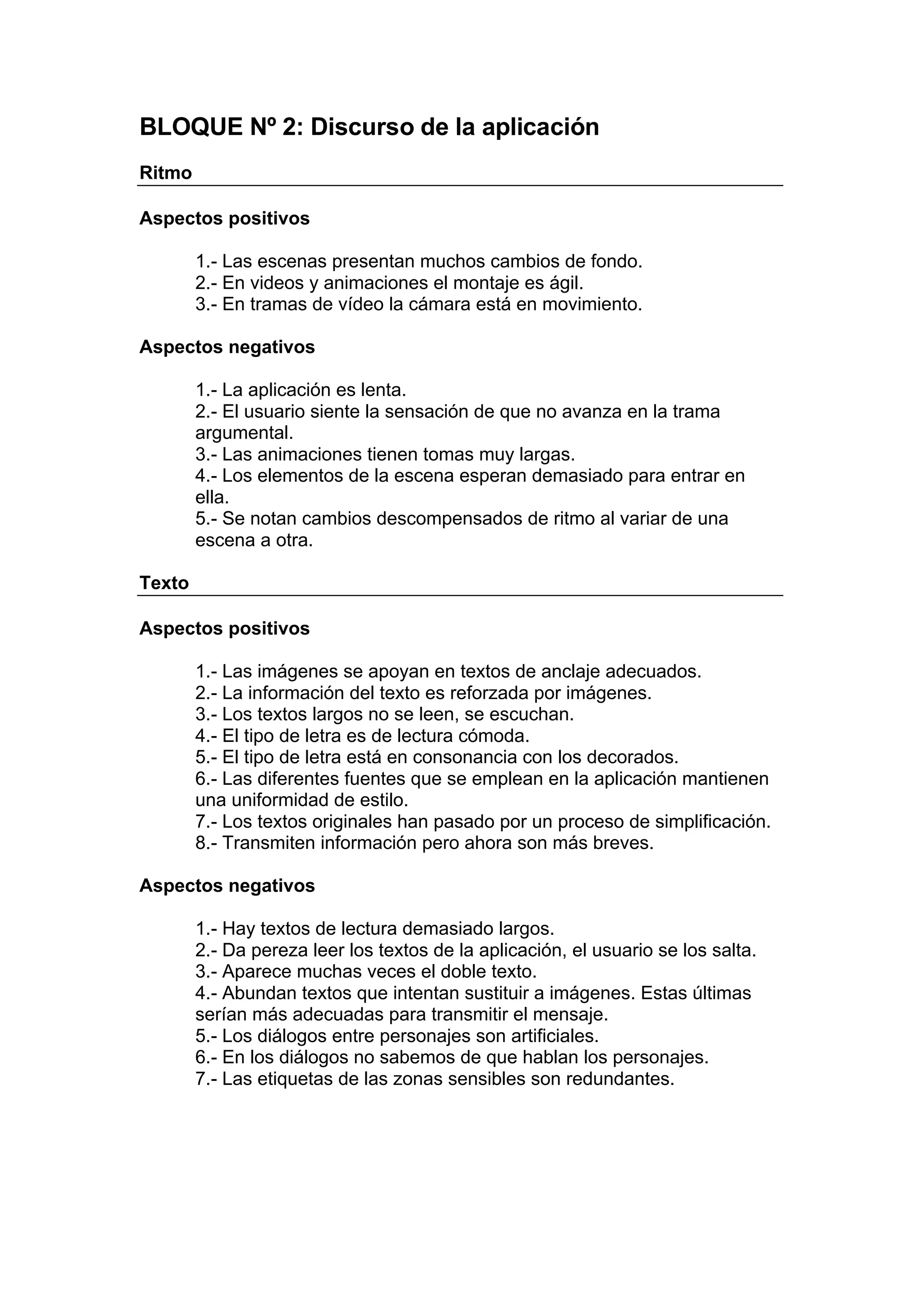 BLOQUE Nº 2: Discurso de la aplicación
Ritmo

Aspectos positivos

        1.- Las escenas presentan muchos cambios de fondo.
        2.- En videos y animaciones el montaje es ágil.
        3.- En tramas de vídeo la cámara está en movimiento.

Aspectos negativos

        1.- La aplicación es lenta.
        2.- El usuario siente la sensación de que no avanza en la trama
        argumental.
        3.- Las animaciones tienen tomas muy largas.
        4.- Los elementos de la escena esperan demasiado para entrar en
        ella.
        5.- Se notan cambios descompensados de ritmo al variar de una
        escena a otra.

Texto

Aspectos positivos

        1.- Las imágenes se apoyan en textos de anclaje adecuados.
        2.- La información del texto es reforzada por imágenes.
        3.- Los textos largos no se leen, se escuchan.
        4.- El tipo de letra es de lectura cómoda.
        5.- El tipo de letra está en consonancia con los decorados.
        6.- Las diferentes fuentes que se emplean en la aplicación mantienen
        una uniformidad de estilo.
        7.- Los textos originales han pasado por un proceso de simplificación.
        8.- Transmiten información pero ahora son más breves.

Aspectos negativos

        1.- Hay textos de lectura demasiado largos.
        2.- Da pereza leer los textos de la aplicación, el usuario se los salta.
        3.- Aparece muchas veces el doble texto.
        4.- Abundan textos que intentan sustituir a imágenes. Estas últimas
        serían más adecuadas para transmitir el mensaje.
        5.- Los diálogos entre personajes son artificiales.
        6.- En los diálogos no sabemos de que hablan los personajes.
        7.- Las etiquetas de las zonas sensibles son redundantes.
 