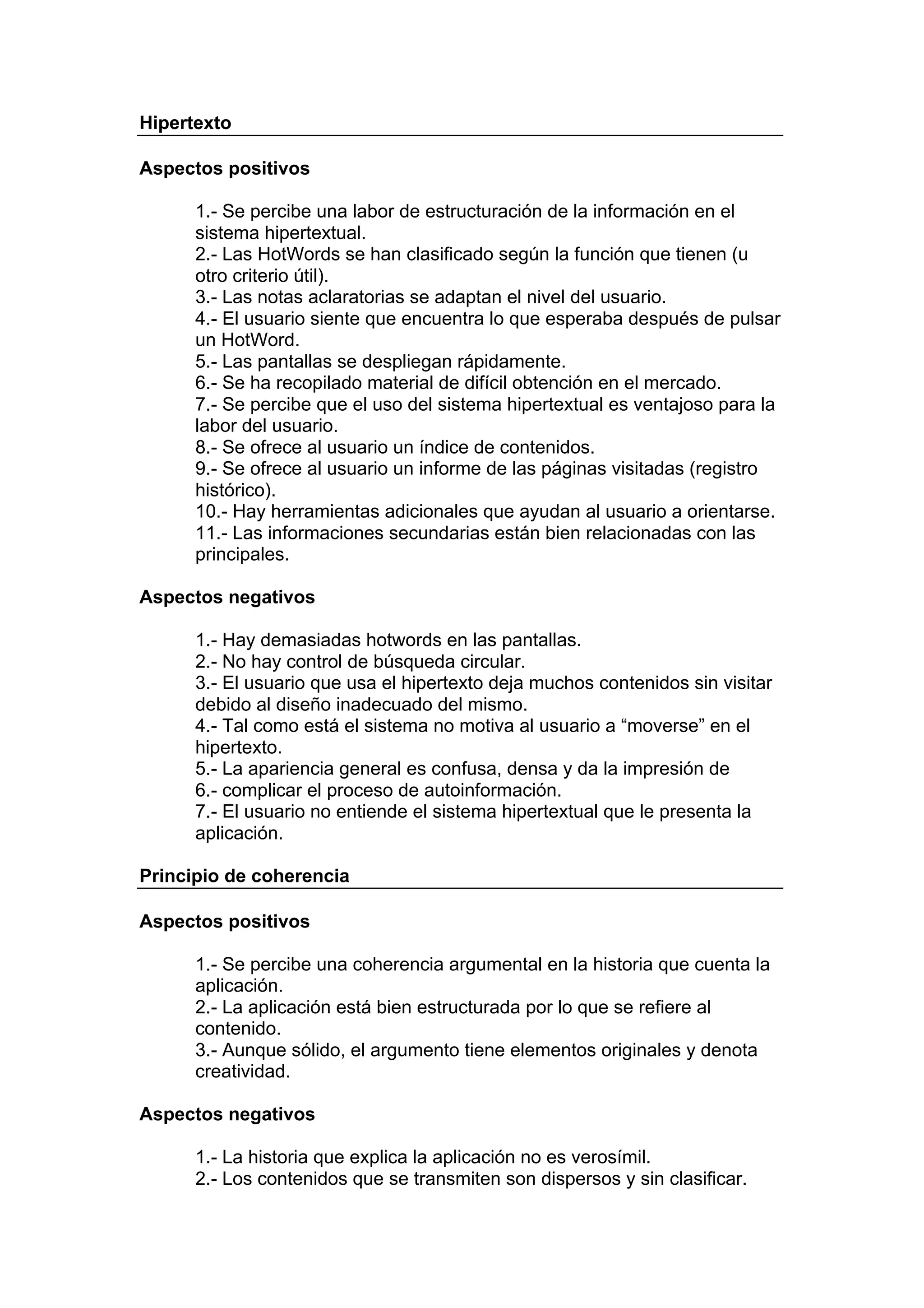 Hipertexto

Aspectos positivos

      1.- Se percibe una labor de estructuración de la información en el
      sistema hipertextual.
      2.- Las HotWords se han clasificado según la función que tienen (u
      otro criterio útil).
      3.- Las notas aclaratorias se adaptan el nivel del usuario.
      4.- El usuario siente que encuentra lo que esperaba después de pulsar
      un HotWord.
      5.- Las pantallas se despliegan rápidamente.
      6.- Se ha recopilado material de difícil obtención en el mercado.
      7.- Se percibe que el uso del sistema hipertextual es ventajoso para la
      labor del usuario.
      8.- Se ofrece al usuario un índice de contenidos.
      9.- Se ofrece al usuario un informe de las páginas visitadas (registro
      histórico).
      10.- Hay herramientas adicionales que ayudan al usuario a orientarse.
      11.- Las informaciones secundarias están bien relacionadas con las
      principales.

Aspectos negativos

      1.- Hay demasiadas hotwords en las pantallas.
      2.- No hay control de búsqueda circular.
      3.- El usuario que usa el hipertexto deja muchos contenidos sin visitar
      debido al diseño inadecuado del mismo.
      4.- Tal como está el sistema no motiva al usuario a “moverse” en el
      hipertexto.
      5.- La apariencia general es confusa, densa y da la impresión de
      6.- complicar el proceso de autoinformación.
      7.- El usuario no entiende el sistema hipertextual que le presenta la
      aplicación.

Principio de coherencia

Aspectos positivos

      1.- Se percibe una coherencia argumental en la historia que cuenta la
      aplicación.
      2.- La aplicación está bien estructurada por lo que se refiere al
      contenido.
      3.- Aunque sólido, el argumento tiene elementos originales y denota
      creatividad.

Aspectos negativos

      1.- La historia que explica la aplicación no es verosímil.
      2.- Los contenidos que se transmiten son dispersos y sin clasificar.
 
