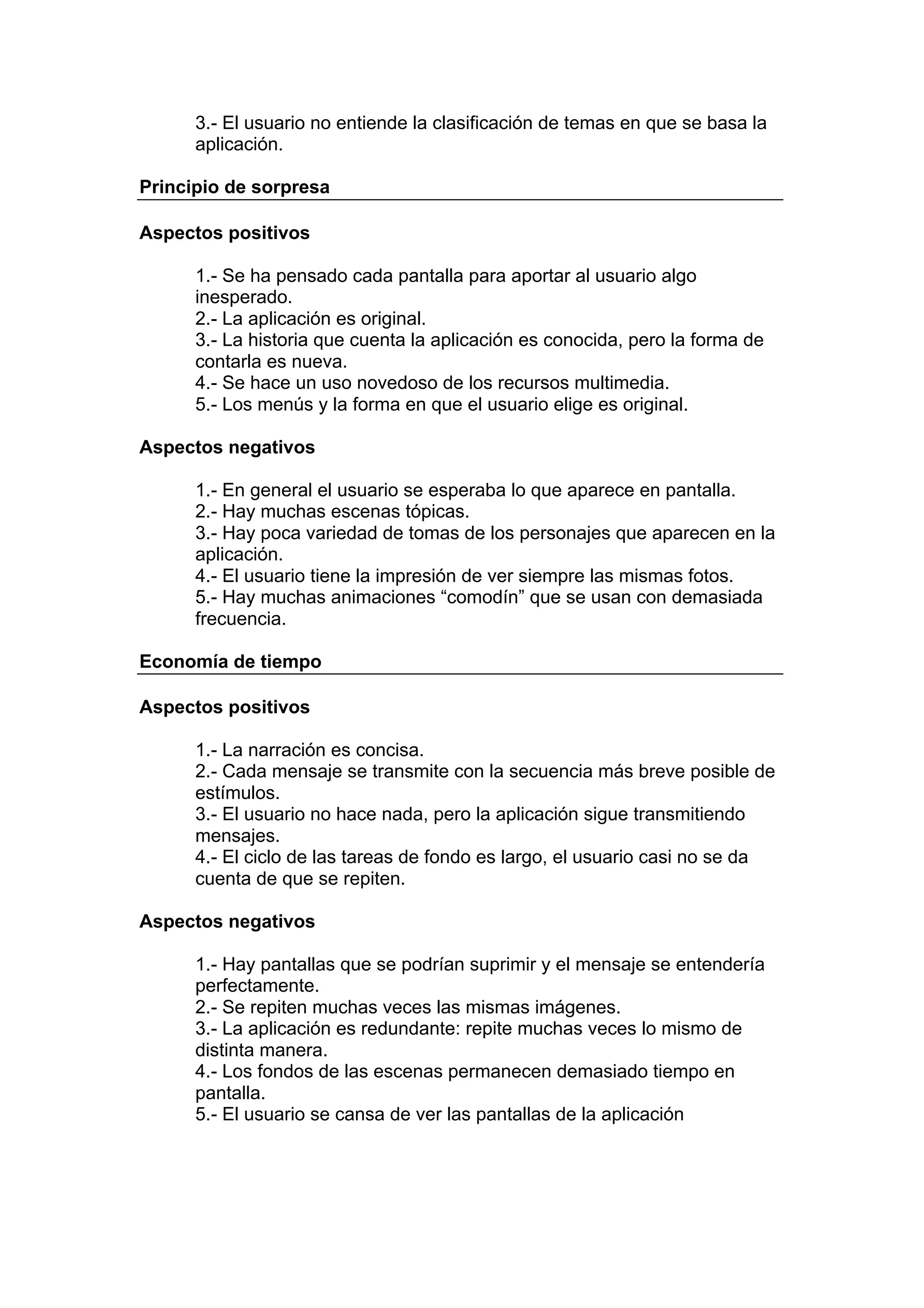 3.- El usuario no entiende la clasificación de temas en que se basa la
      aplicación.

Principio de sorpresa

Aspectos positivos

      1.- Se ha pensado cada pantalla para aportar al usuario algo
      inesperado.
      2.- La aplicación es original.
      3.- La historia que cuenta la aplicación es conocida, pero la forma de
      contarla es nueva.
      4.- Se hace un uso novedoso de los recursos multimedia.
      5.- Los menús y la forma en que el usuario elige es original.

Aspectos negativos

      1.- En general el usuario se esperaba lo que aparece en pantalla.
      2.- Hay muchas escenas tópicas.
      3.- Hay poca variedad de tomas de los personajes que aparecen en la
      aplicación.
      4.- El usuario tiene la impresión de ver siempre las mismas fotos.
      5.- Hay muchas animaciones “comodín” que se usan con demasiada
      frecuencia.

Economía de tiempo

Aspectos positivos

      1.- La narración es concisa.
      2.- Cada mensaje se transmite con la secuencia más breve posible de
      estímulos.
      3.- El usuario no hace nada, pero la aplicación sigue transmitiendo
      mensajes.
      4.- El ciclo de las tareas de fondo es largo, el usuario casi no se da
      cuenta de que se repiten.

Aspectos negativos

      1.- Hay pantallas que se podrían suprimir y el mensaje se entendería
      perfectamente.
      2.- Se repiten muchas veces las mismas imágenes.
      3.- La aplicación es redundante: repite muchas veces lo mismo de
      distinta manera.
      4.- Los fondos de las escenas permanecen demasiado tiempo en
      pantalla.
      5.- El usuario se cansa de ver las pantallas de la aplicación
 