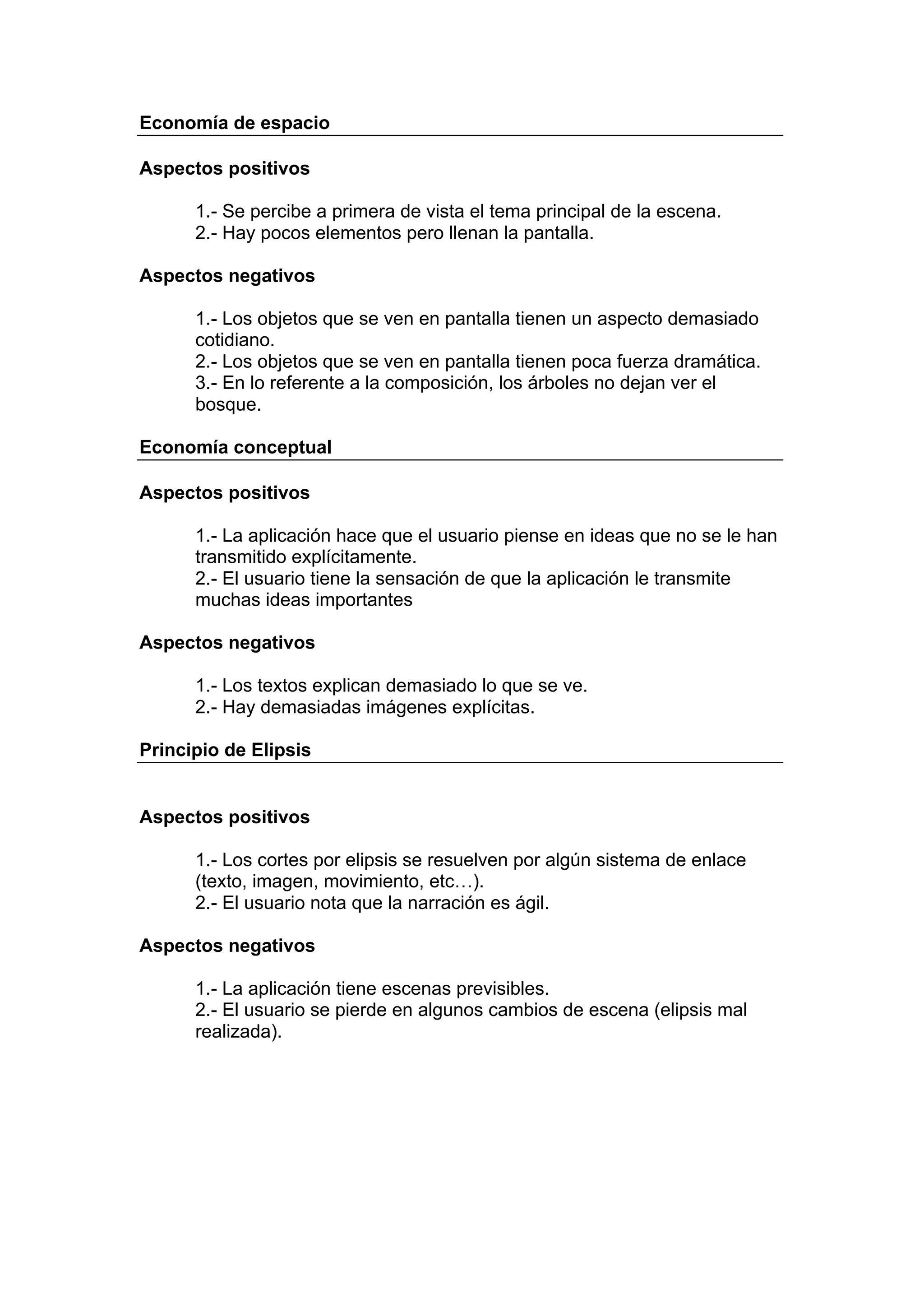 Economía de espacio

Aspectos positivos

      1.- Se percibe a primera de vista el tema principal de la escena.
      2.- Hay pocos elementos pero llenan la pantalla.

Aspectos negativos

      1.- Los objetos que se ven en pantalla tienen un aspecto demasiado
      cotidiano.
      2.- Los objetos que se ven en pantalla tienen poca fuerza dramática.
      3.- En lo referente a la composición, los árboles no dejan ver el
      bosque.

Economía conceptual

Aspectos positivos

      1.- La aplicación hace que el usuario piense en ideas que no se le han
      transmitido explícitamente.
      2.- El usuario tiene la sensación de que la aplicación le transmite
      muchas ideas importantes

Aspectos negativos

      1.- Los textos explican demasiado lo que se ve.
      2.- Hay demasiadas imágenes explícitas.

Principio de Elipsis


Aspectos positivos

      1.- Los cortes por elipsis se resuelven por algún sistema de enlace
      (texto, imagen, movimiento, etc…).
      2.- El usuario nota que la narración es ágil.

Aspectos negativos

      1.- La aplicación tiene escenas previsibles.
      2.- El usuario se pierde en algunos cambios de escena (elipsis mal
      realizada).
 