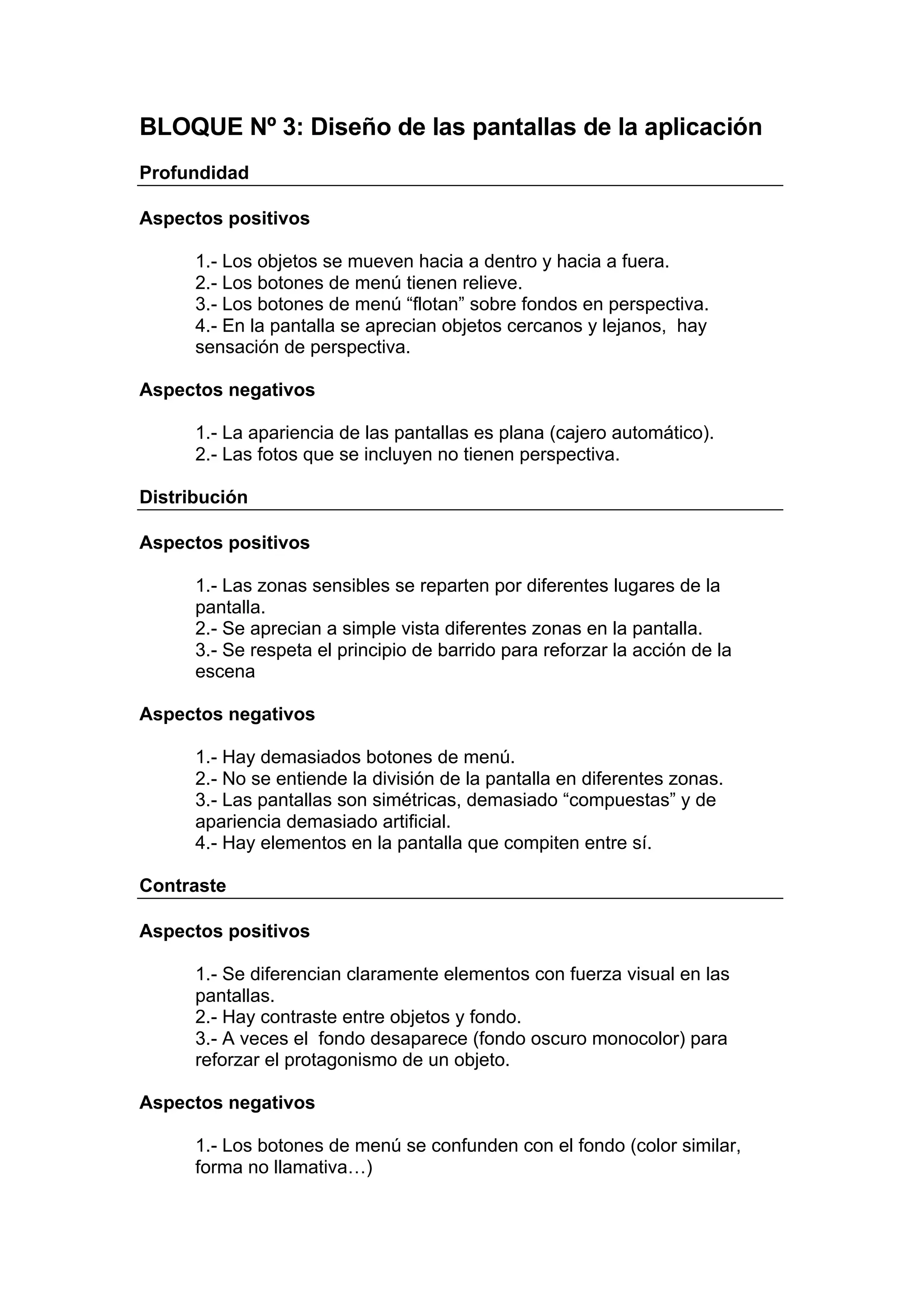 BLOQUE Nº 3: Diseño de las pantallas de la aplicación
Profundidad

Aspectos positivos

      1.- Los objetos se mueven hacia a dentro y hacia a fuera.
      2.- Los botones de menú tienen relieve.
      3.- Los botones de menú “flotan” sobre fondos en perspectiva.
      4.- En la pantalla se aprecian objetos cercanos y lejanos, hay
      sensación de perspectiva.

Aspectos negativos

      1.- La apariencia de las pantallas es plana (cajero automático).
      2.- Las fotos que se incluyen no tienen perspectiva.

Distribución

Aspectos positivos

      1.- Las zonas sensibles se reparten por diferentes lugares de la
      pantalla.
      2.- Se aprecian a simple vista diferentes zonas en la pantalla.
      3.- Se respeta el principio de barrido para reforzar la acción de la
      escena

Aspectos negativos

      1.- Hay demasiados botones de menú.
      2.- No se entiende la división de la pantalla en diferentes zonas.
      3.- Las pantallas son simétricas, demasiado “compuestas” y de
      apariencia demasiado artificial.
      4.- Hay elementos en la pantalla que compiten entre sí.

Contraste

Aspectos positivos

      1.- Se diferencian claramente elementos con fuerza visual en las
      pantallas.
      2.- Hay contraste entre objetos y fondo.
      3.- A veces el fondo desaparece (fondo oscuro monocolor) para
      reforzar el protagonismo de un objeto.

Aspectos negativos

      1.- Los botones de menú se confunden con el fondo (color similar,
      forma no llamativa…)
 