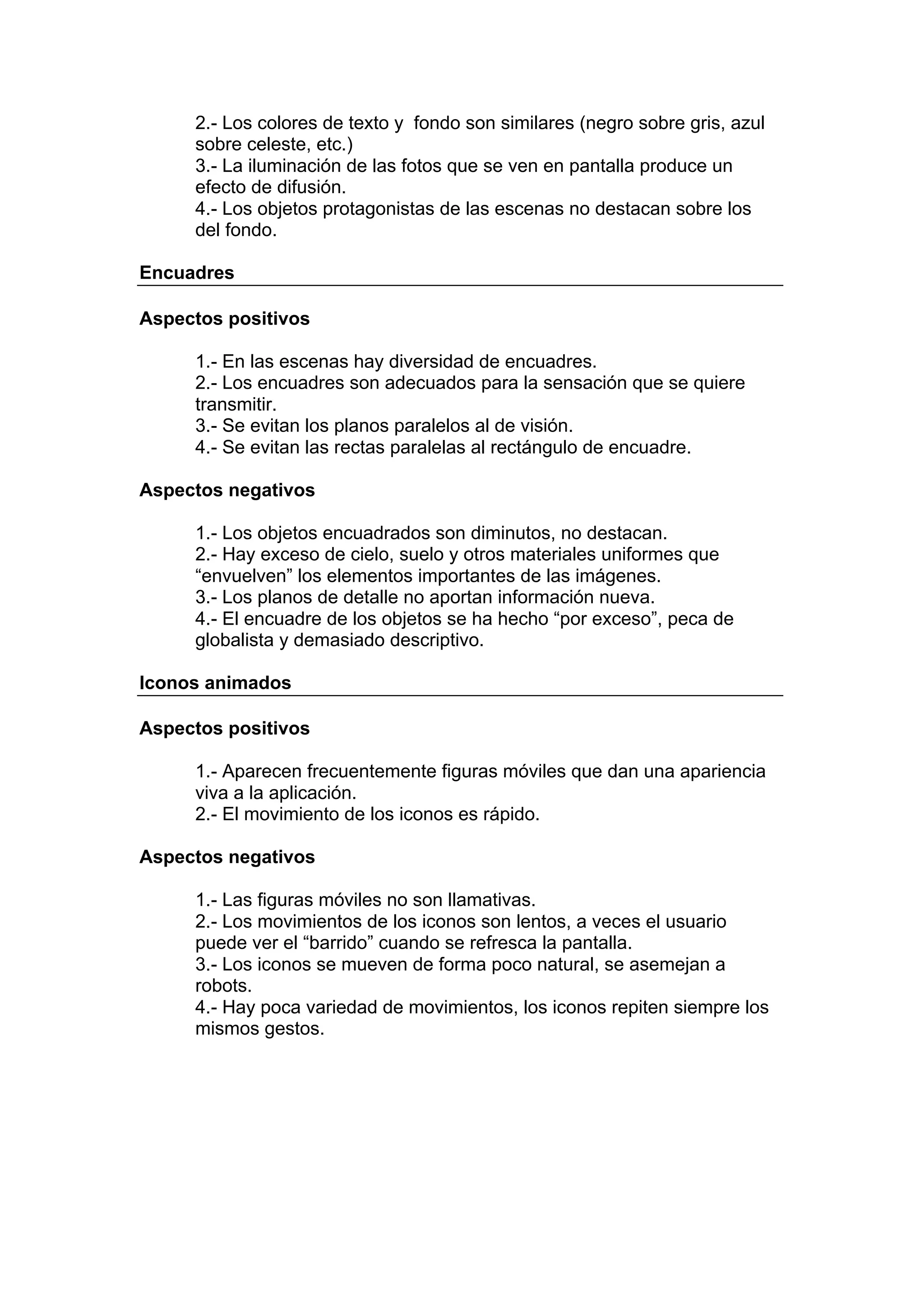 2.- Los colores de texto y fondo son similares (negro sobre gris, azul
     sobre celeste, etc.)
     3.- La iluminación de las fotos que se ven en pantalla produce un
     efecto de difusión.
     4.- Los objetos protagonistas de las escenas no destacan sobre los
     del fondo.

Encuadres

Aspectos positivos

     1.- En las escenas hay diversidad de encuadres.
     2.- Los encuadres son adecuados para la sensación que se quiere
     transmitir.
     3.- Se evitan los planos paralelos al de visión.
     4.- Se evitan las rectas paralelas al rectángulo de encuadre.

Aspectos negativos

     1.- Los objetos encuadrados son diminutos, no destacan.
     2.- Hay exceso de cielo, suelo y otros materiales uniformes que
     “envuelven” los elementos importantes de las imágenes.
     3.- Los planos de detalle no aportan información nueva.
     4.- El encuadre de los objetos se ha hecho “por exceso”, peca de
     globalista y demasiado descriptivo.

Iconos animados

Aspectos positivos

     1.- Aparecen frecuentemente figuras móviles que dan una apariencia
     viva a la aplicación.
     2.- El movimiento de los iconos es rápido.

Aspectos negativos

     1.- Las figuras móviles no son llamativas.
     2.- Los movimientos de los iconos son lentos, a veces el usuario
     puede ver el “barrido” cuando se refresca la pantalla.
     3.- Los iconos se mueven de forma poco natural, se asemejan a
     robots.
     4.- Hay poca variedad de movimientos, los iconos repiten siempre los
     mismos gestos.
 