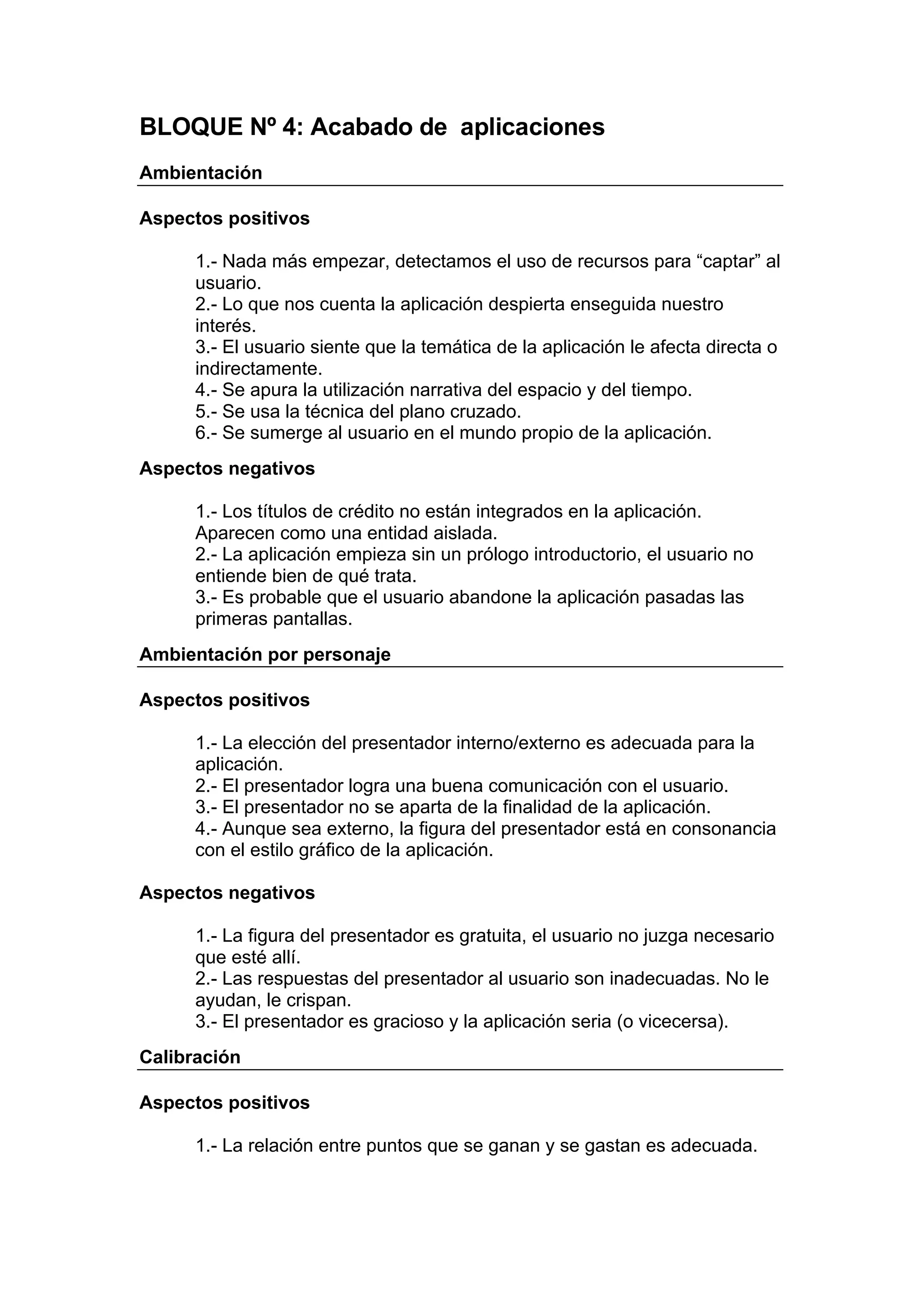 BLOQUE Nº 4: Acabado de aplicaciones
Ambientación

Aspectos positivos

      1.- Nada más empezar, detectamos el uso de recursos para “captar” al
      usuario.
      2.- Lo que nos cuenta la aplicación despierta enseguida nuestro
      interés.
      3.- El usuario siente que la temática de la aplicación le afecta directa o
      indirectamente.
      4.- Se apura la utilización narrativa del espacio y del tiempo.
      5.- Se usa la técnica del plano cruzado.
      6.- Se sumerge al usuario en el mundo propio de la aplicación.
Aspectos negativos

      1.- Los títulos de crédito no están integrados en la aplicación.
      Aparecen como una entidad aislada.
      2.- La aplicación empieza sin un prólogo introductorio, el usuario no
      entiende bien de qué trata.
      3.- Es probable que el usuario abandone la aplicación pasadas las
      primeras pantallas.
Ambientación por personaje

Aspectos positivos

      1.- La elección del presentador interno/externo es adecuada para la
      aplicación.
      2.- El presentador logra una buena comunicación con el usuario.
      3.- El presentador no se aparta de la finalidad de la aplicación.
      4.- Aunque sea externo, la figura del presentador está en consonancia
      con el estilo gráfico de la aplicación.

Aspectos negativos

      1.- La figura del presentador es gratuita, el usuario no juzga necesario
      que esté allí.
      2.- Las respuestas del presentador al usuario son inadecuadas. No le
      ayudan, le crispan.
      3.- El presentador es gracioso y la aplicación seria (o vicecersa).
Calibración

Aspectos positivos

      1.- La relación entre puntos que se ganan y se gastan es adecuada.
 