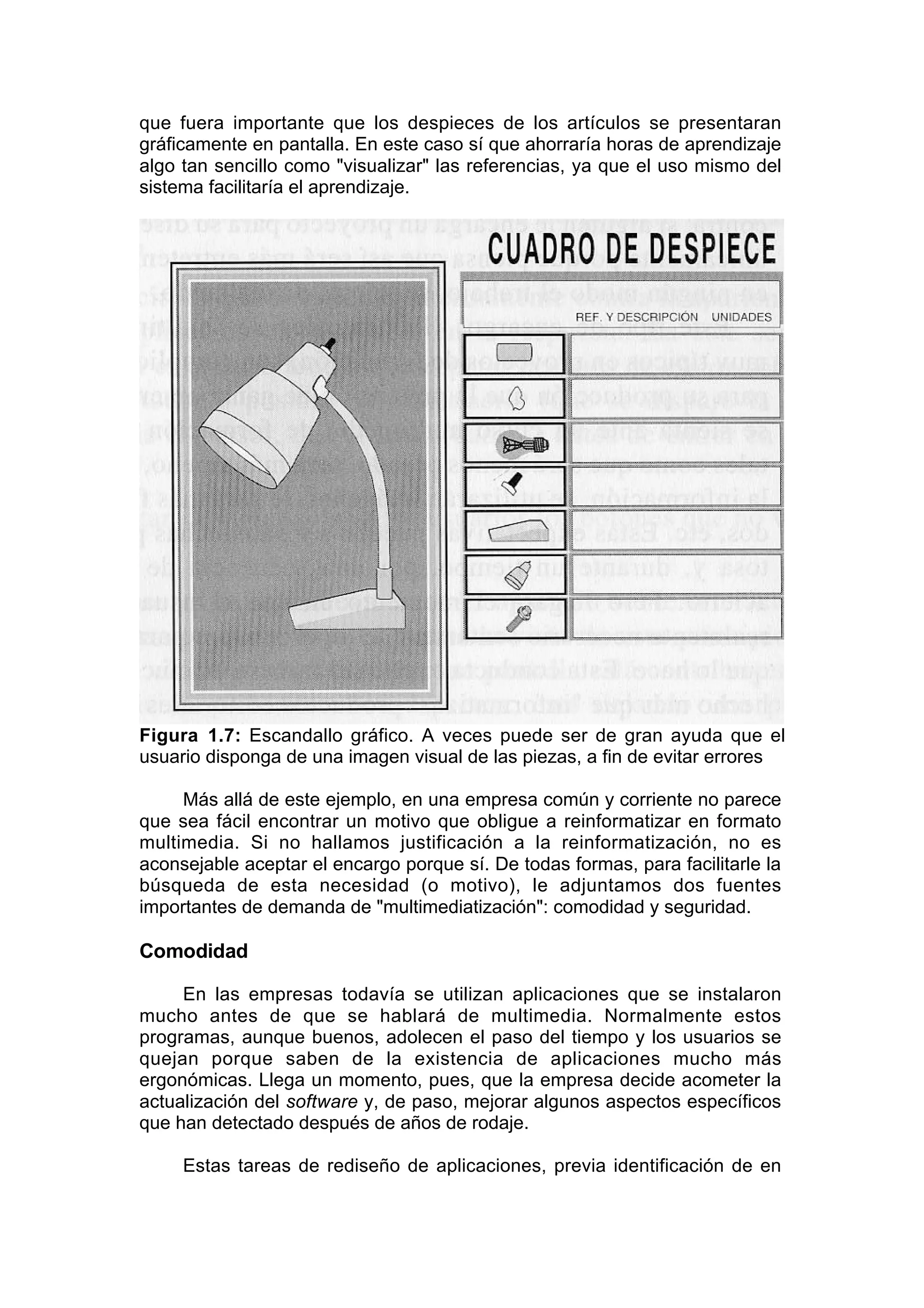 que fuera importante que los despieces de los artículos se presentaran
gráficamente en pantalla. En este caso sí que ahorraría horas de aprendizaje
algo tan sencillo como "visualizar" las referencias, ya que el uso mismo del
sistema facilitaría el aprendizaje.




Figura 1.7: Escandallo gráfico. A veces puede ser de gran ayuda que el
usuario disponga de una imagen visual de las piezas, a fin de evitar errores

     Más allá de este ejemplo, en una empresa común y corriente no parece
que sea fácil encontrar un motivo que obligue a reinformatizar en formato
multimedia. Si no hallamos justificación a la reinformatización, no es
aconsejable aceptar el encargo porque sí. De todas formas, para facilitarle la
búsqueda de esta necesidad (o motivo), le adjuntamos dos fuentes
importantes de demanda de "multimediatización": comodidad y seguridad.

Comodidad

     En las empresas todavía se utilizan aplicaciones que se instalaron
mucho antes de que se hablará de multimedia. Normalmente estos
programas, aunque buenos, adolecen el paso del tiempo y los usuarios se
quejan porque saben de la existencia de aplicaciones mucho más
ergonómicas. Llega un momento, pues, que la empresa decide acometer la
actualización del software y, de paso, mejorar algunos aspectos específicos
que han detectado después de años de rodaje.

     Estas tareas de rediseño de aplicaciones, previa identificación de en
 