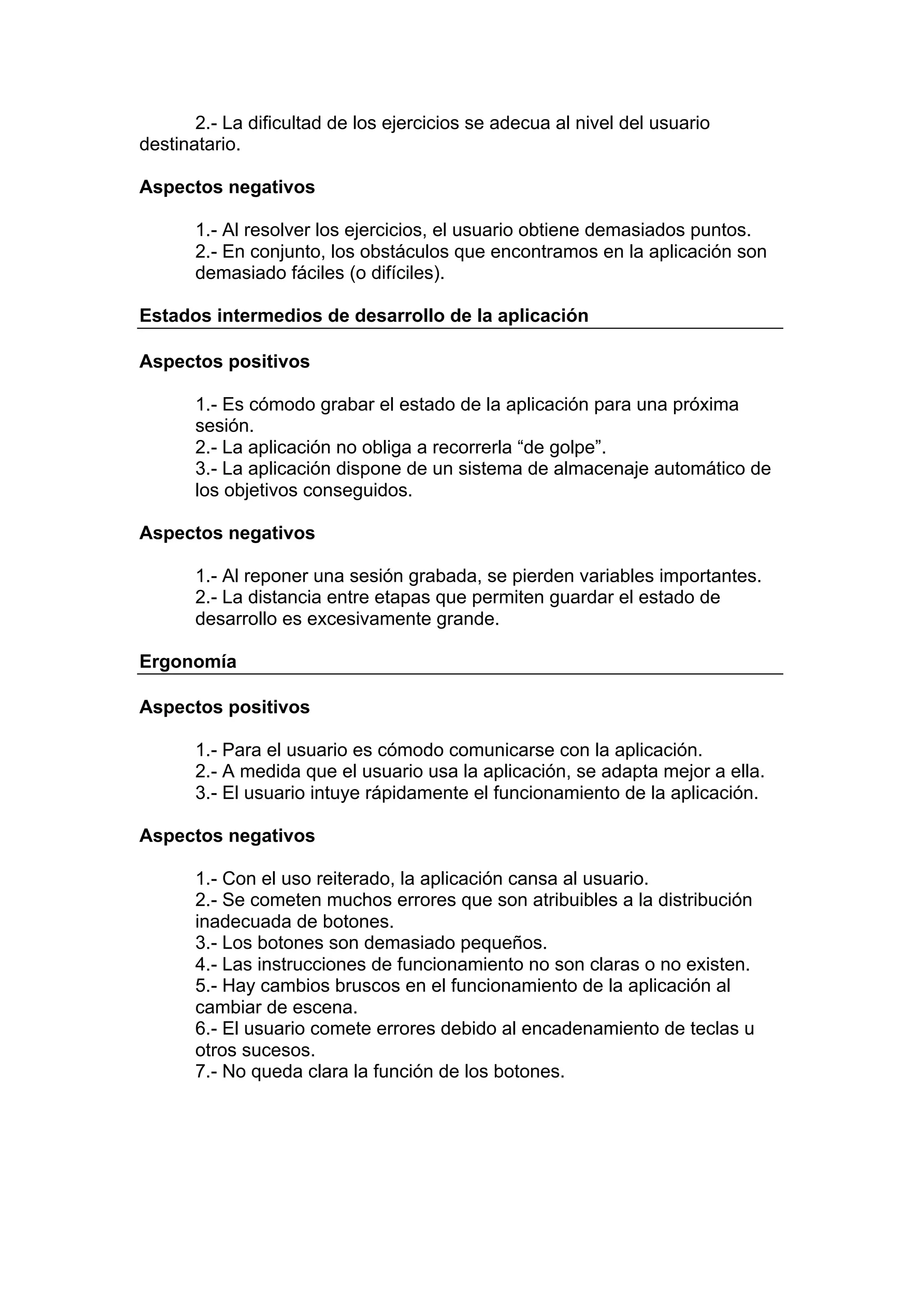 2.- La dificultad de los ejercicios se adecua al nivel del usuario
destinatario.

Aspectos negativos

       1.- Al resolver los ejercicios, el usuario obtiene demasiados puntos.
       2.- En conjunto, los obstáculos que encontramos en la aplicación son
       demasiado fáciles (o difíciles).

Estados intermedios de desarrollo de la aplicación

Aspectos positivos

       1.- Es cómodo grabar el estado de la aplicación para una próxima
       sesión.
       2.- La aplicación no obliga a recorrerla “de golpe”.
       3.- La aplicación dispone de un sistema de almacenaje automático de
       los objetivos conseguidos.

Aspectos negativos

       1.- Al reponer una sesión grabada, se pierden variables importantes.
       2.- La distancia entre etapas que permiten guardar el estado de
       desarrollo es excesivamente grande.

Ergonomía

Aspectos positivos

       1.- Para el usuario es cómodo comunicarse con la aplicación.
       2.- A medida que el usuario usa la aplicación, se adapta mejor a ella.
       3.- El usuario intuye rápidamente el funcionamiento de la aplicación.

Aspectos negativos

       1.- Con el uso reiterado, la aplicación cansa al usuario.
       2.- Se cometen muchos errores que son atribuibles a la distribución
       inadecuada de botones.
       3.- Los botones son demasiado pequeños.
       4.- Las instrucciones de funcionamiento no son claras o no existen.
       5.- Hay cambios bruscos en el funcionamiento de la aplicación al
       cambiar de escena.
       6.- El usuario comete errores debido al encadenamiento de teclas u
       otros sucesos.
       7.- No queda clara la función de los botones.
 