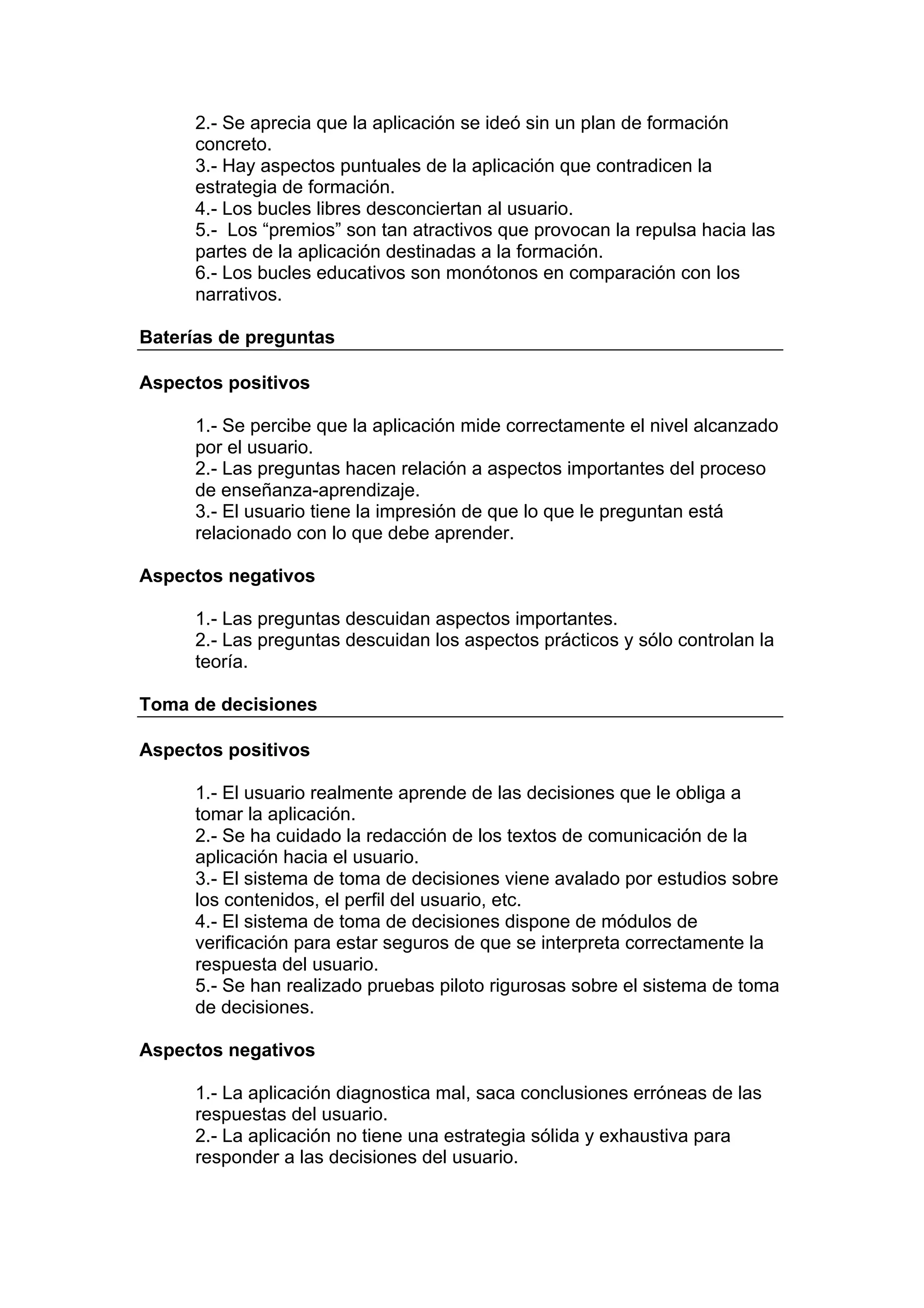 2.- Se aprecia que la aplicación se ideó sin un plan de formación
     concreto.
     3.- Hay aspectos puntuales de la aplicación que contradicen la
     estrategia de formación.
     4.- Los bucles libres desconciertan al usuario.
     5.- Los “premios” son tan atractivos que provocan la repulsa hacia las
     partes de la aplicación destinadas a la formación.
     6.- Los bucles educativos son monótonos en comparación con los
     narrativos.

Baterías de preguntas

Aspectos positivos

     1.- Se percibe que la aplicación mide correctamente el nivel alcanzado
     por el usuario.
     2.- Las preguntas hacen relación a aspectos importantes del proceso
     de enseñanza-aprendizaje.
     3.- El usuario tiene la impresión de que lo que le preguntan está
     relacionado con lo que debe aprender.

Aspectos negativos

     1.- Las preguntas descuidan aspectos importantes.
     2.- Las preguntas descuidan los aspectos prácticos y sólo controlan la
     teoría.

Toma de decisiones

Aspectos positivos

     1.- El usuario realmente aprende de las decisiones que le obliga a
     tomar la aplicación.
     2.- Se ha cuidado la redacción de los textos de comunicación de la
     aplicación hacia el usuario.
     3.- El sistema de toma de decisiones viene avalado por estudios sobre
     los contenidos, el perfil del usuario, etc.
     4.- El sistema de toma de decisiones dispone de módulos de
     verificación para estar seguros de que se interpreta correctamente la
     respuesta del usuario.
     5.- Se han realizado pruebas piloto rigurosas sobre el sistema de toma
     de decisiones.

Aspectos negativos

     1.- La aplicación diagnostica mal, saca conclusiones erróneas de las
     respuestas del usuario.
     2.- La aplicación no tiene una estrategia sólida y exhaustiva para
     responder a las decisiones del usuario.
 