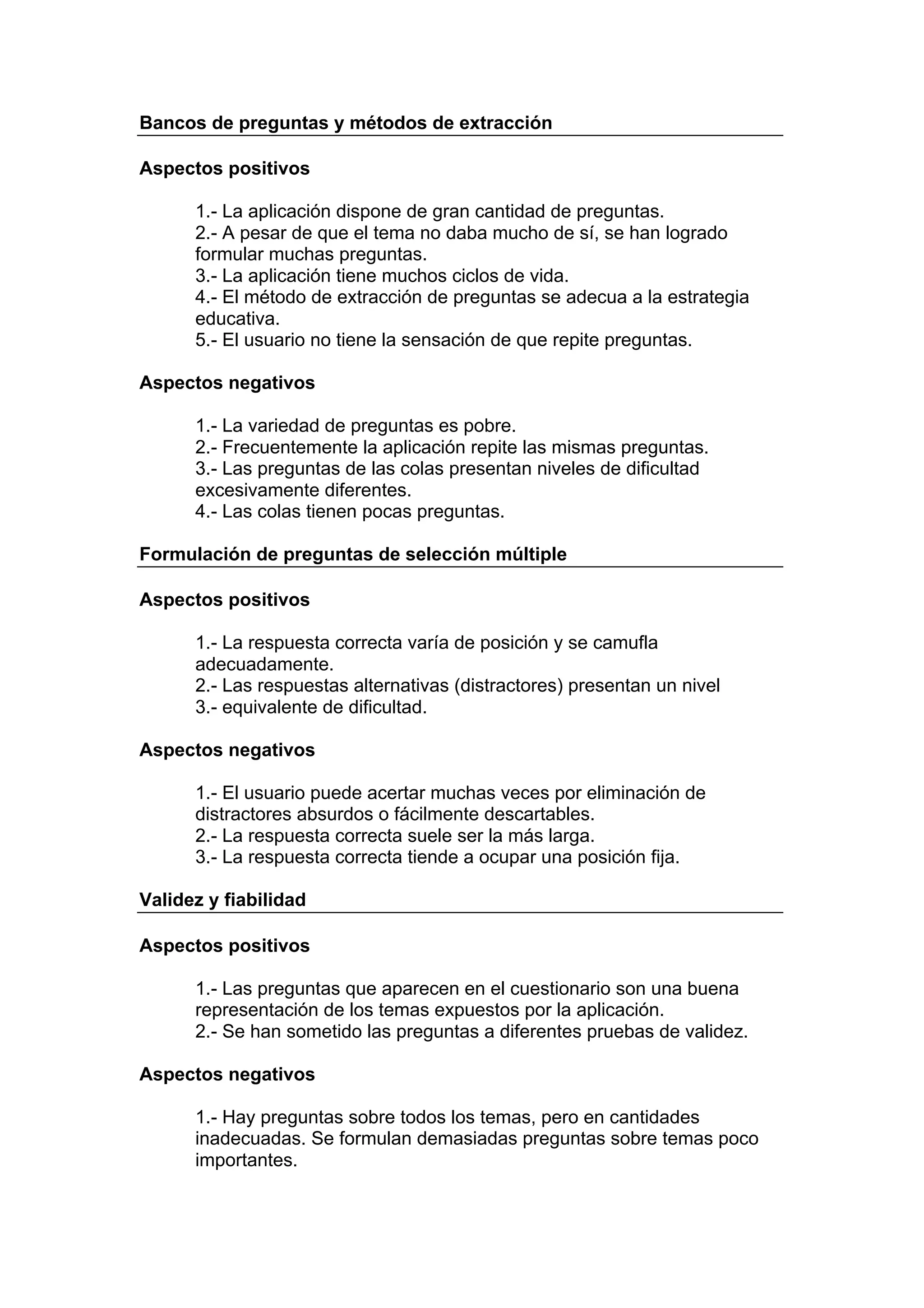 Bancos de preguntas y métodos de extracción

Aspectos positivos

      1.- La aplicación dispone de gran cantidad de preguntas.
      2.- A pesar de que el tema no daba mucho de sí, se han logrado
      formular muchas preguntas.
      3.- La aplicación tiene muchos ciclos de vida.
      4.- El método de extracción de preguntas se adecua a la estrategia
      educativa.
      5.- El usuario no tiene la sensación de que repite preguntas.

Aspectos negativos

      1.- La variedad de preguntas es pobre.
      2.- Frecuentemente la aplicación repite las mismas preguntas.
      3.- Las preguntas de las colas presentan niveles de dificultad
      excesivamente diferentes.
      4.- Las colas tienen pocas preguntas.

Formulación de preguntas de selección múltiple

Aspectos positivos

      1.- La respuesta correcta varía de posición y se camufla
      adecuadamente.
      2.- Las respuestas alternativas (distractores) presentan un nivel
      3.- equivalente de dificultad.

Aspectos negativos

      1.- El usuario puede acertar muchas veces por eliminación de
      distractores absurdos o fácilmente descartables.
      2.- La respuesta correcta suele ser la más larga.
      3.- La respuesta correcta tiende a ocupar una posición fija.

Validez y fiabilidad

Aspectos positivos

      1.- Las preguntas que aparecen en el cuestionario son una buena
      representación de los temas expuestos por la aplicación.
      2.- Se han sometido las preguntas a diferentes pruebas de validez.

Aspectos negativos

      1.- Hay preguntas sobre todos los temas, pero en cantidades
      inadecuadas. Se formulan demasiadas preguntas sobre temas poco
      importantes.
 
