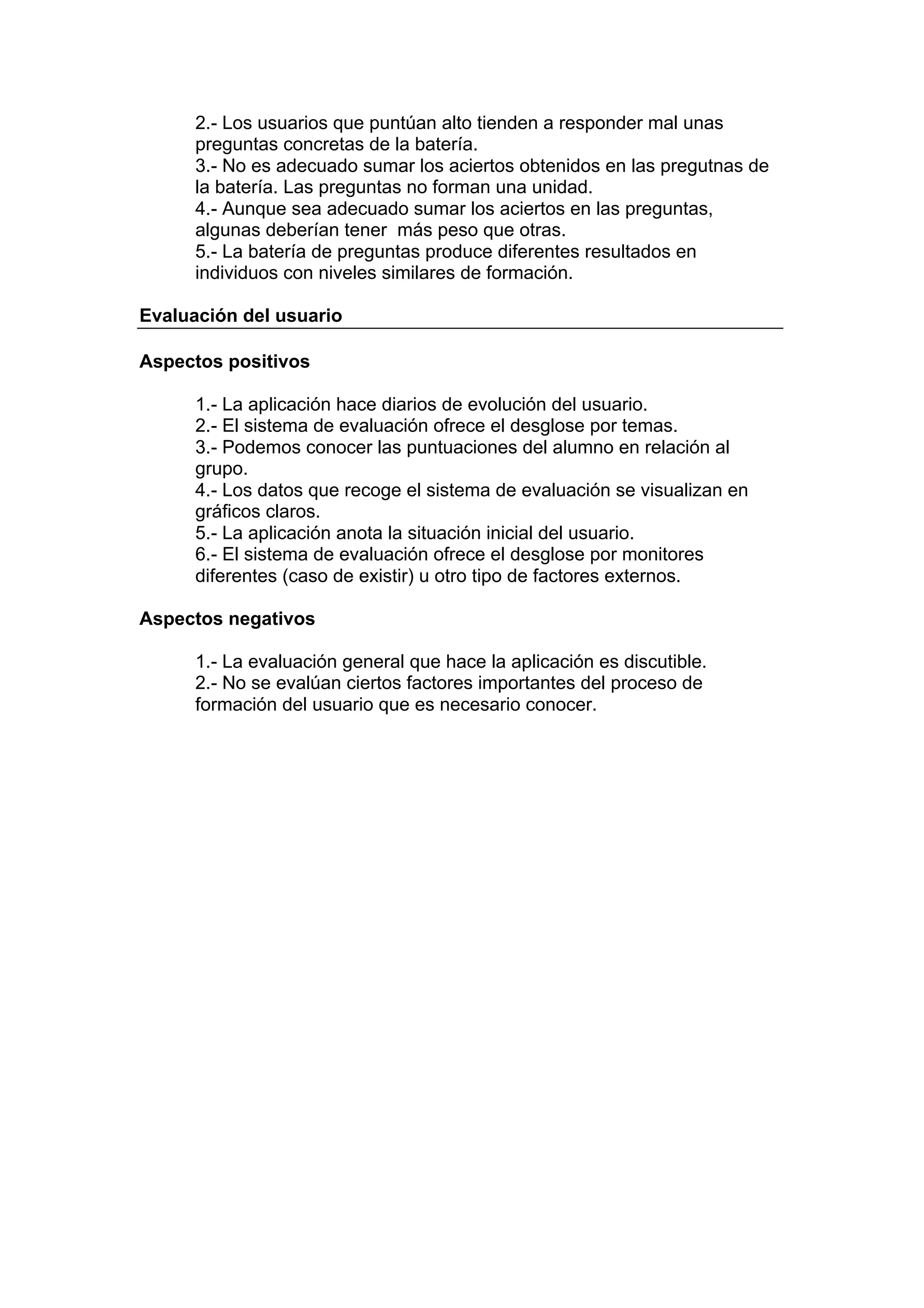 2.- Los usuarios que puntúan alto tienden a responder mal unas
      preguntas concretas de la batería.
      3.- No es adecuado sumar los aciertos obtenidos en las pregutnas de
      la batería. Las preguntas no forman una unidad.
      4.- Aunque sea adecuado sumar los aciertos en las preguntas,
      algunas deberían tener más peso que otras.
      5.- La batería de preguntas produce diferentes resultados en
      individuos con niveles similares de formación.

Evaluación del usuario

Aspectos positivos

      1.- La aplicación hace diarios de evolución del usuario.
      2.- El sistema de evaluación ofrece el desglose por temas.
      3.- Podemos conocer las puntuaciones del alumno en relación al
      grupo.
      4.- Los datos que recoge el sistema de evaluación se visualizan en
      gráficos claros.
      5.- La aplicación anota la situación inicial del usuario.
      6.- El sistema de evaluación ofrece el desglose por monitores
      diferentes (caso de existir) u otro tipo de factores externos.

Aspectos negativos

      1.- La evaluación general que hace la aplicación es discutible.
      2.- No se evalúan ciertos factores importantes del proceso de
      formación del usuario que es necesario conocer.
 