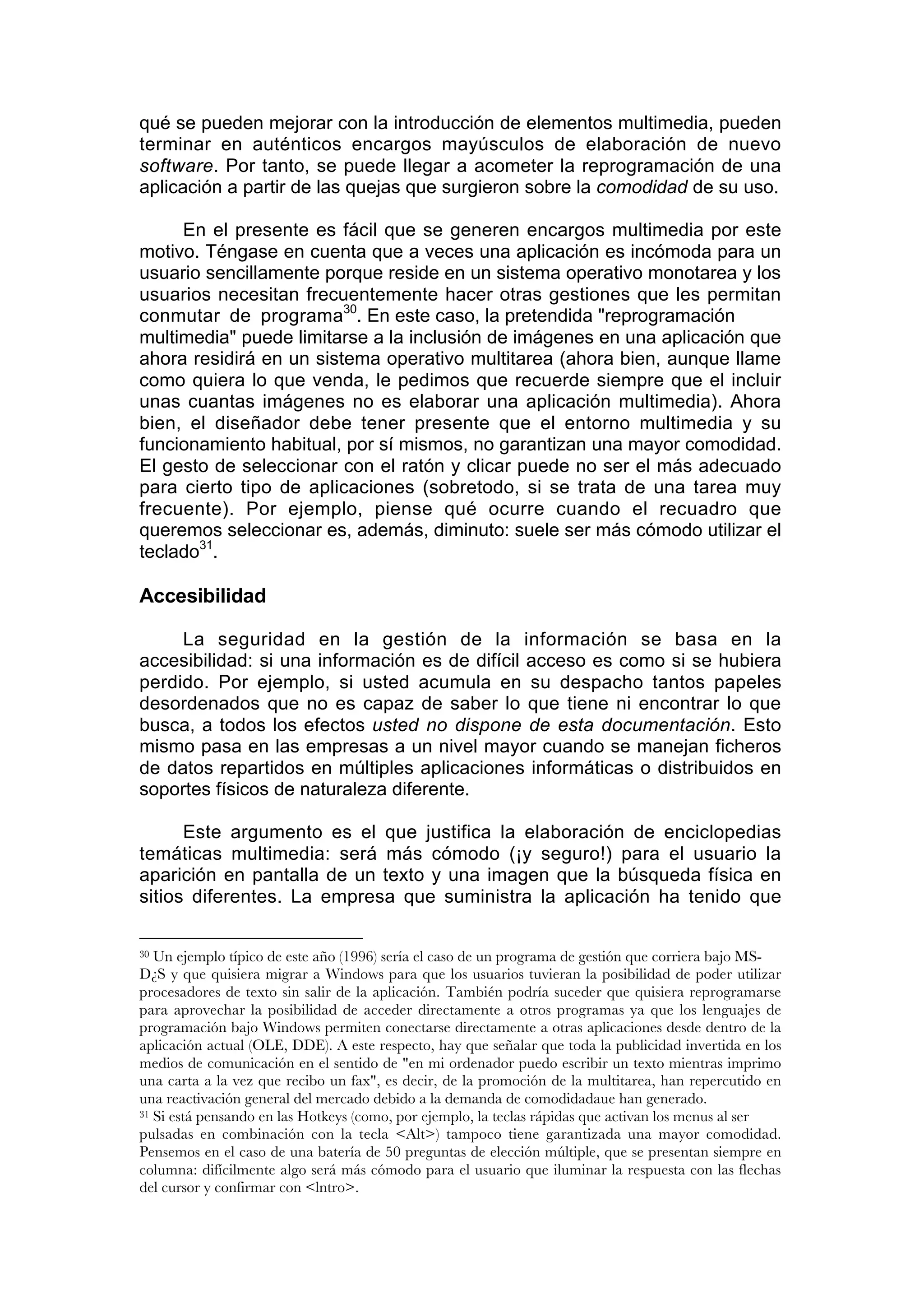 qué se pueden mejorar con la introducción de elementos multimedia, pueden
terminar en auténticos encargos mayúsculos de elaboración de nuevo
software. Por tanto, se puede llegar a acometer la reprogramación de una
aplicación a partir de las quejas que surgieron sobre la comodidad de su uso.

     En el presente es fácil que se generen encargos multimedia por este
motivo. Téngase en cuenta que a veces una aplicación es incómoda para un
usuario sencillamente porque reside en un sistema operativo monotarea y los
usuarios necesitan frecuentemente hacer otras gestiones que les permitan
conmutar de programa30. En este caso, la pretendida "reprogramación
multimedia" puede limitarse a la inclusión de imágenes en una aplicación que
ahora residirá en un sistema operativo multitarea (ahora bien, aunque llame
como quiera lo que venda, le pedimos que recuerde siempre que el incluir
unas cuantas imágenes no es elaborar una aplicación multimedia). Ahora
bien, el diseñador debe tener presente que el entorno multimedia y su
funcionamiento habitual, por sí mismos, no garantizan una mayor comodidad.
El gesto de seleccionar con el ratón y clicar puede no ser el más adecuado
para cierto tipo de aplicaciones (sobretodo, si se trata de una tarea muy
frecuente). Por ejemplo, piense qué ocurre cuando el recuadro que
queremos seleccionar es, además, diminuto: suele ser más cómodo utilizar el
teclado31.

Accesibilidad

     La seguridad en la gestión de la información se basa en la
accesibilidad: si una información es de difícil acceso es como si se hubiera
perdido. Por ejemplo, si usted acumula en su despacho tantos papeles
desordenados que no es capaz de saber lo que tiene ni encontrar lo que
busca, a todos los efectos usted no dispone de esta documentación. Esto
mismo pasa en las empresas a un nivel mayor cuando se manejan ficheros
de datos repartidos en múltiples aplicaciones informáticas o distribuidos en
soportes físicos de naturaleza diferente.

      Este argumento es el que justifica la elaboración de enciclopedias
temáticas multimedia: será más cómodo (¡y seguro!) para el usuario la
aparición en pantalla de un texto y una imagen que la búsqueda física en
sitios diferentes. La empresa que suministra la aplicación ha tenido que

30 Un ejemplo típico de este año (1996) sería el caso de un programa de gestión que corriera bajo MS-
D¿S y que quisiera migrar a Windows para que los usuarios tuvieran la posibilidad de poder utilizar
procesadores de texto sin salir de la aplicación. También podría suceder que quisiera reprogramarse
para aprovechar la posibilidad de acceder directamente a otros programas ya que los lenguajes de
programación bajo Windows permiten conectarse directamente a otras aplicaciones desde dentro de la
aplicación actual (OLE, DDE). A este respecto, hay que señalar que toda la publicidad invertida en los
medios de comunicación en el sentido de "en mi ordenador puedo escribir un texto mientras imprimo
una carta a la vez que recibo un fax", es decir, de la promoción de la multitarea, han repercutido en
una reactivación general del mercado debido a la demanda de comodidadaue han generado.
31 Si está pensando en las Hotkeys (como, por ejemplo, la teclas rápidas que activan los menus al ser

pulsadas en combinación con la tecla <Alt>) tampoco tiene garantizada una mayor comodidad.
Pensemos en el caso de una batería de 50 preguntas de elección múltiple, que se presentan siempre en
columna: difícilmente algo será más cómodo para el usuario que iluminar la respuesta con las flechas
del cursor y confirmar con <lntro>.
 