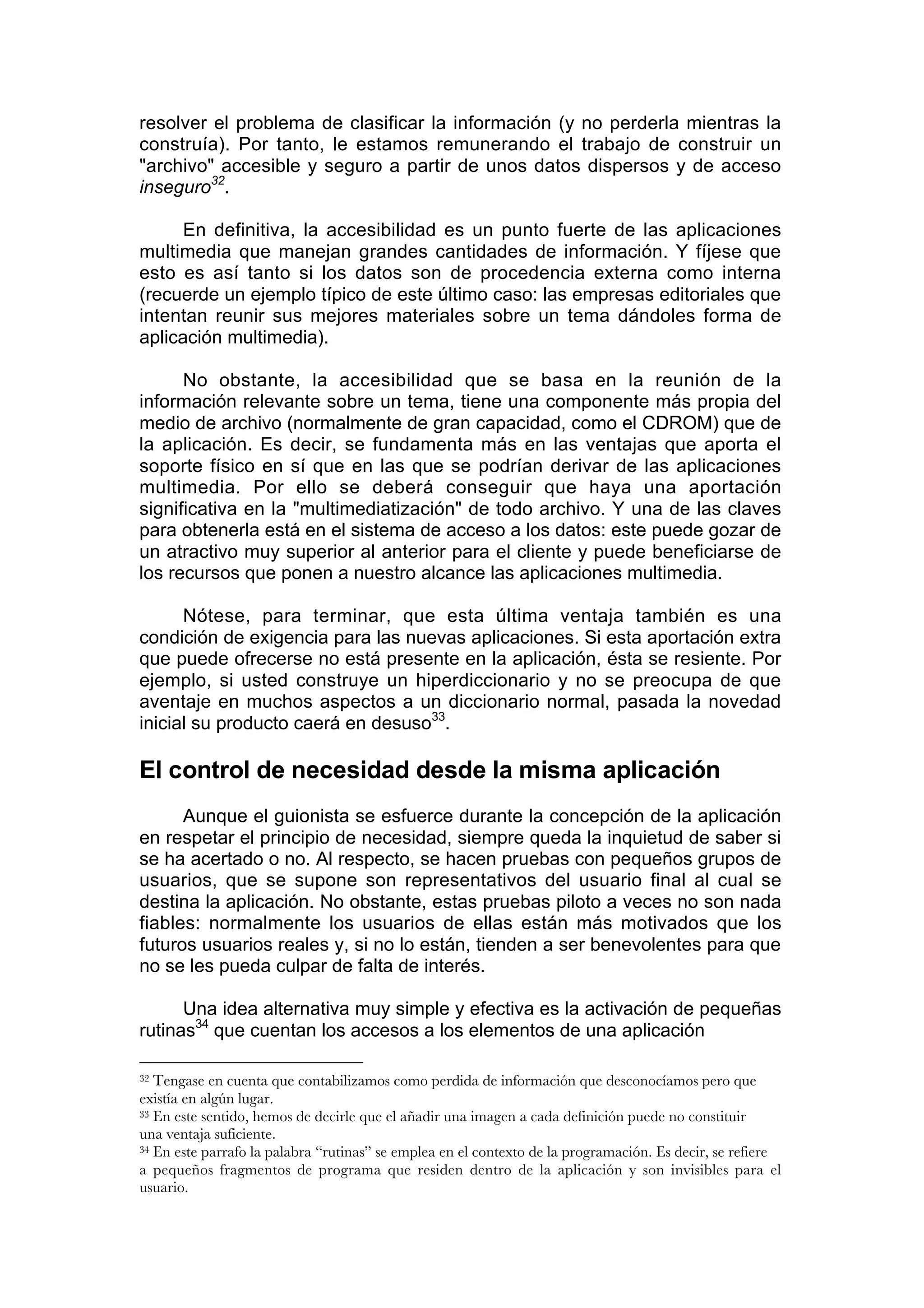 resolver el problema de clasificar la información (y no perderla mientras la
construía). Por tanto, le estamos remunerando el trabajo de construir un
"archivo" accesible y seguro a partir de unos datos dispersos y de acceso
inseguro32.

      En definitiva, la accesibilidad es un punto fuerte de las aplicaciones
multimedia que manejan grandes cantidades de información. Y fíjese que
esto es así tanto si los datos son de procedencia externa como interna
(recuerde un ejemplo típico de este último caso: las empresas editoriales que
intentan reunir sus mejores materiales sobre un tema dándoles forma de
aplicación multimedia).

      No obstante, la accesibilidad que se basa en la reunión de la
información relevante sobre un tema, tiene una componente más propia del
medio de archivo (normalmente de gran capacidad, como el CDROM) que de
la aplicación. Es decir, se fundamenta más en las ventajas que aporta el
soporte físico en sí que en las que se podrían derivar de las aplicaciones
multimedia. Por ello se deberá conseguir que haya una aportación
significativa en la "multimediatización" de todo archivo. Y una de las claves
para obtenerla está en el sistema de acceso a los datos: este puede gozar de
un atractivo muy superior al anterior para el cliente y puede beneficiarse de
los recursos que ponen a nuestro alcance las aplicaciones multimedia.

      Nótese, para terminar, que esta última ventaja también es una
condición de exigencia para las nuevas aplicaciones. Si esta aportación extra
que puede ofrecerse no está presente en la aplicación, ésta se resiente. Por
ejemplo, si usted construye un hiperdiccionario y no se preocupa de que
aventaje en muchos aspectos a un diccionario normal, pasada la novedad
inicial su producto caerá en desuso33.

El control de necesidad desde la misma aplicación
      Aunque el guionista se esfuerce durante la concepción de la aplicación
en respetar el principio de necesidad, siempre queda la inquietud de saber si
se ha acertado o no. Al respecto, se hacen pruebas con pequeños grupos de
usuarios, que se supone son representativos del usuario final al cual se
destina la aplicación. No obstante, estas pruebas piloto a veces no son nada
fiables: normalmente los usuarios de ellas están más motivados que los
futuros usuarios reales y, si no lo están, tienden a ser benevolentes para que
no se les pueda culpar de falta de interés.

      Una idea alternativa muy simple y efectiva es la activación de pequeñas
rutinas34 que cuentan los accesos a los elementos de una aplicación

32 Tengase en cuenta que contabilizamos como perdida de información que desconocíamos pero que
existía en algún lugar.
33 En este sentido, hemos de decirle que el añadir una imagen a cada definición puede no constituir

una ventaja suficiente.
34 En este parrafo la palabra “rutinas” se emplea en el contexto de la programación. Es decir, se refiere

a pequeños fragmentos de programa que residen dentro de la aplicación y son invisibles para el
usuario.
 
