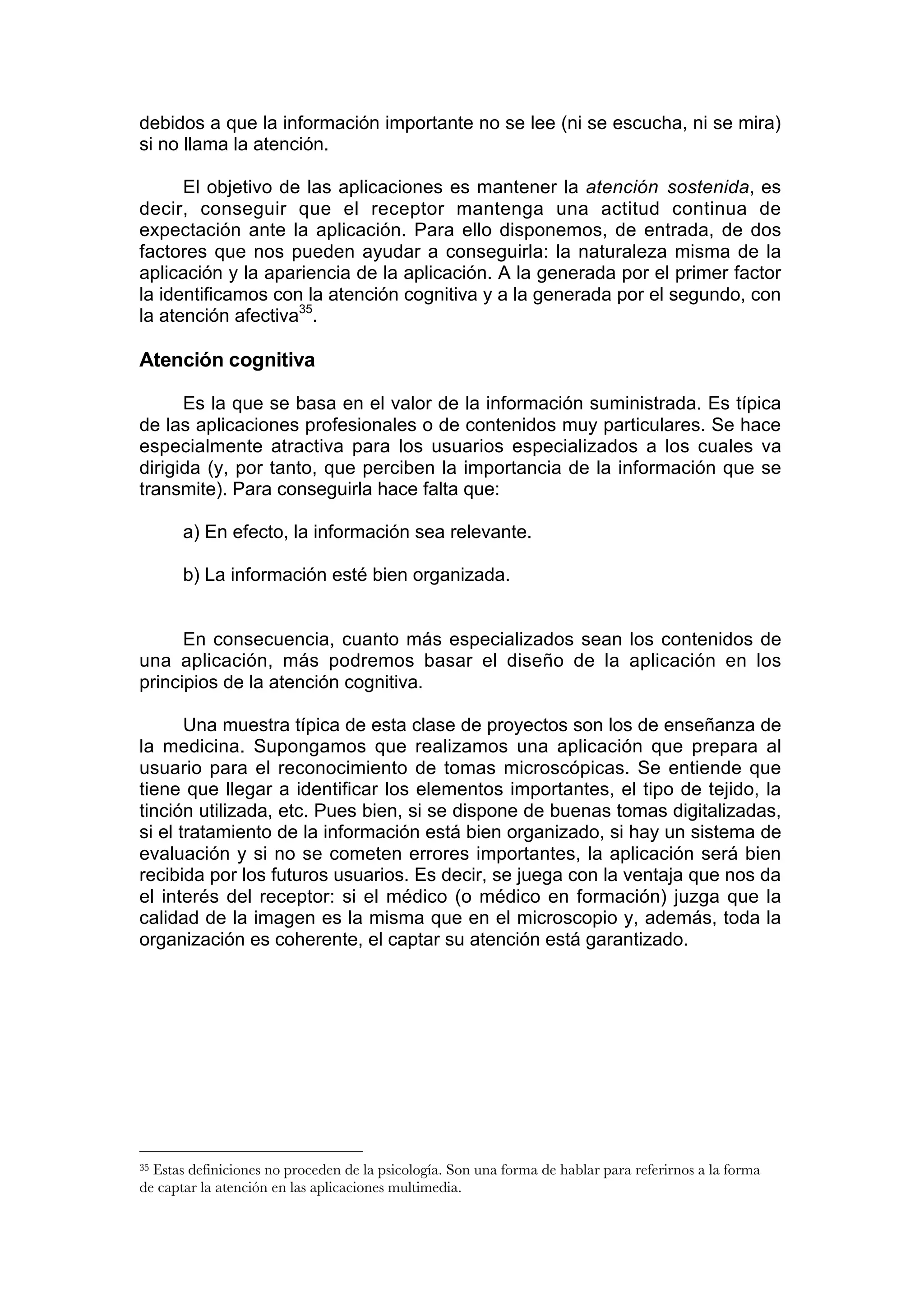 debidos a que la información importante no se lee (ni se escucha, ni se mira)
si no llama la atención.

      El objetivo de las aplicaciones es mantener la atención sostenida, es
decir, conseguir que el receptor mantenga una actitud continua de
expectación ante la aplicación. Para ello disponemos, de entrada, de dos
factores que nos pueden ayudar a conseguirla: la naturaleza misma de la
aplicación y la apariencia de la aplicación. A la generada por el primer factor
la identificamos con la atención cognitiva y a la generada por el segundo, con
la atención afectiva35.

Atención cognitiva

      Es la que se basa en el valor de la información suministrada. Es típica
de las aplicaciones profesionales o de contenidos muy particulares. Se hace
especialmente atractiva para los usuarios especializados a los cuales va
dirigida (y, por tanto, que perciben la importancia de la información que se
transmite). Para conseguirla hace falta que:

       a) En efecto, la información sea relevante.

       b) La información esté bien organizada.


      En consecuencia, cuanto más especializados sean los contenidos de
una aplicación, más podremos basar el diseño de la aplicación en los
principios de la atención cognitiva.

       Una muestra típica de esta clase de proyectos son los de enseñanza de
la medicina. Supongamos que realizamos una aplicación que prepara al
usuario para el reconocimiento de tomas microscópicas. Se entiende que
tiene que llegar a identificar los elementos importantes, el tipo de tejido, la
tinción utilizada, etc. Pues bien, si se dispone de buenas tomas digitalizadas,
si el tratamiento de la información está bien organizado, si hay un sistema de
evaluación y si no se cometen errores importantes, la aplicación será bien
recibida por los futuros usuarios. Es decir, se juega con la ventaja que nos da
el interés del receptor: si el médico (o médico en formación) juzga que la
calidad de la imagen es la misma que en el microscopio y, además, toda la
organización es coherente, el captar su atención está garantizado.




35Estas definiciones no proceden de la psicología. Son una forma de hablar para referirnos a la forma
de captar la atención en las aplicaciones multimedia.
 