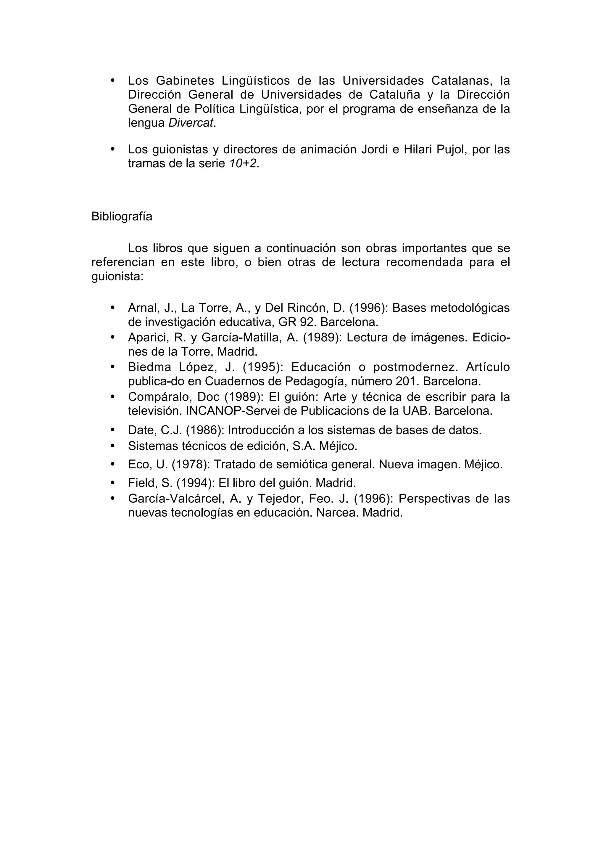 •   Los Gabinetes Lingüísticos de las Universidades Catalanas, la
       Dirección General de Universidades de Cataluña y la Dirección
       General de Política Lingüística, por el programa de enseñanza de la
       lengua Divercat.

   •   Los guionistas y directores de animación Jordi e Hilari Pujol, por las
       tramas de la serie 10+2.



Bibliografía

       Los libros que siguen a continuación son obras importantes que se
referencian en este libro, o bien otras de lectura recomendada para el
guionista:

   •   Arnal, J., La Torre, A., y Del Rincón, D. (1996): Bases metodológicas
       de investigación educativa, GR 92. Barcelona.
   •   Aparici, R. y García-Matilla, A. (1989): Lectura de imágenes. Edicio-
       nes de la Torre, Madrid.
   •   Biedma López, J. (1995): Educación o postmodernez. Artículo
       publica-do en Cuadernos de Pedagogía, número 201. Barcelona.
   •   Compáralo, Doc (1989): El guión: Arte y técnica de escribir para la
       televisión. INCANOP-Servei de Publicacions de la UAB. Barcelona.
   •   Date, C.J. (1986): Introducción a los sistemas de bases de datos.
   •   Sistemas técnicos de edición, S.A. Méjico.
   •   Eco, U. (1978): Tratado de semiótica general. Nueva imagen. Méjico.
   •   Field, S. (1994): El libro del guión. Madrid.
   •   García-Valcárcel, A. y Tejedor, Feo. J. (1996): Perspectivas de las
       nuevas tecnologías en educación. Narcea. Madrid.
 