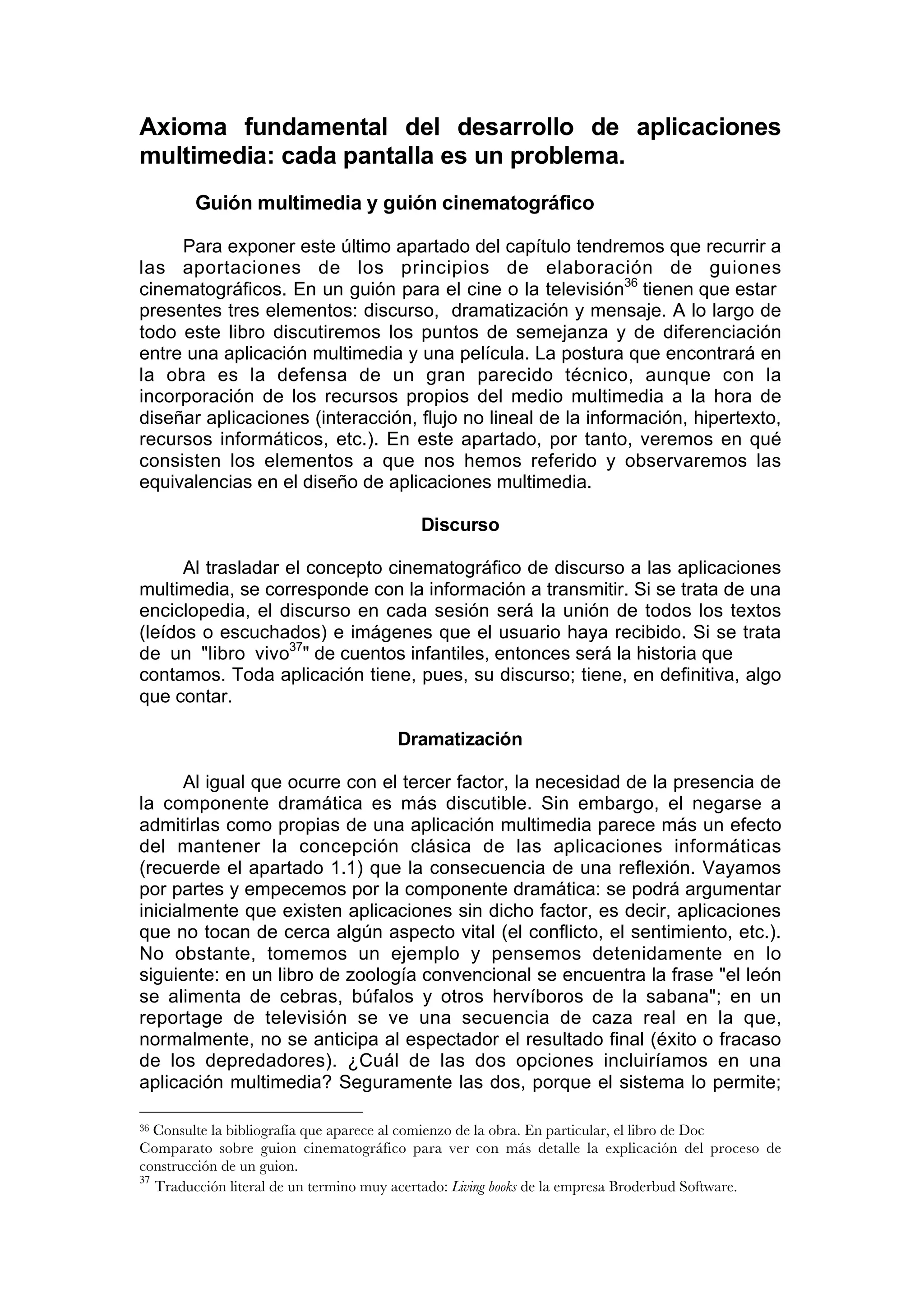 Axioma fundamental del desarrollo de aplicaciones
multimedia: cada pantalla es un problema.
        Guión multimedia y guión cinematográfico

     Para exponer este último apartado del capítulo tendremos que recurrir a
las aportaciones de los principios de elaboración de guiones
cinematográficos. En un guión para el cine o la televisión36 tienen que estar
presentes tres elementos: discurso, dramatización y mensaje. A lo largo de
todo este libro discutiremos los puntos de semejanza y de diferenciación
entre una aplicación multimedia y una película. La postura que encontrará en
la obra es la defensa de un gran parecido técnico, aunque con la
incorporación de los recursos propios del medio multimedia a la hora de
diseñar aplicaciones (interacción, flujo no lineal de la información, hipertexto,
recursos informáticos, etc.). En este apartado, por tanto, veremos en qué
consisten los elementos a que nos hemos referido y observaremos las
equivalencias en el diseño de aplicaciones multimedia.

                                          Discurso

      Al trasladar el concepto cinematográfico de discurso a las aplicaciones
multimedia, se corresponde con la información a transmitir. Si se trata de una
enciclopedia, el discurso en cada sesión será la unión de todos los textos
(leídos o escuchados) e imágenes que el usuario haya recibido. Si se trata
de un "libro vivo37" de cuentos infantiles, entonces será la historia que
contamos. Toda aplicación tiene, pues, su discurso; tiene, en definitiva, algo
que contar.

                                      Dramatización

      Al igual que ocurre con el tercer factor, la necesidad de la presencia de
la componente dramática es más discutible. Sin embargo, el negarse a
admitirlas como propias de una aplicación multimedia parece más un efecto
del mantener la concepción clásica de las aplicaciones informáticas
(recuerde el apartado 1.1) que la consecuencia de una reflexión. Vayamos
por partes y empecemos por la componente dramática: se podrá argumentar
inicialmente que existen aplicaciones sin dicho factor, es decir, aplicaciones
que no tocan de cerca algún aspecto vital (el conflicto, el sentimiento, etc.).
No obstante, tomemos un ejemplo y pensemos detenidamente en lo
siguiente: en un libro de zoología convencional se encuentra la frase "el león
se alimenta de cebras, búfalos y otros hervíboros de la sabana"; en un
reportage de televisión se ve una secuencia de caza real en la que,
normalmente, no se anticipa al espectador el resultado final (éxito o fracaso
de los depredadores). ¿Cuál de las dos opciones incluiríamos en una
aplicación multimedia? Seguramente las dos, porque el sistema lo permite;

36 Consulte la bibliografía que aparece al comienzo de la obra. En particular, el libro de Doc
Comparato sobre guion cinematográfico para ver con más detalle la explicación del proceso de
construcción de un guion.
37
   Traducción literal de un termino muy acertado: Living books de la empresa Broderbud Software.
 