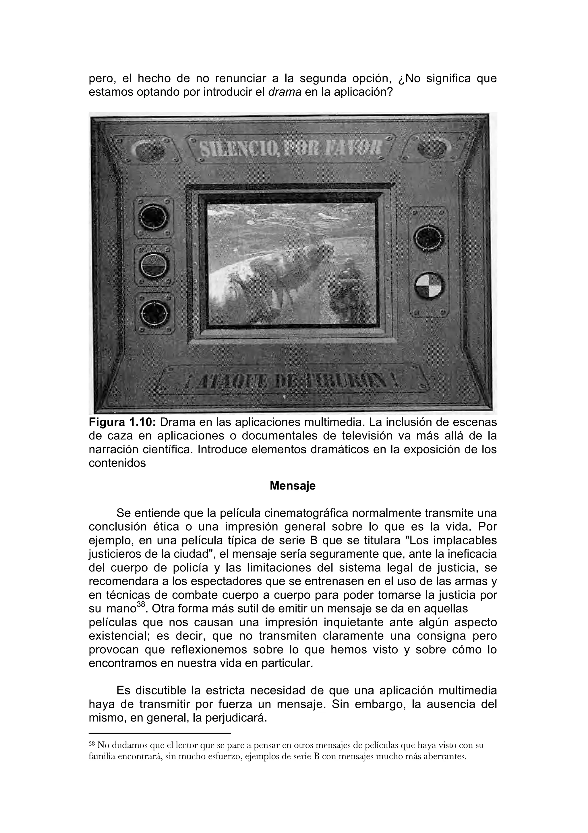 pero, el hecho de no renunciar a la segunda opción, ¿No significa que
estamos optando por introducir el drama en la aplicación?




Figura 1.10: Drama en las aplicaciones multimedia. La inclusión de escenas
de caza en aplicaciones o documentales de televisión va más allá de la
narración científica. Introduce elementos dramáticos en la exposición de los
contenidos
                                             Mensaje

      Se entiende que la película cinematográfica normalmente transmite una
conclusión ética o una impresión general sobre lo que es la vida. Por
ejemplo, en una película típica de serie B que se titulara "Los implacables
justicieros de la ciudad", el mensaje sería seguramente que, ante la ineficacia
del cuerpo de policía y las limitaciones del sistema legal de justicia, se
recomendara a los espectadores que se entrenasen en el uso de las armas y
en técnicas de combate cuerpo a cuerpo para poder tomarse la justicia por
su mano38. Otra forma más sutil de emitir un mensaje se da en aquellas
películas que nos causan una impresión inquietante ante algún aspecto
existencial; es decir, que no transmiten claramente una consigna pero
provocan que reflexionemos sobre lo que hemos visto y sobre cómo lo
encontramos en nuestra vida en particular.

    Es discutible la estricta necesidad de que una aplicación multimedia
haya de transmitir por fuerza un mensaje. Sin embargo, la ausencia del
mismo, en general, la perjudicará.

38No dudamos que el lector que se pare a pensar en otros mensajes de películas que haya visto con su
familia encontrará, sin mucho esfuerzo, ejemplos de serie B con mensajes mucho más aberrantes.
 