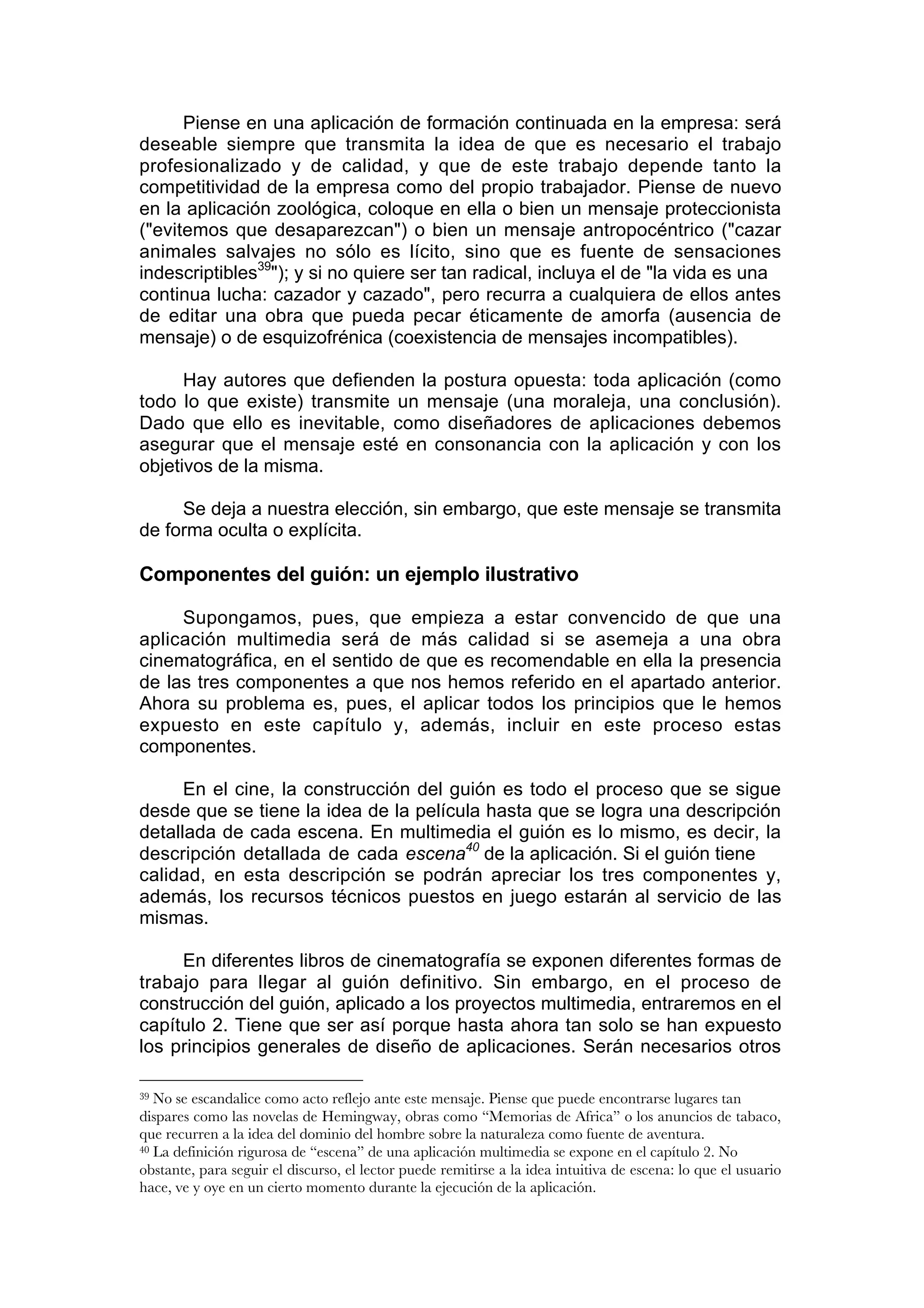 Piense en una aplicación de formación continuada en la empresa: será
deseable siempre que transmita la idea de que es necesario el trabajo
profesionalizado y de calidad, y que de este trabajo depende tanto la
competitividad de la empresa como del propio trabajador. Piense de nuevo
en la aplicación zoológica, coloque en ella o bien un mensaje proteccionista
("evitemos que desaparezcan") o bien un mensaje antropocéntrico ("cazar
animales salvajes no sólo es lícito, sino que es fuente de sensaciones
indescriptibles39"); y si no quiere ser tan radical, incluya el de "la vida es una
continua lucha: cazador y cazado", pero recurra a cualquiera de ellos antes
de editar una obra que pueda pecar éticamente de amorfa (ausencia de
mensaje) o de esquizofrénica (coexistencia de mensajes incompatibles).

      Hay autores que defienden la postura opuesta: toda aplicación (como
todo lo que existe) transmite un mensaje (una moraleja, una conclusión).
Dado que ello es inevitable, como diseñadores de aplicaciones debemos
asegurar que el mensaje esté en consonancia con la aplicación y con los
objetivos de la misma.

     Se deja a nuestra elección, sin embargo, que este mensaje se transmita
de forma oculta o explícita.

Componentes del guión: un ejemplo ilustrativo

     Supongamos, pues, que empieza a estar convencido de que una
aplicación multimedia será de más calidad si se asemeja a una obra
cinematográfica, en el sentido de que es recomendable en ella la presencia
de las tres componentes a que nos hemos referido en el apartado anterior.
Ahora su problema es, pues, el aplicar todos los principios que le hemos
expuesto en este capítulo y, además, incluir en este proceso estas
componentes.

      En el cine, la construcción del guión es todo el proceso que se sigue
desde que se tiene la idea de la película hasta que se logra una descripción
detallada de cada escena. En multimedia el guión es lo mismo, es decir, la
descripción detallada de cada escena40 de la aplicación. Si el guión tiene
calidad, en esta descripción se podrán apreciar los tres componentes y,
además, los recursos técnicos puestos en juego estarán al servicio de las
mismas.

     En diferentes libros de cinematografía se exponen diferentes formas de
trabajo para llegar al guión definitivo. Sin embargo, en el proceso de
construcción del guión, aplicado a los proyectos multimedia, entraremos en el
capítulo 2. Tiene que ser así porque hasta ahora tan solo se han expuesto
los principios generales de diseño de aplicaciones. Serán necesarios otros

39 No se escandalice como acto reflejo ante este mensaje. Piense que puede encontrarse lugares tan
dispares como las novelas de Hemingway, obras como “Memorias de Africa” o los anuncios de tabaco,
que recurren a la idea del dominio del hombre sobre la naturaleza como fuente de aventura.
40 La definición rigurosa de “escena” de una aplicación multimedia se expone en el capítulo 2. No

obstante, para seguir el discurso, el lector puede remitirse a la idea intuitiva de escena: lo que el usuario
hace, ve y oye en un cierto momento durante la ejecución de la aplicación.
 