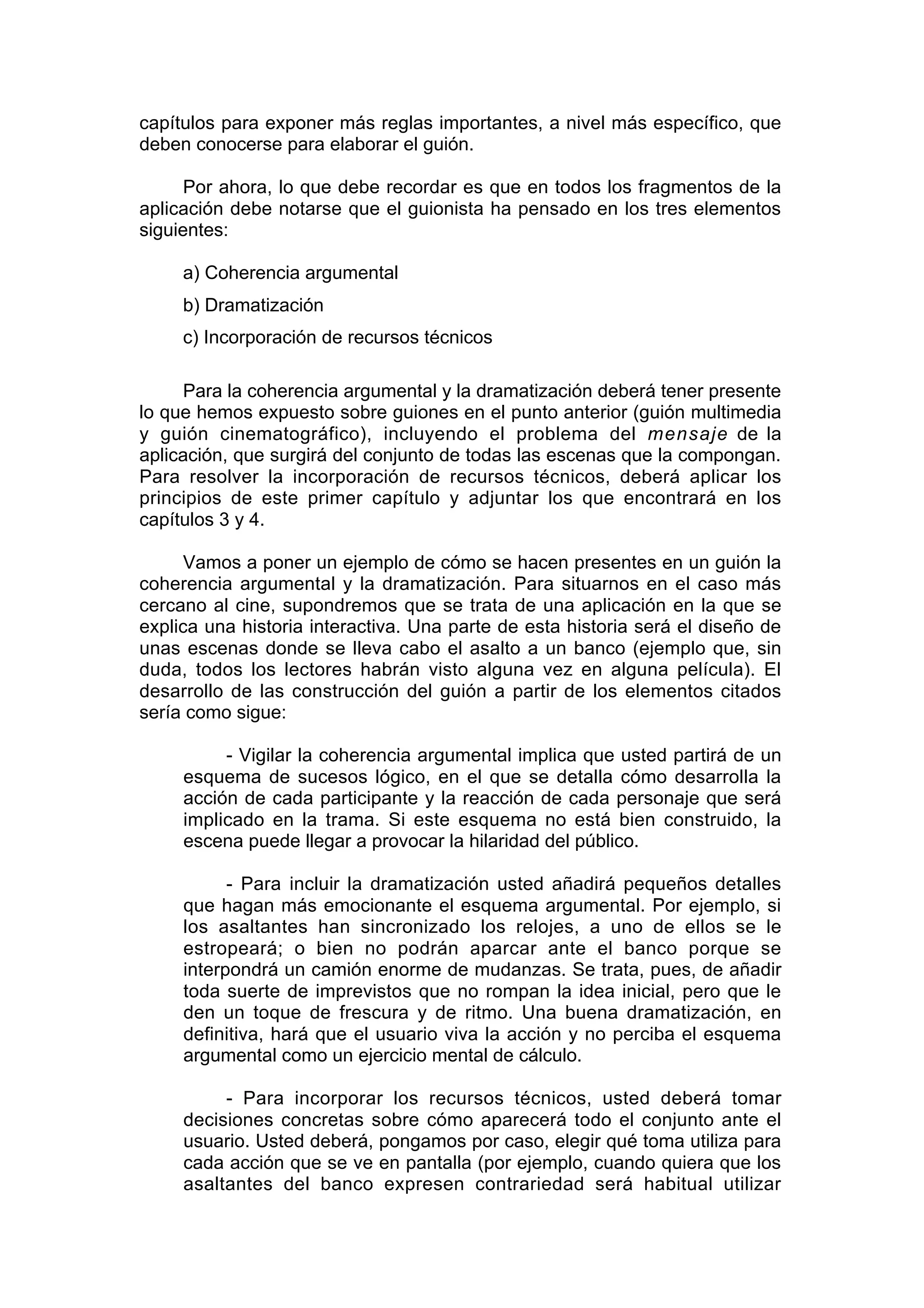 capítulos para exponer más reglas importantes, a nivel más específico, que
deben conocerse para elaborar el guión.

      Por ahora, lo que debe recordar es que en todos los fragmentos de la
aplicación debe notarse que el guionista ha pensado en los tres elementos
siguientes:

     a) Coherencia argumental
     b) Dramatización
     c) Incorporación de recursos técnicos

     Para la coherencia argumental y la dramatización deberá tener presente
lo que hemos expuesto sobre guiones en el punto anterior (guión multimedia
y guión cinematográfico), incluyendo el problema del mensaje de la
aplicación, que surgirá del conjunto de todas las escenas que la compongan.
Para resolver la incorporación de recursos técnicos, deberá aplicar los
principios de este primer capítulo y adjuntar los que encontrará en los
capítulos 3 y 4.

      Vamos a poner un ejemplo de cómo se hacen presentes en un guión la
coherencia argumental y la dramatización. Para situarnos en el caso más
cercano al cine, supondremos que se trata de una aplicación en la que se
explica una historia interactiva. Una parte de esta historia será el diseño de
unas escenas donde se lleva cabo el asalto a un banco (ejemplo que, sin
duda, todos los lectores habrán visto alguna vez en alguna película). El
desarrollo de las construcción del guión a partir de los elementos citados
sería como sigue:

          - Vigilar la coherencia argumental implica que usted partirá de un
     esquema de sucesos lógico, en el que se detalla cómo desarrolla la
     acción de cada participante y la reacción de cada personaje que será
     implicado en la trama. Si este esquema no está bien construido, la
     escena puede llegar a provocar la hilaridad del público.

           - Para incluir la dramatización usted añadirá pequeños detalles
     que hagan más emocionante el esquema argumental. Por ejemplo, si
     los asaltantes han sincronizado los relojes, a uno de ellos se le
     estropeará; o bien no podrán aparcar ante el banco porque se
     interpondrá un camión enorme de mudanzas. Se trata, pues, de añadir
     toda suerte de imprevistos que no rompan la idea inicial, pero que le
     den un toque de frescura y de ritmo. Una buena dramatización, en
     definitiva, hará que el usuario viva la acción y no perciba el esquema
     argumental como un ejercicio mental de cálculo.

          - Para incorporar los recursos técnicos, usted deberá tomar
     decisiones concretas sobre cómo aparecerá todo el conjunto ante el
     usuario. Usted deberá, pongamos por caso, elegir qué toma utiliza para
     cada acción que se ve en pantalla (por ejemplo, cuando quiera que los
     asaltantes del banco expresen contrariedad será habitual utilizar
 
