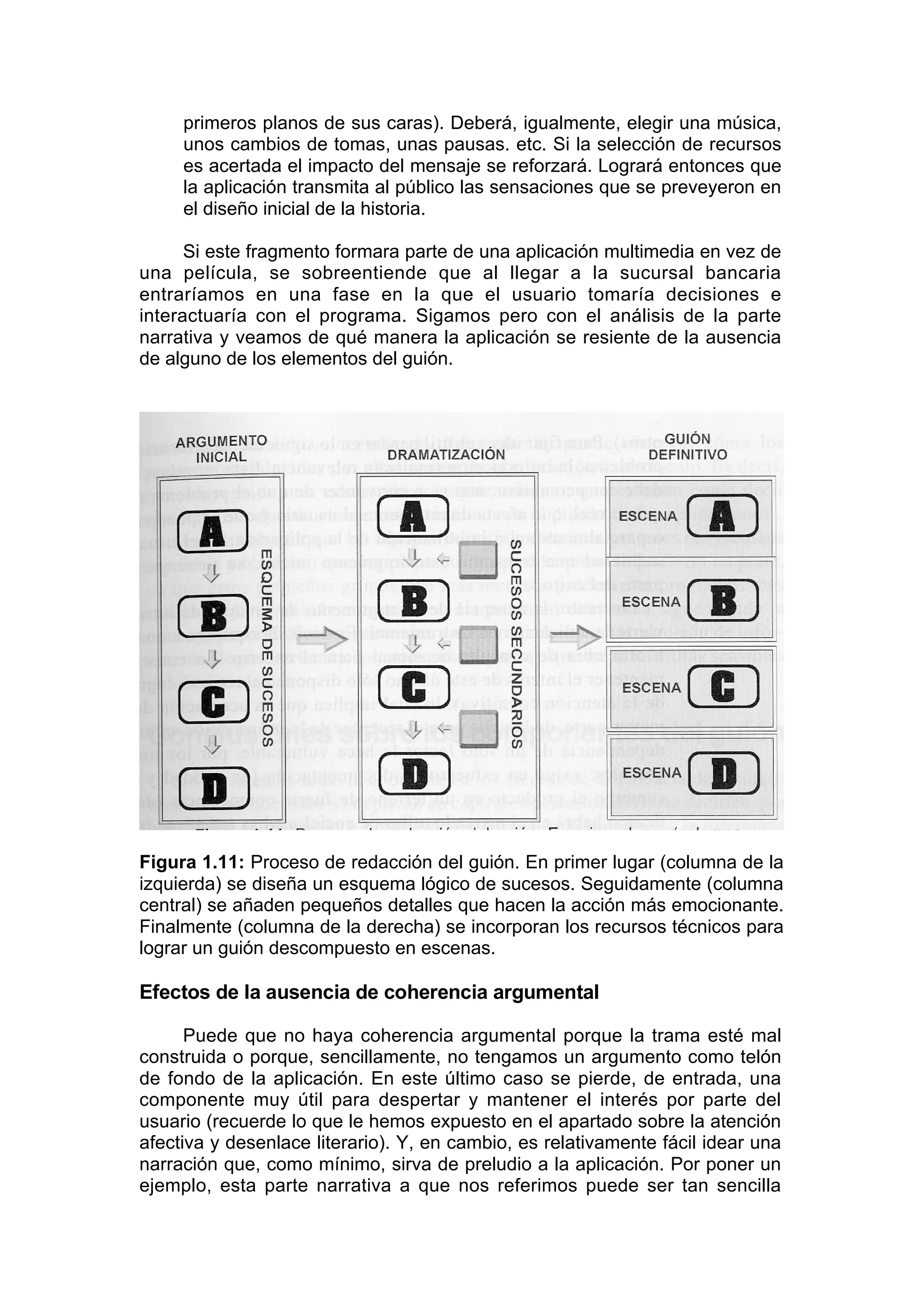 primeros planos de sus caras). Deberá, igualmente, elegir una música,
     unos cambios de tomas, unas pausas. etc. Si la selección de recursos
     es acertada el impacto del mensaje se reforzará. Logrará entonces que
     la aplicación transmita al público las sensaciones que se preveyeron en
     el diseño inicial de la historia.

      Si este fragmento formara parte de una aplicación multimedia en vez de
una película, se sobreentiende que al llegar a la sucursal bancaria
entraríamos en una fase en la que el usuario tomaría decisiones e
interactuaría con el programa. Sigamos pero con el análisis de la parte
narrativa y veamos de qué manera la aplicación se resiente de la ausencia
de alguno de los elementos del guión.




Figura 1.11: Proceso de redacción del guión. En primer lugar (columna de la
izquierda) se diseña un esquema lógico de sucesos. Seguidamente (columna
central) se añaden pequeños detalles que hacen la acción más emocionante.
Finalmente (columna de la derecha) se incorporan los recursos técnicos para
lograr un guión descompuesto en escenas.

Efectos de la ausencia de coherencia argumental

      Puede que no haya coherencia argumental porque la trama esté mal
construida o porque, sencillamente, no tengamos un argumento como telón
de fondo de la aplicación. En este último caso se pierde, de entrada, una
componente muy útil para despertar y mantener el interés por parte del
usuario (recuerde lo que le hemos expuesto en el apartado sobre la atención
afectiva y desenlace literario). Y, en cambio, es relativamente fácil idear una
narración que, como mínimo, sirva de preludio a la aplicación. Por poner un
ejemplo, esta parte narrativa a que nos referimos puede ser tan sencilla
 