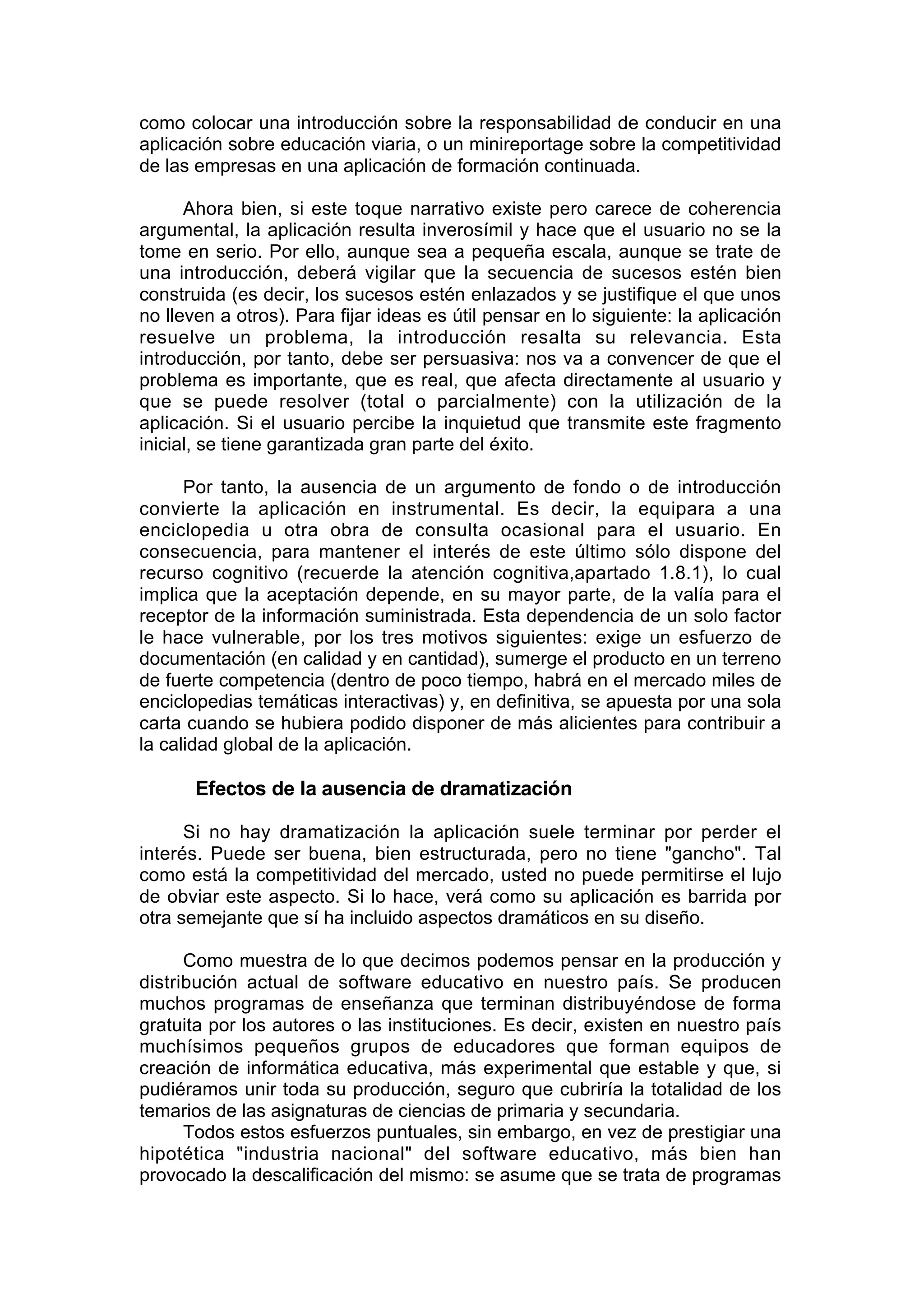 como colocar una introducción sobre la responsabilidad de conducir en una
aplicación sobre educación viaria, o un minireportage sobre la competitividad
de las empresas en una aplicación de formación continuada.

      Ahora bien, si este toque narrativo existe pero carece de coherencia
argumental, la aplicación resulta inverosímil y hace que el usuario no se la
tome en serio. Por ello, aunque sea a pequeña escala, aunque se trate de
una introducción, deberá vigilar que la secuencia de sucesos estén bien
construida (es decir, los sucesos estén enlazados y se justifique el que unos
no lleven a otros). Para fijar ideas es útil pensar en lo siguiente: la aplicación
resuelve un problema, la introducción resalta su relevancia. Esta
introducción, por tanto, debe ser persuasiva: nos va a convencer de que el
problema es importante, que es real, que afecta directamente al usuario y
que se puede resolver (total o parcialmente) con la utilización de la
aplicación. Si el usuario percibe la inquietud que transmite este fragmento
inicial, se tiene garantizada gran parte del éxito.

      Por tanto, la ausencia de un argumento de fondo o de introducción
convierte la aplicación en instrumental. Es decir, la equipara a una
enciclopedia u otra obra de consulta ocasional para el usuario. En
consecuencia, para mantener el interés de este último sólo dispone del
recurso cognitivo (recuerde la atención cognitiva,apartado 1.8.1), lo cual
implica que la aceptación depende, en su mayor parte, de la valía para el
receptor de la información suministrada. Esta dependencia de un solo factor
le hace vulnerable, por los tres motivos siguientes: exige un esfuerzo de
documentación (en calidad y en cantidad), sumerge el producto en un terreno
de fuerte competencia (dentro de poco tiempo, habrá en el mercado miles de
enciclopedias temáticas interactivas) y, en definitiva, se apuesta por una sola
carta cuando se hubiera podido disponer de más alicientes para contribuir a
la calidad global de la aplicación.

       Efectos de la ausencia de dramatización

      Si no hay dramatización la aplicación suele terminar por perder el
interés. Puede ser buena, bien estructurada, pero no tiene "gancho". Tal
como está la competitividad del mercado, usted no puede permitirse el lujo
de obviar este aspecto. Si lo hace, verá como su aplicación es barrida por
otra semejante que sí ha incluido aspectos dramáticos en su diseño.

      Como muestra de lo que decimos podemos pensar en la producción y
distribución actual de software educativo en nuestro país. Se producen
muchos programas de enseñanza que terminan distribuyéndose de forma
gratuita por los autores o las instituciones. Es decir, existen en nuestro país
muchísimos pequeños grupos de educadores que forman equipos de
creación de informática educativa, más experimental que estable y que, si
pudiéramos unir toda su producción, seguro que cubriría la totalidad de los
temarios de las asignaturas de ciencias de primaria y secundaria.
      Todos estos esfuerzos puntuales, sin embargo, en vez de prestigiar una
hipotética "industria nacional" del software educativo, más bien han
provocado la descalificación del mismo: se asume que se trata de programas
 