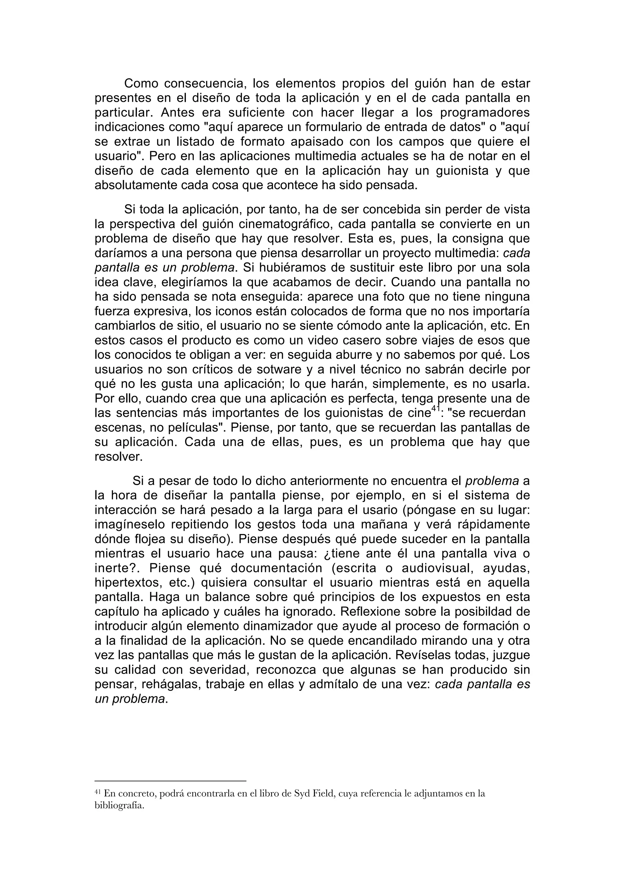 Como consecuencia, los elementos propios del guión han de estar
presentes en el diseño de toda la aplicación y en el de cada pantalla en
particular. Antes era suficiente con hacer llegar a los programadores
indicaciones como "aquí aparece un formulario de entrada de datos" o "aquí
se extrae un listado de formato apaisado con los campos que quiere el
usuario". Pero en las aplicaciones multimedia actuales se ha de notar en el
diseño de cada elemento que en la aplicación hay un guionista y que
absolutamente cada cosa que acontece ha sido pensada.
     Si toda la aplicación, por tanto, ha de ser concebida sin perder de vista
la perspectiva del guión cinematográfico, cada pantalla se convierte en un
problema de diseño que hay que resolver. Esta es, pues, la consigna que
daríamos a una persona que piensa desarrollar un proyecto multimedia: cada
pantalla es un problema. Si hubiéramos de sustituir este libro por una sola
idea clave, elegiríamos la que acabamos de decir. Cuando una pantalla no
ha sido pensada se nota enseguida: aparece una foto que no tiene ninguna
fuerza expresiva, los iconos están colocados de forma que no nos importaría
cambiarlos de sitio, el usuario no se siente cómodo ante la aplicación, etc. En
estos casos el producto es como un video casero sobre viajes de esos que
los conocidos te obligan a ver: en seguida aburre y no sabemos por qué. Los
usuarios no son críticos de sotware y a nivel técnico no sabrán decirle por
qué no les gusta una aplicación; lo que harán, simplemente, es no usarla.
Por ello, cuando crea que una aplicación es perfecta, tenga presente una de
las sentencias más importantes de los guionistas de cine41: "se recuerdan
escenas, no películas". Piense, por tanto, que se recuerdan las pantallas de
su aplicación. Cada una de ellas, pues, es un problema que hay que
resolver.
        Si a pesar de todo lo dicho anteriormente no encuentra el problema a
la hora de diseñar la pantalla piense, por ejemplo, en si el sistema de
interacción se hará pesado a la larga para el usario (póngase en su lugar:
imagíneselo repitiendo los gestos toda una mañana y verá rápidamente
dónde flojea su diseño). Piense después qué puede suceder en la pantalla
mientras el usuario hace una pausa: ¿tiene ante él una pantalla viva o
inerte?. Piense qué documentación (escrita o audiovisual, ayudas,
hipertextos, etc.) quisiera consultar el usuario mientras está en aquella
pantalla. Haga un balance sobre qué principios de los expuestos en esta
capítulo ha aplicado y cuáles ha ignorado. Reflexione sobre la posibildad de
introducir algún elemento dinamizador que ayude al proceso de formación o
a la finalidad de la aplicación. No se quede encandilado mirando una y otra
vez las pantallas que más le gustan de la aplicación. Revíselas todas, juzgue
su calidad con severidad, reconozca que algunas se han producido sin
pensar, rehágalas, trabaje en ellas y admítalo de una vez: cada pantalla es
un problema.




41En concreto, podrá encontrarla en el libro de Syd Field, cuya referencia le adjuntamos en la
bibliografía.
 