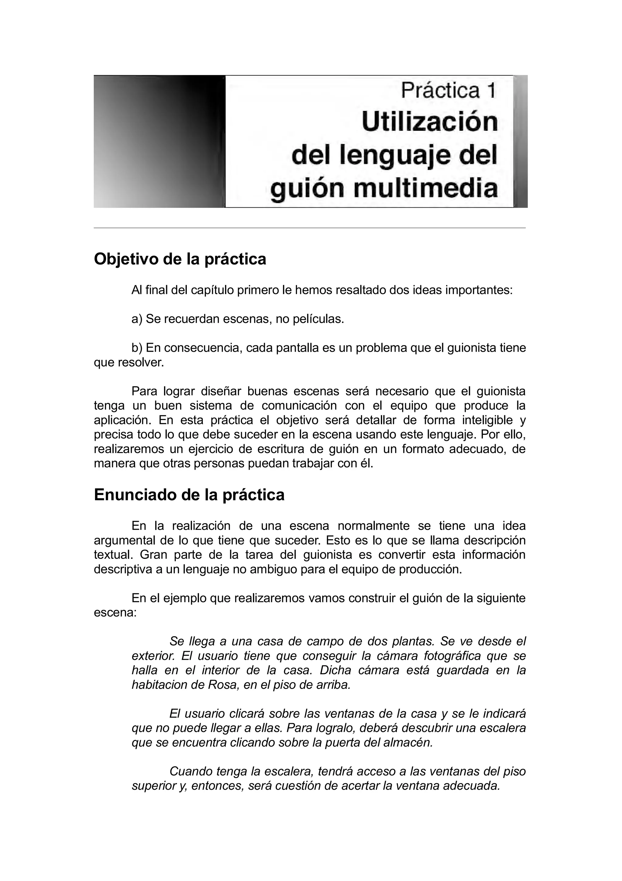 Práctica 1: Utilización del lenguaje multimedia


Objetivo de la práctica
      Al final del capítulo primero le hemos resaltado dos ideas importantes:

      a) Se recuerdan escenas, no películas.

      b) En consecuencia, cada pantalla es un problema que el guionista tiene
que resolver.

       Para lograr diseñar buenas escenas será necesario que el guionista
tenga un buen sistema de comunicación con el equipo que produce la
aplicación. En esta práctica el objetivo será detallar de forma inteligible y
precisa todo lo que debe suceder en la escena usando este lenguaje. Por ello,
realizaremos un ejercicio de escritura de guión en un formato adecuado, de
manera que otras personas puedan trabajar con él.

Enunciado de la práctica
       En la realización de una escena normalmente se tiene una idea
argumental de lo que tiene que suceder. Esto es lo que se llama descripción
textual. Gran parte de la tarea del guionista es convertir esta información
descriptiva a un lenguaje no ambiguo para el equipo de producción.

      En el ejemplo que realizaremos vamos construir el guión de la siguiente
escena:

             Se llega a una casa de campo de dos plantas. Se ve desde el
      exterior. El usuario tiene que conseguir la cámara fotográfica que se
      halla en el interior de la casa. Dicha cámara está guardada en la
      habitacion de Rosa, en el piso de arriba.

            El usuario clicará sobre las ventanas de la casa y se le indicará
      que no puede llegar a ellas. Para logralo, deberá descubrir una escalera
      que se encuentra clicando sobre la puerta del almacén.

             Cuando tenga la escalera, tendrá acceso a las ventanas del piso
      superior y, entonces, será cuestión de acertar la ventana adecuada.
 