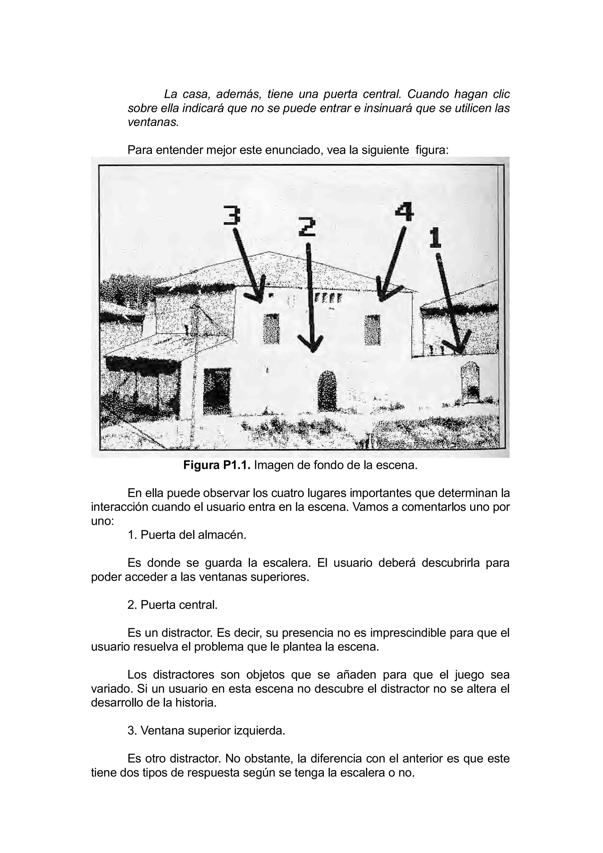 La casa, además, tiene una puerta central. Cuando hagan clic
       sobre ella indicará que no se puede entrar e insinuará que se utilicen las
       ventanas.

       Para entender mejor este enunciado, vea la siguiente figura:




                  Figura P1.1. Imagen de fondo de la escena.

       En ella puede observar los cuatro lugares importantes que determinan la
interacción cuando el usuario entra en la escena. Vamos a comentarlos uno por
uno:
       1. Puerta del almacén.

      Es donde se guarda la escalera. El usuario deberá descubrirla para
poder acceder a las ventanas superiores.

       2. Puerta central.

       Es un distractor. Es decir, su presencia no es imprescindible para que el
usuario resuelva el problema que le plantea la escena.

       Los distractores son objetos que se añaden para que el juego sea
variado. Si un usuario en esta escena no descubre el distractor no se altera el
desarrollo de la historia.

       3. Ventana superior izquierda.

       Es otro distractor. No obstante, la diferencia con el anterior es que este
tiene dos tipos de respuesta según se tenga la escalera o no.
 
