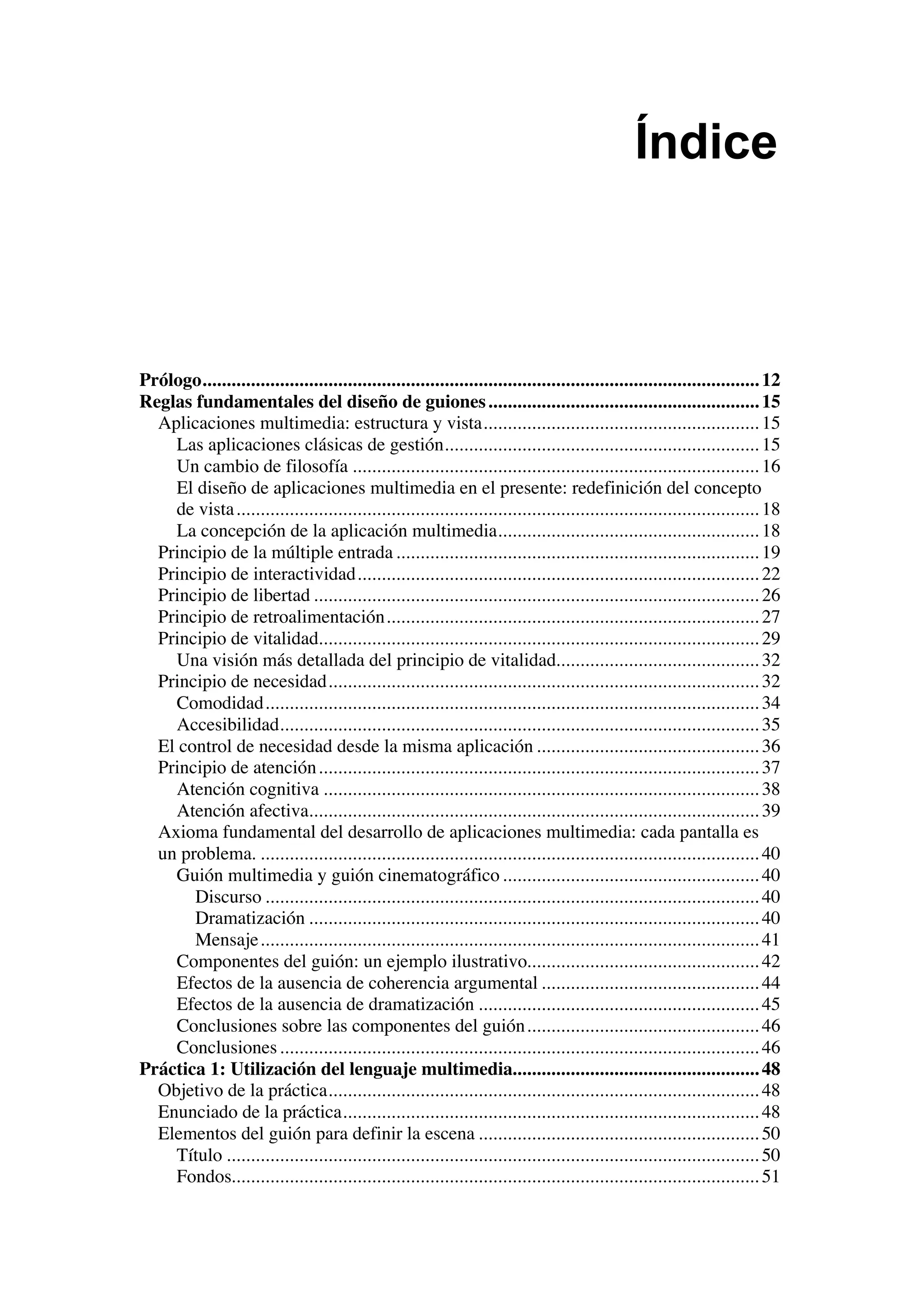 Índice



Prólogo................................................................................................................... 12
Reglas fundamentales del diseño de guiones ........................................................ 15
  Aplicaciones multimedia: estructura y vista......................................................... 15
    Las aplicaciones clásicas de gestión................................................................. 15
    Un cambio de filosofía .................................................................................... 16
    El diseño de aplicaciones multimedia en el presente: redefinición del concepto
    de vista ............................................................................................................ 18
    La concepción de la aplicación multimedia...................................................... 18
  Principio de la múltiple entrada ........................................................................... 19
  Principio de interactividad................................................................................... 22
  Principio de libertad ............................................................................................ 26
  Principio de retroalimentación ............................................................................. 27
  Principio de vitalidad........................................................................................... 29
    Una visión más detallada del principio de vitalidad.......................................... 32
  Principio de necesidad......................................................................................... 32
    Comodidad...................................................................................................... 34
    Accesibilidad................................................................................................... 35
  El control de necesidad desde la misma aplicación .............................................. 36
  Principio de atención ........................................................................................... 37
    Atención cognitiva .......................................................................................... 38
    Atención afectiva............................................................................................. 39
  Axioma fundamental del desarrollo de aplicaciones multimedia: cada pantalla es
  un problema. ....................................................................................................... 40
    Guión multimedia y guión cinematográfico ..................................................... 40
       Discurso ...................................................................................................... 40
       Dramatización ............................................................................................. 40
       Mensaje ....................................................................................................... 41
    Componentes del guión: un ejemplo ilustrativo................................................ 42
    Efectos de la ausencia de coherencia argumental ............................................. 44
    Efectos de la ausencia de dramatización .......................................................... 45
    Conclusiones sobre las componentes del guión ................................................ 46
    Conclusiones ................................................................................................... 46
Práctica 1: Utilización del lenguaje multimedia................................................... 48
  Objetivo de la práctica......................................................................................... 48
  Enunciado de la práctica...................................................................................... 48
  Elementos del guión para definir la escena .......................................................... 50
    Título .............................................................................................................. 50
    Fondos............................................................................................................. 51
 