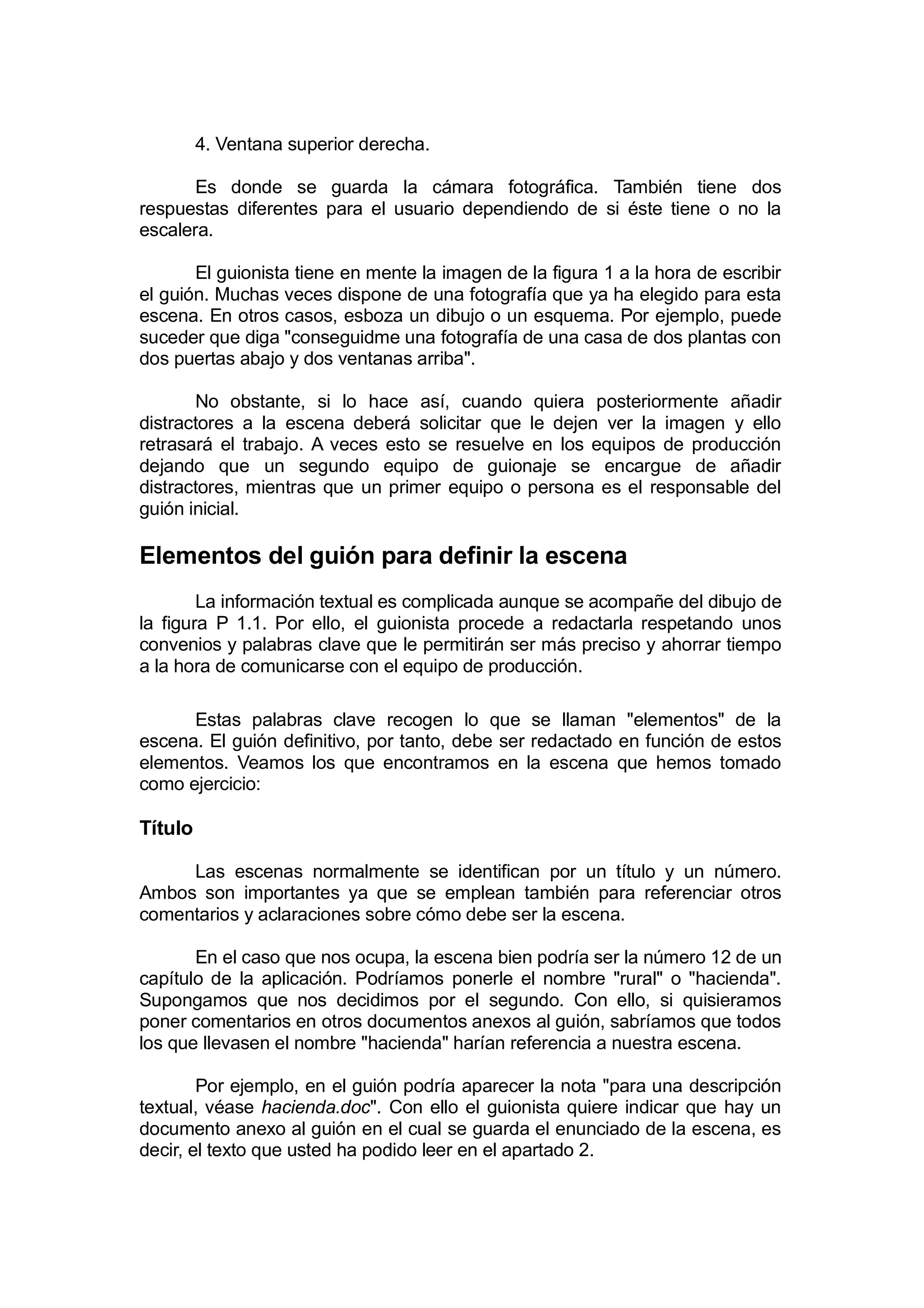 4. Ventana superior derecha.

       Es donde se guarda la cámara fotográfica. También tiene dos
respuestas diferentes para el usuario dependiendo de si éste tiene o no la
escalera.

       El guionista tiene en mente la imagen de la figura 1 a la hora de escribir
el guión. Muchas veces dispone de una fotografía que ya ha elegido para esta
escena. En otros casos, esboza un dibujo o un esquema. Por ejemplo, puede
suceder que diga "conseguidme una fotografía de una casa de dos plantas con
dos puertas abajo y dos ventanas arriba".

       No obstante, si lo hace así, cuando quiera posteriormente añadir
distractores a la escena deberá solicitar que le dejen ver la imagen y ello
retrasará el trabajo. A veces esto se resuelve en los equipos de producción
dejando que un segundo equipo de guionaje se encargue de añadir
distractores, mientras que un primer equipo o persona es el responsable del
guión inicial.

Elementos del guión para definir la escena
        La información textual es complicada aunque se acompañe del dibujo de
la figura P 1.1. Por ello, el guionista procede a redactarla respetando unos
convenios y palabras clave que le permitirán ser más preciso y ahorrar tiempo
a la hora de comunicarse con el equipo de producción.

      Estas palabras clave recogen lo que se llaman "elementos" de la
escena. El guión definitivo, por tanto, debe ser redactado en función de estos
elementos. Veamos los que encontramos en la escena que hemos tomado
como ejercicio:

Título

     Las escenas normalmente se identifican por un título y un número.
Ambos son importantes ya que se emplean también para referenciar otros
comentarios y aclaraciones sobre cómo debe ser la escena.

       En el caso que nos ocupa, la escena bien podría ser la número 12 de un
capítulo de la aplicación. Podríamos ponerle el nombre "rural" o "hacienda".
Supongamos que nos decidimos por el segundo. Con ello, si quisieramos
poner comentarios en otros documentos anexos al guión, sabríamos que todos
los que llevasen el nombre "hacienda" harían referencia a nuestra escena.

        Por ejemplo, en el guión podría aparecer la nota "para una descripción
textual, véase hacienda.doc". Con ello el guionista quiere indicar que hay un
documento anexo al guión en el cual se guarda el enunciado de la escena, es
decir, el texto que usted ha podido leer en el apartado 2.
 