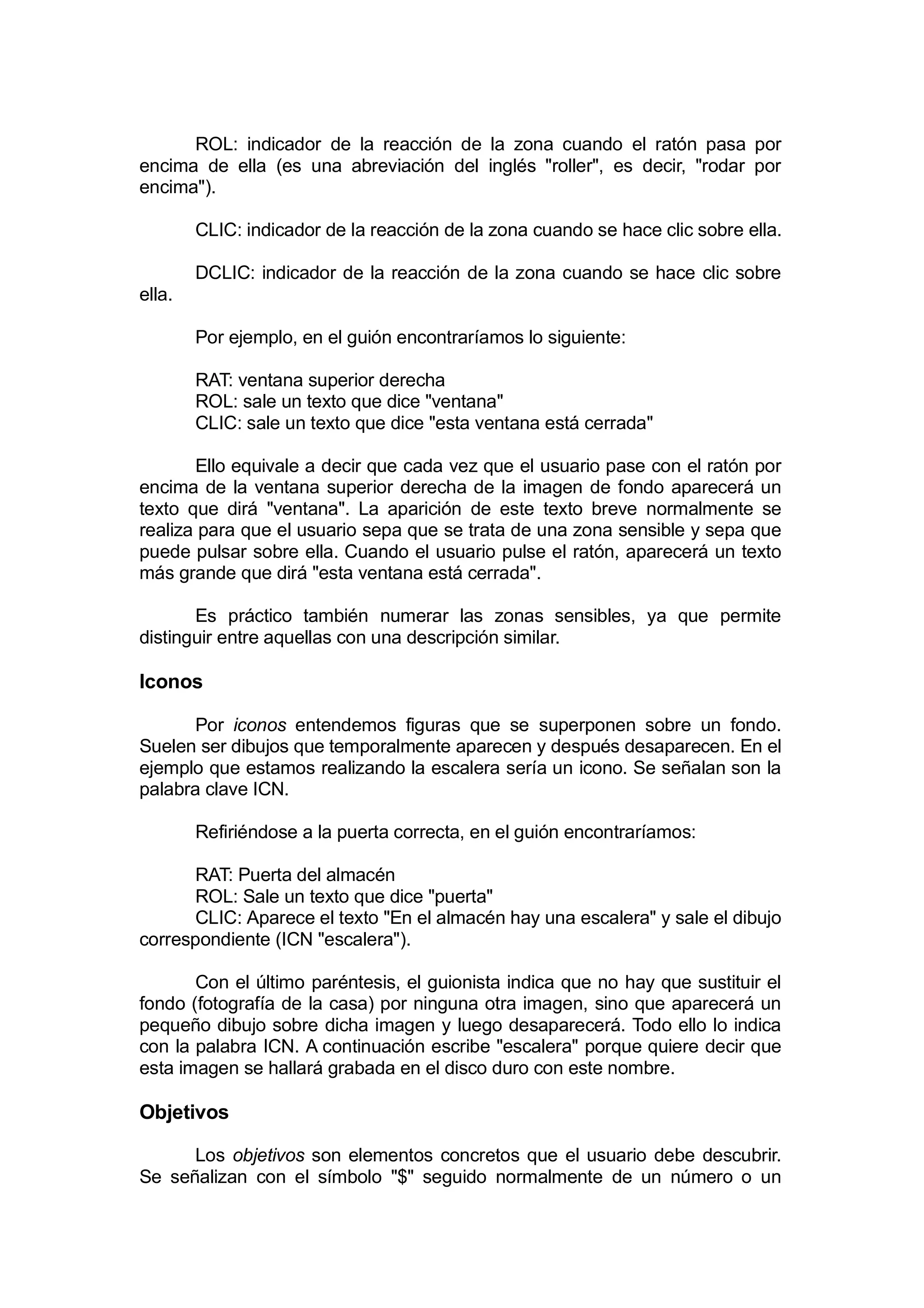 ROL: indicador de la reacción de la zona cuando el ratón pasa por
encima de ella (es una abreviación del inglés "roller", es decir, "rodar por
encima").

        CLIC: indicador de la reacción de la zona cuando se hace clic sobre ella.

        DCLIC: indicador de la reacción de la zona cuando se hace clic sobre
ella.

        Por ejemplo, en el guión encontraríamos lo siguiente:

        RAT: ventana superior derecha
        ROL: sale un texto que dice "ventana"
        CLIC: sale un texto que dice "esta ventana está cerrada"

       Ello equivale a decir que cada vez que el usuario pase con el ratón por
encima de la ventana superior derecha de la imagen de fondo aparecerá un
texto que dirá "ventana". La aparición de este texto breve normalmente se
realiza para que el usuario sepa que se trata de una zona sensible y sepa que
puede pulsar sobre ella. Cuando el usuario pulse el ratón, aparecerá un texto
más grande que dirá "esta ventana está cerrada".

       Es práctico también numerar las zonas sensibles, ya que permite
distinguir entre aquellas con una descripción similar.

Iconos

       Por iconos entendemos figuras que se superponen sobre un fondo.
Suelen ser dibujos que temporalmente aparecen y después desaparecen. En el
ejemplo que estamos realizando la escalera sería un icono. Se señalan son la
palabra clave ICN.

        Refiriéndose a la puerta correcta, en el guión encontraríamos:

       RAT: Puerta del almacén
       ROL: Sale un texto que dice "puerta"
       CLIC: Aparece el texto "En el almacén hay una escalera" y sale el dibujo
correspondiente (ICN "escalera").

       Con el último paréntesis, el guionista indica que no hay que sustituir el
fondo (fotografía de la casa) por ninguna otra imagen, sino que aparecerá un
pequeño dibujo sobre dicha imagen y luego desaparecerá. Todo ello lo indica
con la palabra ICN. A continuación escribe "escalera" porque quiere decir que
esta imagen se hallará grabada en el disco duro con este nombre.

Objetivos

      Los objetivos son elementos concretos que el usuario debe descubrir.
Se señalizan con el símbolo "$" seguido normalmente de un número o un
 
