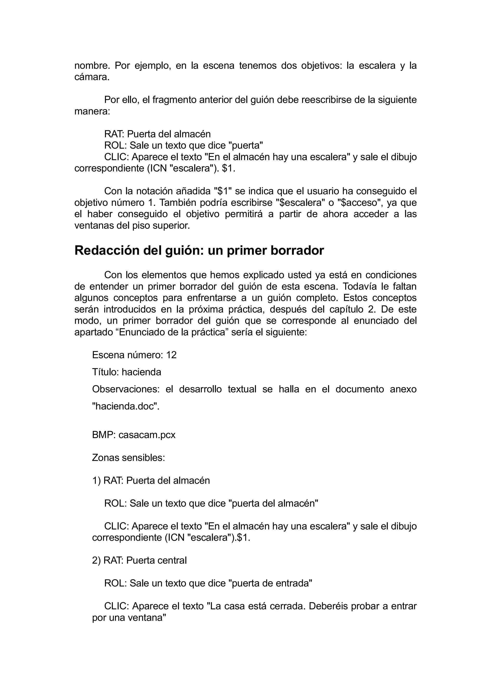 nombre. Por ejemplo, en la escena tenemos dos objetivos: la escalera y la
cámara.

     Por ello, el fragmento anterior del guión debe reescribirse de la siguiente
manera:

       RAT: Puerta del almacén
       ROL: Sale un texto que dice "puerta"
       CLIC: Aparece el texto "En el almacén hay una escalera" y sale el dibujo
correspondiente (ICN "escalera"). $1.

       Con la notación añadida "$1" se indica que el usuario ha conseguido el
objetivo número 1. También podría escribirse "$escalera" o "$acceso", ya que
el haber conseguido el objetivo permitirá a partir de ahora acceder a las
ventanas del piso superior.

Redacción del guión: un primer borrador
      Con los elementos que hemos explicado usted ya está en condiciones
de entender un primer borrador del guión de esta escena. Todavía le faltan
algunos conceptos para enfrentarse a un guión completo. Estos conceptos
serán introducidos en la próxima práctica, después del capítulo 2. De este
modo, un primer borrador del guión que se corresponde al enunciado del
apartado “Enunciado de la práctica” sería el siguiente:

    Escena número: 12
    Título: hacienda
    Observaciones: el desarrollo textual se halla en el documento anexo
    "hacienda.doc".

    BMP: casacam.pcx

    Zonas sensibles:

    1) RAT: Puerta del almacén

      ROL: Sale un texto que dice "puerta del almacén"

       CLIC: Aparece el texto "En el almacén hay una escalera" y sale el dibujo
    correspondiente (ICN "escalera").$1.

    2) RAT: Puerta central

      ROL: Sale un texto que dice "puerta de entrada"

      CLIC: Aparece el texto "La casa está cerrada. Deberéis probar a entrar
    por una ventana"
 