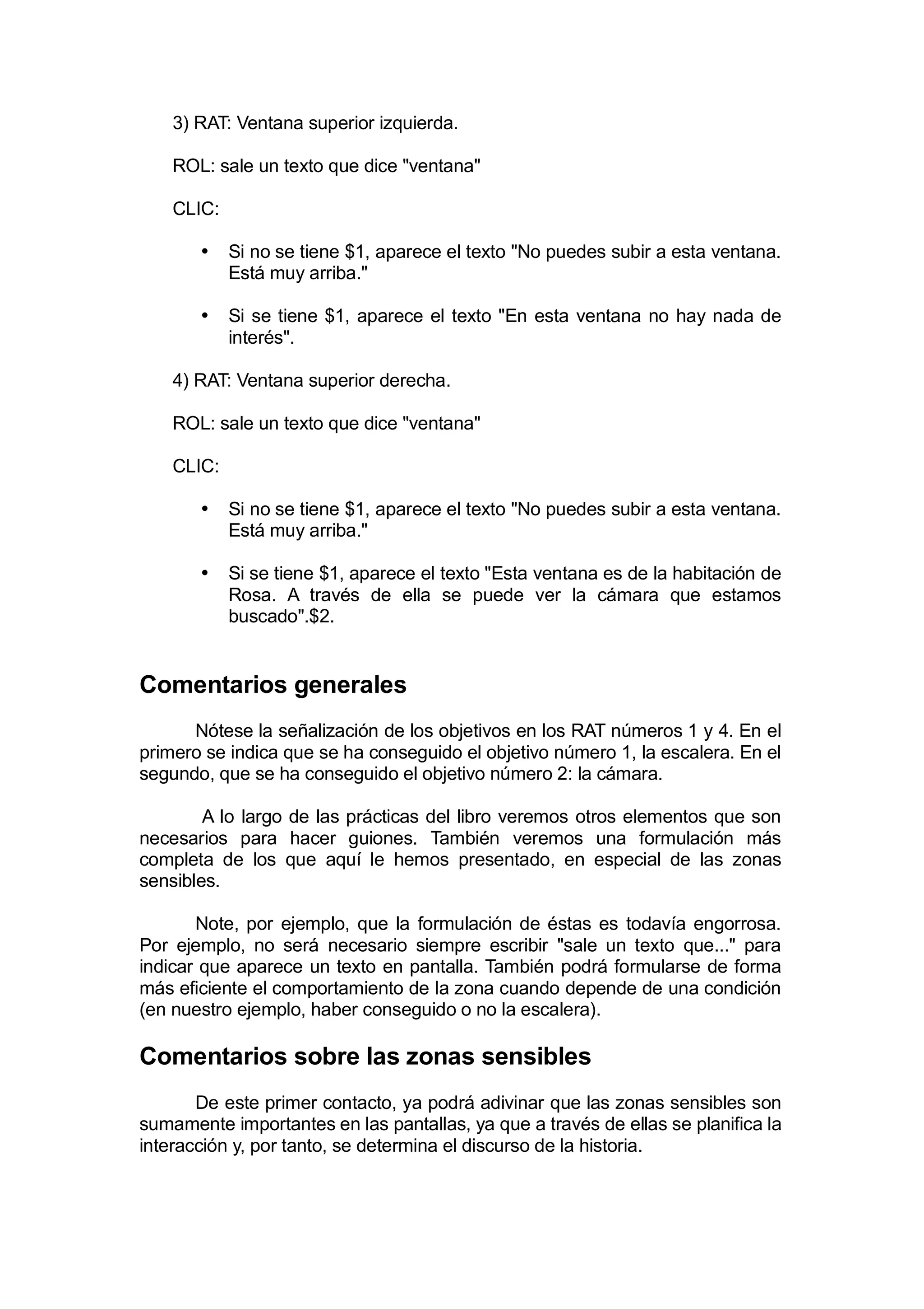 3) RAT: Ventana superior izquierda.

    ROL: sale un texto que dice "ventana"

    CLIC:

       •    Si no se tiene $1, aparece el texto "No puedes subir a esta ventana.
            Está muy arriba."

       •    Si se tiene $1, aparece el texto "En esta ventana no hay nada de
            interés".

    4) RAT: Ventana superior derecha.

    ROL: sale un texto que dice "ventana"

    CLIC:

       •    Si no se tiene $1, aparece el texto "No puedes subir a esta ventana.
            Está muy arriba."

       •    Si se tiene $1, aparece el texto "Esta ventana es de la habitación de
            Rosa. A través de ella se puede ver la cámara que estamos
            buscado".$2.


Comentarios generales
      Nótese la señalización de los objetivos en los RAT números 1 y 4. En el
primero se indica que se ha conseguido el objetivo número 1, la escalera. En el
segundo, que se ha conseguido el objetivo número 2: la cámara.

        A lo largo de las prácticas del libro veremos otros elementos que son
necesarios para hacer guiones. También veremos una formulación más
completa de los que aquí le hemos presentado, en especial de las zonas
sensibles.

       Note, por ejemplo, que la formulación de éstas es todavía engorrosa.
Por ejemplo, no será necesario siempre escribir "sale un texto que..." para
indicar que aparece un texto en pantalla. También podrá formularse de forma
más eficiente el comportamiento de la zona cuando depende de una condición
(en nuestro ejemplo, haber conseguido o no la escalera).

Comentarios sobre las zonas sensibles
       De este primer contacto, ya podrá adivinar que las zonas sensibles son
sumamente importantes en las pantallas, ya que a través de ellas se planifica la
interacción y, por tanto, se determina el discurso de la historia.
 