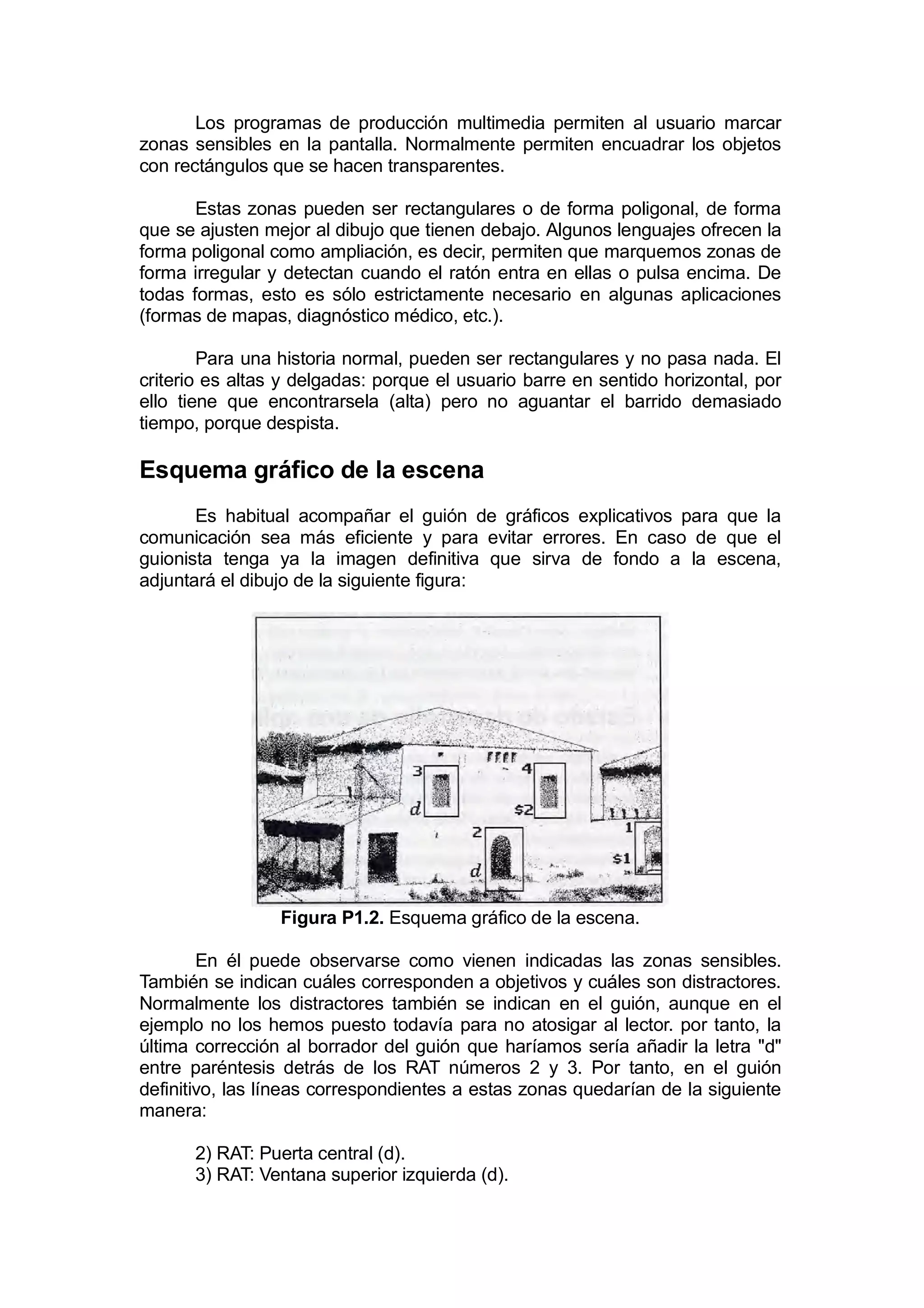 Los programas de producción multimedia permiten al usuario marcar
zonas sensibles en la pantalla. Normalmente permiten encuadrar los objetos
con rectángulos que se hacen transparentes.

       Estas zonas pueden ser rectangulares o de forma poligonal, de forma
que se ajusten mejor al dibujo que tienen debajo. Algunos lenguajes ofrecen la
forma poligonal como ampliación, es decir, permiten que marquemos zonas de
forma irregular y detectan cuando el ratón entra en ellas o pulsa encima. De
todas formas, esto es sólo estrictamente necesario en algunas aplicaciones
(formas de mapas, diagnóstico médico, etc.).

        Para una historia normal, pueden ser rectangulares y no pasa nada. El
criterio es altas y delgadas: porque el usuario barre en sentido horizontal, por
ello tiene que encontrarsela (alta) pero no aguantar el barrido demasiado
tiempo, porque despista.

Esquema gráfico de la escena
       Es habitual acompañar el guión de gráficos explicativos para que la
comunicación sea más eficiente y para evitar errores. En caso de que el
guionista tenga ya la imagen definitiva que sirva de fondo a la escena,
adjuntará el dibujo de la siguiente figura:




                 Figura P1.2. Esquema gráfico de la escena.

        En él puede observarse como vienen indicadas las zonas sensibles.
También se indican cuáles corresponden a objetivos y cuáles son distractores.
Normalmente los distractores también se indican en el guión, aunque en el
ejemplo no los hemos puesto todavía para no atosigar al lector. por tanto, la
última corrección al borrador del guión que haríamos sería añadir la letra "d"
entre paréntesis detrás de los RAT números 2 y 3. Por tanto, en el guión
definitivo, las líneas correspondientes a estas zonas quedarían de la siguiente
manera:

      2) RAT: Puerta central (d).
      3) RAT: Ventana superior izquierda (d).
 