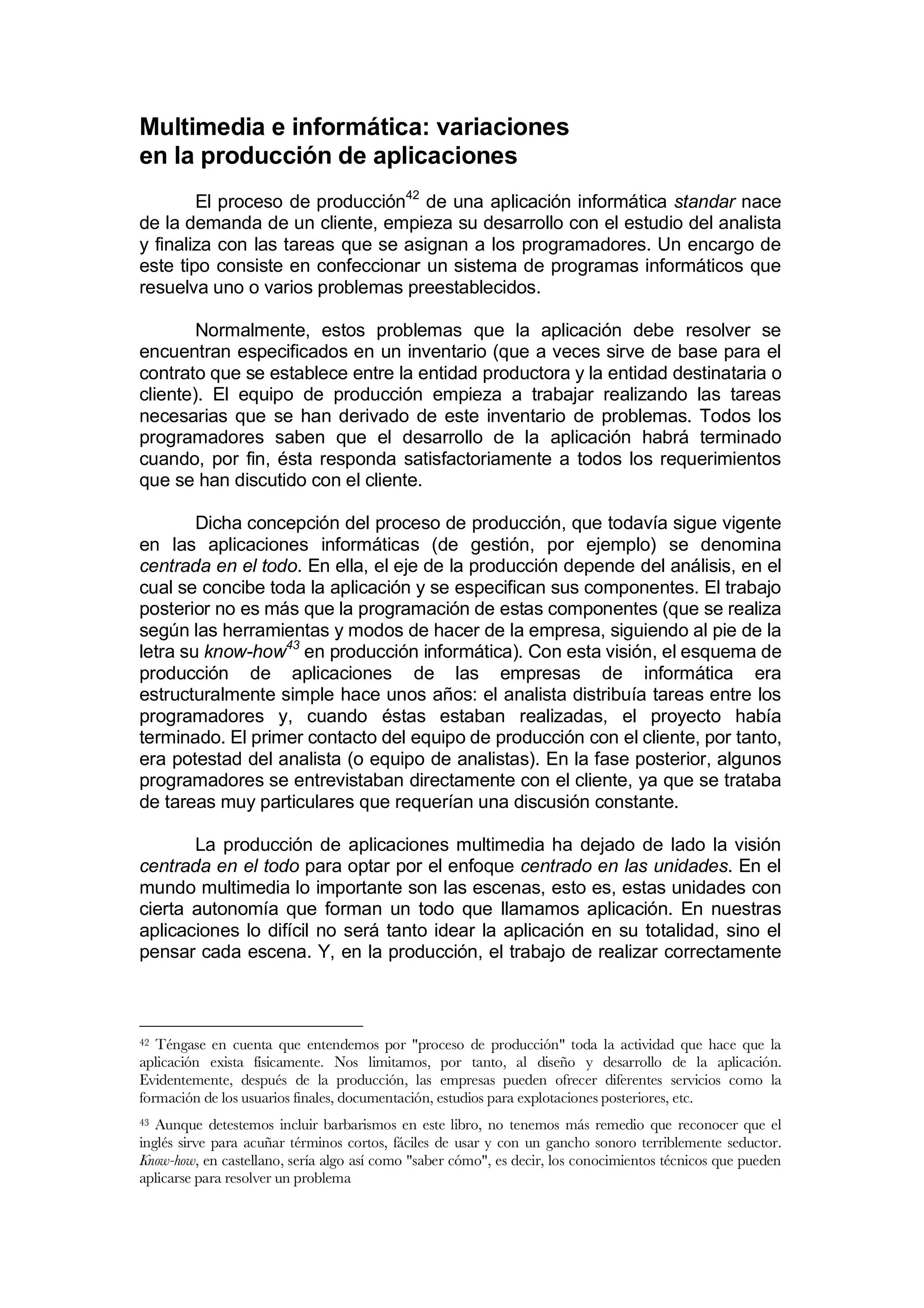 Multimedia e informática: variaciones
en la producción de aplicaciones
        El proceso de producción42 de una aplicación informática standar nace
de la demanda de un cliente, empieza su desarrollo con el estudio del analista
y finaliza con las tareas que se asignan a los programadores. Un encargo de
este tipo consiste en confeccionar un sistema de programas informáticos que
resuelva uno o varios problemas preestablecidos.

        Normalmente, estos problemas que la aplicación debe resolver se
encuentran especificados en un inventario (que a veces sirve de base para el
contrato que se establece entre la entidad productora y la entidad destinataria o
cliente). El equipo de producción empieza a trabajar realizando las tareas
necesarias que se han derivado de este inventario de problemas. Todos los
programadores saben que el desarrollo de la aplicación habrá terminado
cuando, por fin, ésta responda satisfactoriamente a todos los requerimientos
que se han discutido con el cliente.

        Dicha concepción del proceso de producción, que todavía sigue vigente
en las aplicaciones informáticas (de gestión, por ejemplo) se denomina
centrada en el todo. En ella, el eje de la producción depende del análisis, en el
cual se concibe toda la aplicación y se especifican sus componentes. El trabajo
posterior no es más que la programación de estas componentes (que se realiza
según las herramientas y modos de hacer de la empresa, siguiendo al pie de la
letra su know-how43 en producción informática). Con esta visión, el esquema de
producción de aplicaciones de las empresas de informática era
estructuralmente simple hace unos años: el analista distribuía tareas entre los
programadores y, cuando éstas estaban realizadas, el proyecto había
terminado. El primer contacto del equipo de producción con el cliente, por tanto,
era potestad del analista (o equipo de analistas). En la fase posterior, algunos
programadores se entrevistaban directamente con el cliente, ya que se trataba
de tareas muy particulares que requerían una discusión constante.

       La producción de aplicaciones multimedia ha dejado de lado la visión
centrada en el todo para optar por el enfoque centrado en las unidades. En el
mundo multimedia lo importante son las escenas, esto es, estas unidades con
cierta autonomía que forman un todo que llamamos aplicación. En nuestras
aplicaciones lo difícil no será tanto idear la aplicación en su totalidad, sino el
pensar cada escena. Y, en la producción, el trabajo de realizar correctamente



42 Téngase en cuenta que entendemos por "proceso de producción" toda la actividad que hace que la
aplicación exista físicamente. Nos limitamos, por tanto, al diseño y desarrollo de la aplicación.
Evidentemente, después de la producción, las empresas pueden ofrecer diferentes servicios como la
formación de los usuarios finales, documentación, estudios para explotaciones posteriores, etc.
43 Aunque detestemos incluir barbarismos en este libro, no tenemos más remedio que reconocer que el
inglés sirve para acuñar términos cortos, fáciles de usar y con un gancho sonoro terriblemente seductor.
Know-how, en castellano, sería algo así como "saber cómo", es decir, los conocimientos técnicos que pueden
aplicarse para resolver un problema
 