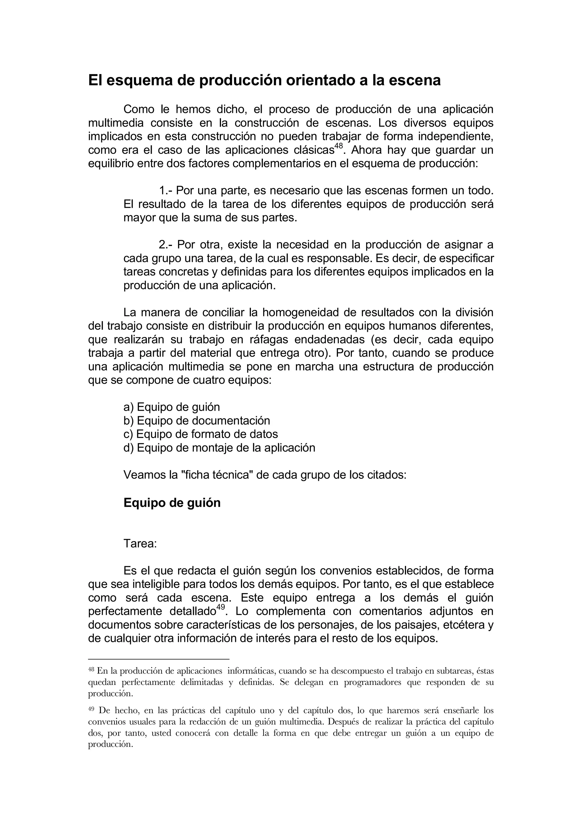 El esquema de producción orientado a la escena
        Como le hemos dicho, el proceso de producción de una aplicación
multimedia consiste en la construcción de escenas. Los diversos equipos
implicados en esta construcción no pueden trabajar de forma independiente,
como era el caso de las aplicaciones clásicas48. Ahora hay que guardar un
equilibrio entre dos factores complementarios en el esquema de producción:

                1.- Por una parte, es necesario que las escenas formen un todo.
         El resultado de la tarea de los diferentes equipos de producción será
         mayor que la suma de sus partes.

                2.- Por otra, existe la necesidad en la producción de asignar a
         cada grupo una tarea, de la cual es responsable. Es decir, de especificar
         tareas concretas y definidas para los diferentes equipos implicados en la
         producción de una aplicación.

       La manera de conciliar la homogeneidad de resultados con la división
del trabajo consiste en distribuir la producción en equipos humanos diferentes,
que realizarán su trabajo en ráfagas endadenadas (es decir, cada equipo
trabaja a partir del material que entrega otro). Por tanto, cuando se produce
una aplicación multimedia se pone en marcha una estructura de producción
que se compone de cuatro equipos:

         a) Equipo de guión
         b) Equipo de documentación
         c) Equipo de formato de datos
         d) Equipo de montaje de la aplicación

         Veamos la "ficha técnica" de cada grupo de los citados:

         Equipo de guión


         Tarea:

       Es el que redacta el guión según los convenios establecidos, de forma
que sea inteligible para todos los demás equipos. Por tanto, es el que establece
como será cada escena. Este equipo entrega a los demás el guión
perfectamente detallado49. Lo complementa con comentarios adjuntos en
documentos sobre características de los personajes, de los paisajes, etcétera y
de cualquier otra información de interés para el resto de los equipos.

48En la producción de aplicaciones informáticas, cuando se ha descompuesto el trabajo en subtareas, éstas
quedan perfectamente delimitadas y definidas. Se delegan en programadores que responden de su
producción.
49De hecho, en las prácticas del capítulo uno y del capítulo dos, lo que haremos será enseñarle los
convenios usuales para la redacción de un guión multimedia. Después de realizar la práctica del capítulo
dos, por tanto, usted conocerá con detalle la forma en que debe entregar un guión a un equipo de
producción.
 