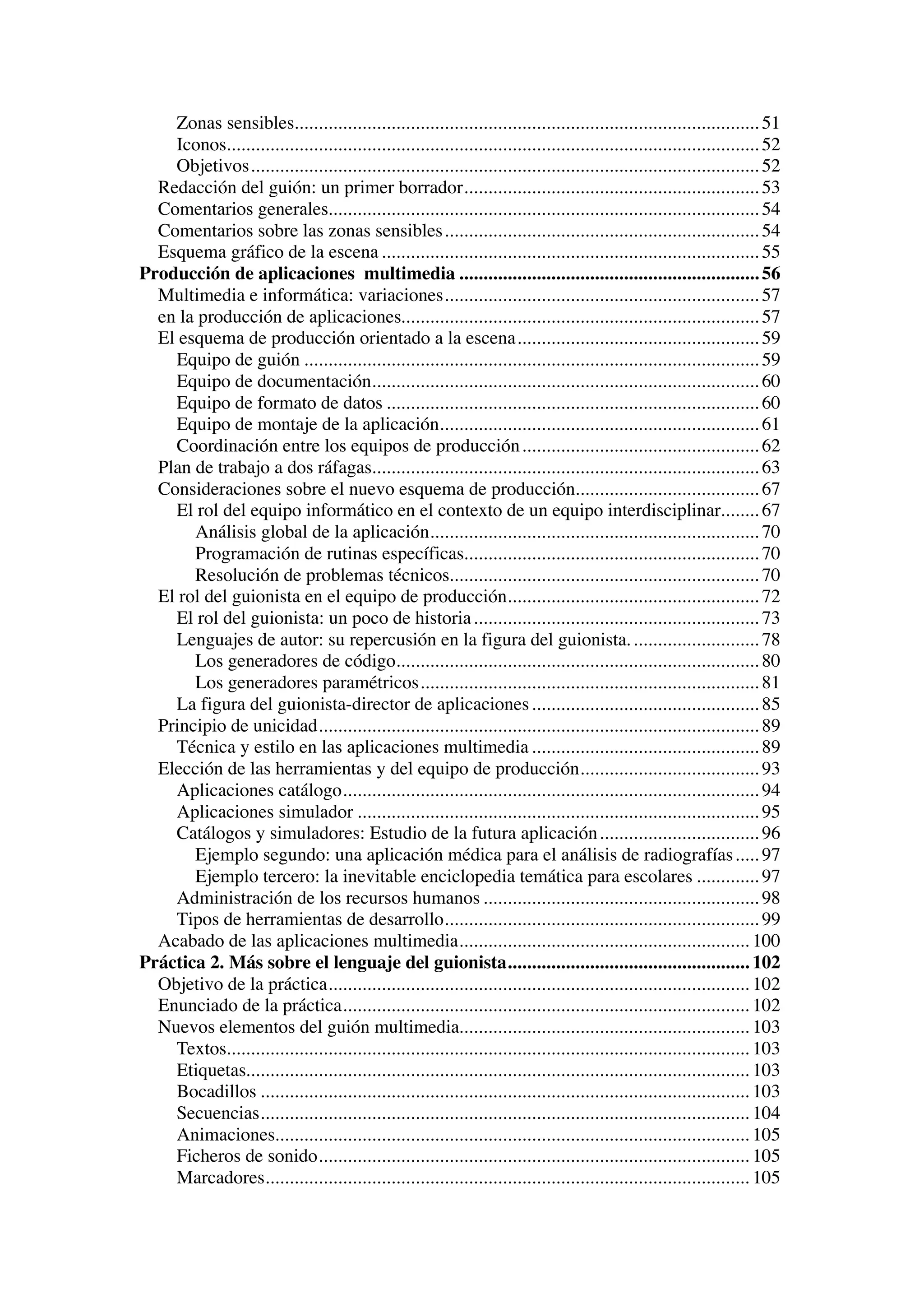 Zonas sensibles................................................................................................ 51
    Iconos.............................................................................................................. 52
    Objetivos......................................................................................................... 52
  Redacción del guión: un primer borrador............................................................. 53
  Comentarios generales......................................................................................... 54
  Comentarios sobre las zonas sensibles ................................................................. 54
  Esquema gráfico de la escena .............................................................................. 55
Producción de aplicaciones multimedia .............................................................. 56
  Multimedia e informática: variaciones................................................................. 57
  en la producción de aplicaciones.......................................................................... 57
  El esquema de producción orientado a la escena.................................................. 59
    Equipo de guión .............................................................................................. 59
    Equipo de documentación................................................................................ 60
    Equipo de formato de datos ............................................................................. 60
    Equipo de montaje de la aplicación.................................................................. 61
    Coordinación entre los equipos de producción ................................................. 62
  Plan de trabajo a dos ráfagas................................................................................ 63
  Consideraciones sobre el nuevo esquema de producción...................................... 67
    El rol del equipo informático en el contexto de un equipo interdisciplinar........ 67
       Análisis global de la aplicación.................................................................... 70
       Programación de rutinas específicas............................................................. 70
       Resolución de problemas técnicos................................................................ 70
  El rol del guionista en el equipo de producción.................................................... 72
    El rol del guionista: un poco de historia ........................................................... 73
    Lenguajes de autor: su repercusión en la figura del guionista. .......................... 78
       Los generadores de código........................................................................... 80
       Los generadores paramétricos...................................................................... 81
    La figura del guionista-director de aplicaciones ............................................... 85
  Principio de unicidad........................................................................................... 89
    Técnica y estilo en las aplicaciones multimedia ............................................... 89
  Elección de las herramientas y del equipo de producción..................................... 93
    Aplicaciones catálogo...................................................................................... 94
    Aplicaciones simulador ................................................................................... 95
    Catálogos y simuladores: Estudio de la futura aplicación ................................. 96
       Ejemplo segundo: una aplicación médica para el análisis de radiografías ..... 97
       Ejemplo tercero: la inevitable enciclopedia temática para escolares ............. 97
    Administración de los recursos humanos ......................................................... 98
    Tipos de herramientas de desarrollo................................................................. 99
  Acabado de las aplicaciones multimedia............................................................ 100
Práctica 2. Más sobre el lenguaje del guionista.................................................. 102
  Objetivo de la práctica....................................................................................... 102
  Enunciado de la práctica.................................................................................... 102
  Nuevos elementos del guión multimedia............................................................ 103
    Textos............................................................................................................ 103
    Etiquetas........................................................................................................ 103
    Bocadillos ..................................................................................................... 103
    Secuencias..................................................................................................... 104
    Animaciones.................................................................................................. 105
    Ficheros de sonido......................................................................................... 105
    Marcadores.................................................................................................... 105
 