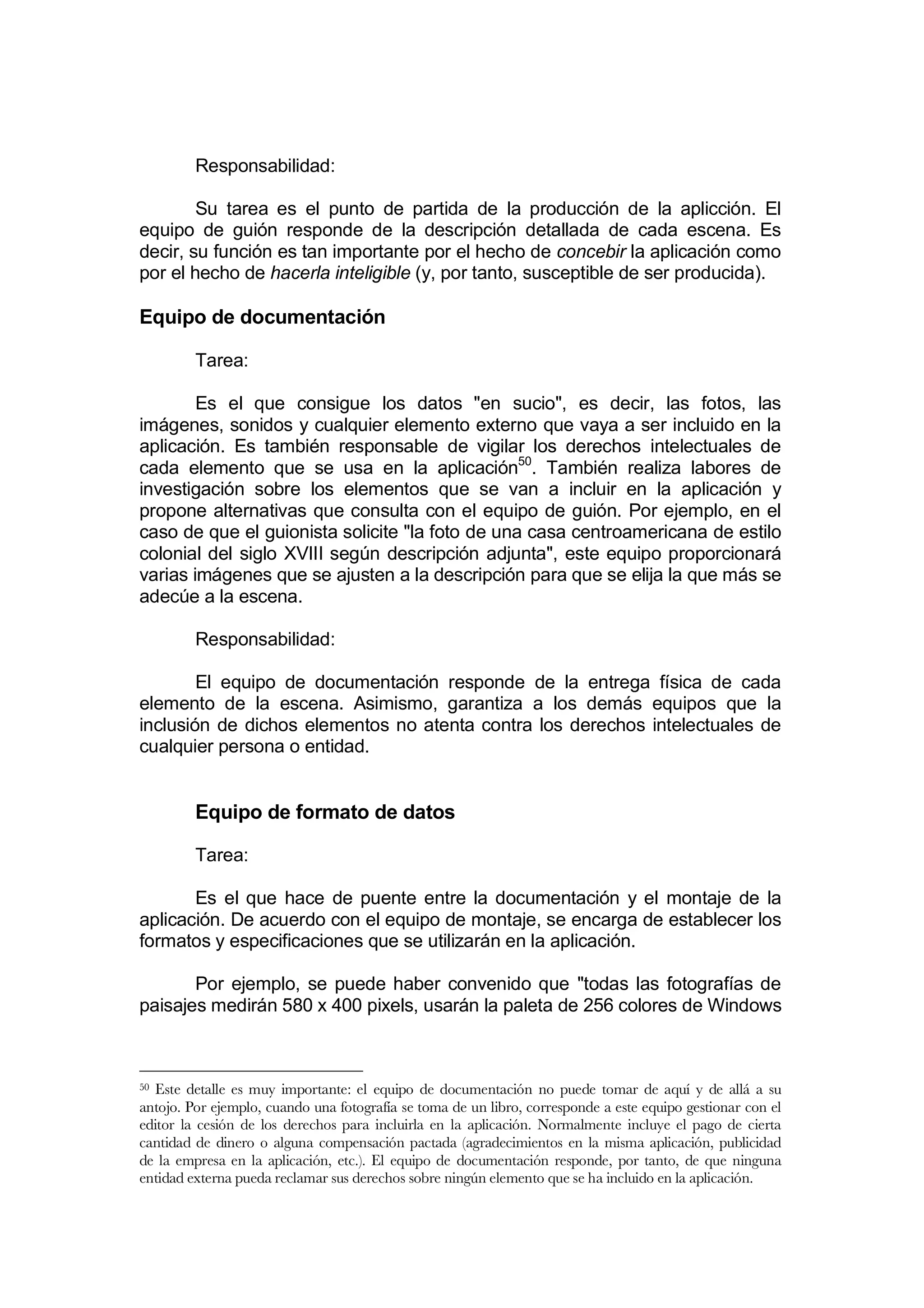 Responsabilidad:

        Su tarea es el punto de partida de la producción de la aplicción. El
equipo de guión responde de la descripción detallada de cada escena. Es
decir, su función es tan importante por el hecho de concebir la aplicación como
por el hecho de hacerla inteligible (y, por tanto, susceptible de ser producida).

Equipo de documentación

         Tarea:

        Es el que consigue los datos "en sucio", es decir, las fotos, las
imágenes, sonidos y cualquier elemento externo que vaya a ser incluido en la
aplicación. Es también responsable de vigilar los derechos intelectuales de
cada elemento que se usa en la aplicación50. También realiza labores de
investigación sobre los elementos que se van a incluir en la aplicación y
propone alternativas que consulta con el equipo de guión. Por ejemplo, en el
caso de que el guionista solicite "la foto de una casa centroamericana de estilo
colonial del siglo XVIII según descripción adjunta", este equipo proporcionará
varias imágenes que se ajusten a la descripción para que se elija la que más se
adecúe a la escena.

         Responsabilidad:

        El equipo de documentación responde de la entrega física de cada
elemento de la escena. Asimismo, garantiza a los demás equipos que la
inclusión de dichos elementos no atenta contra los derechos intelectuales de
cualquier persona o entidad.


         Equipo de formato de datos

         Tarea:

       Es el que hace de puente entre la documentación y el montaje de la
aplicación. De acuerdo con el equipo de montaje, se encarga de establecer los
formatos y especificaciones que se utilizarán en la aplicación.

       Por ejemplo, se puede haber convenido que "todas las fotografías de
paisajes medirán 580 x 400 pixels, usarán la paleta de 256 colores de Windows



50Este detalle es muy importante: el equipo de documentación no puede tomar de aquí y de allá a su
antojo. Por ejemplo, cuando una fotografía se toma de un libro, corresponde a este equipo gestionar con el
editor la cesión de los derechos para incluirla en la aplicación. Normalmente incluye el pago de cierta
cantidad de dinero o alguna compensación pactada (agradecimientos en la misma aplicación, publicidad
de la empresa en la aplicación, etc.). El equipo de documentación responde, por tanto, de que ninguna
entidad externa pueda reclamar sus derechos sobre ningún elemento que se ha incluido en la aplicación.
 