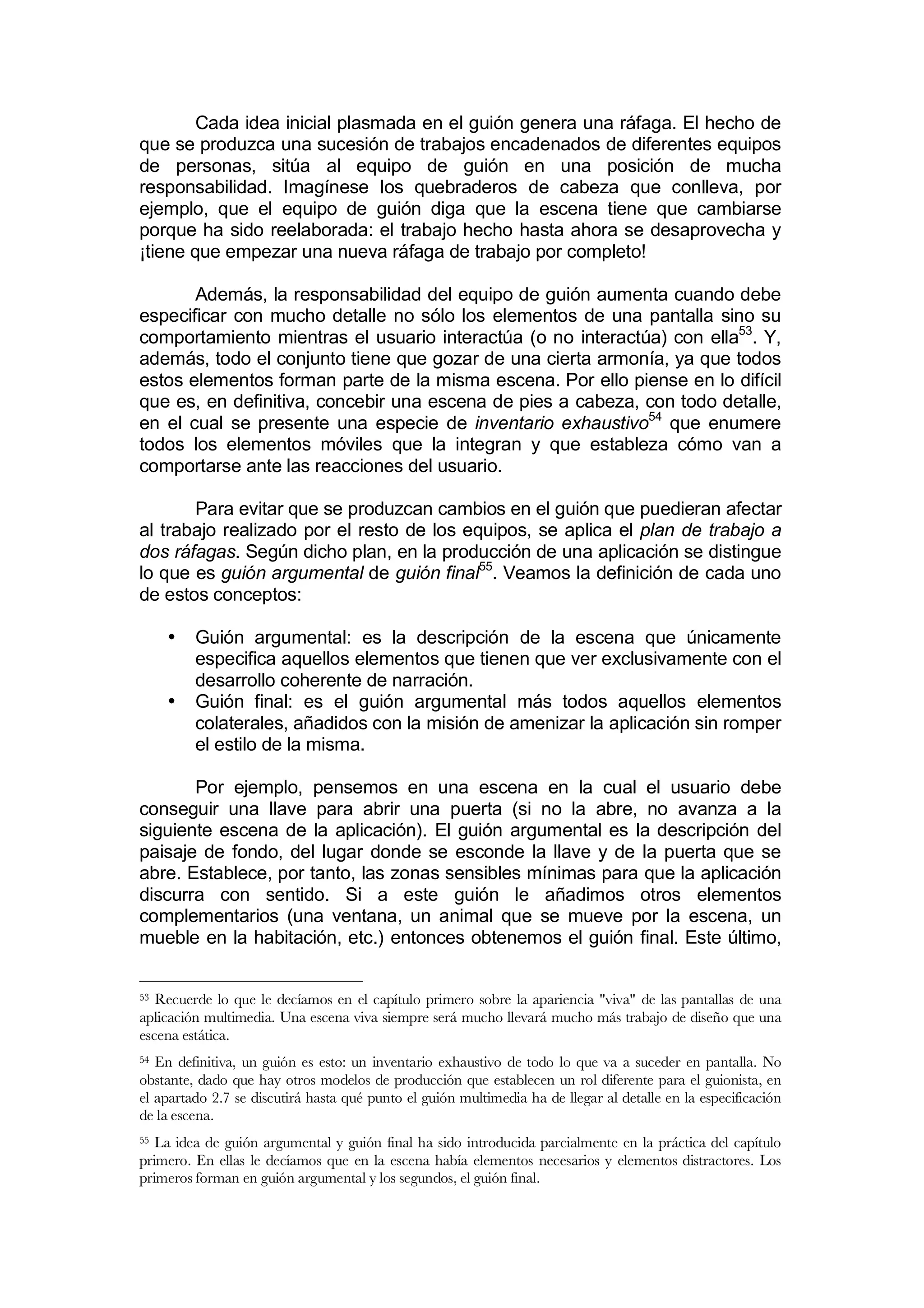 Cada idea inicial plasmada en el guión genera una ráfaga. El hecho de
que se produzca una sucesión de trabajos encadenados de diferentes equipos
de personas, sitúa al equipo de guión en una posición de mucha
responsabilidad. Imagínese los quebraderos de cabeza que conlleva, por
ejemplo, que el equipo de guión diga que la escena tiene que cambiarse
porque ha sido reelaborada: el trabajo hecho hasta ahora se desaprovecha y
¡tiene que empezar una nueva ráfaga de trabajo por completo!

       Además, la responsabilidad del equipo de guión aumenta cuando debe
especificar con mucho detalle no sólo los elementos de una pantalla sino su
comportamiento mientras el usuario interactúa (o no interactúa) con ella53. Y,
además, todo el conjunto tiene que gozar de una cierta armonía, ya que todos
estos elementos forman parte de la misma escena. Por ello piense en lo difícil
que es, en definitiva, concebir una escena de pies a cabeza, con todo detalle,
en el cual se presente una especie de inventario exhaustivo54 que enumere
todos los elementos móviles que la integran y que estableza cómo van a
comportarse ante las reacciones del usuario.

       Para evitar que se produzcan cambios en el guión que puedieran afectar
al trabajo realizado por el resto de los equipos, se aplica el plan de trabajo a
dos ráfagas. Según dicho plan, en la producción de una aplicación se distingue
lo que es guión argumental de guión final55. Veamos la definición de cada uno
de estos conceptos:

     •   Guión argumental: es la descripción de la escena que únicamente
         especifica aquellos elementos que tienen que ver exclusivamente con el
         desarrollo coherente de narración.
     •   Guión final: es el guión argumental más todos aquellos elementos
         colaterales, añadidos con la misión de amenizar la aplicación sin romper
         el estilo de la misma.

       Por ejemplo, pensemos en una escena en la cual el usuario debe
conseguir una llave para abrir una puerta (si no la abre, no avanza a la
siguiente escena de la aplicación). El guión argumental es la descripción del
paisaje de fondo, del lugar donde se esconde la llave y de la puerta que se
abre. Establece, por tanto, las zonas sensibles mínimas para que la aplicación
discurra con sentido. Si a este guión le añadimos otros elementos
complementarios (una ventana, un animal que se mueve por la escena, un
mueble en la habitación, etc.) entonces obtenemos el guión final. Este último,


53 Recuerde lo que le decíamos en el capítulo primero sobre la apariencia "viva" de las pantallas de una
aplicación multimedia. Una escena viva siempre será mucho llevará mucho más trabajo de diseño que una
escena estática.
54 En definitiva, un guión es esto: un inventario exhaustivo de todo lo que va a suceder en pantalla. No
obstante, dado que hay otros modelos de producción que establecen un rol diferente para el guionista, en
el apartado 2.7 se discutirá hasta qué punto el guión multimedia ha de llegar al detalle en la especificación
de la escena.
55 La idea de guión argumental y guión final ha sido introducida parcialmente en la práctica del capítulo
primero. En ellas le decíamos que en la escena había elementos necesarios y elementos distractores. Los
primeros forman en guión argumental y los segundos, el guión final.
 
