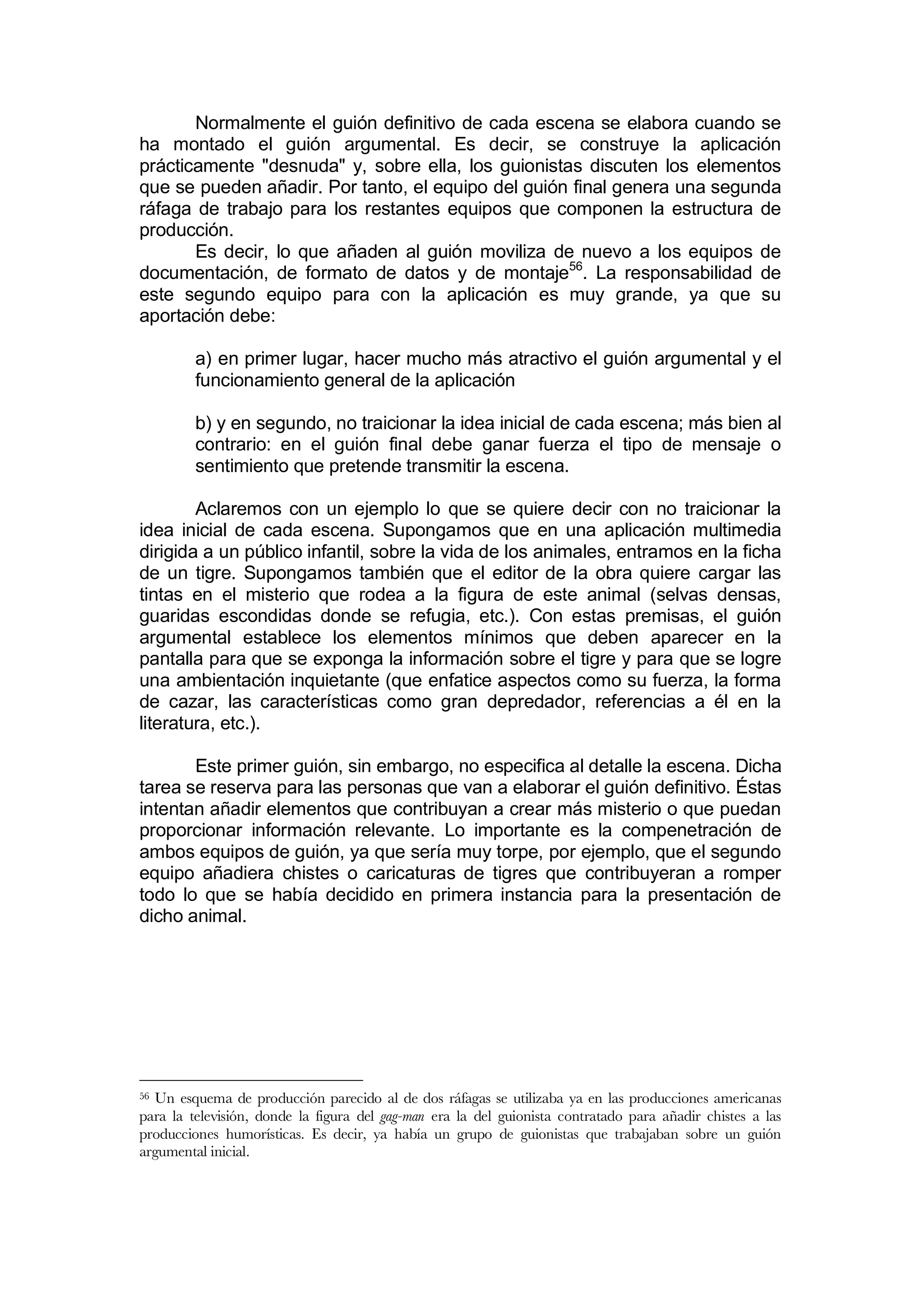 Normalmente el guión definitivo de cada escena se elabora cuando se
ha montado el guión argumental. Es decir, se construye la aplicación
prácticamente "desnuda" y, sobre ella, los guionistas discuten los elementos
que se pueden añadir. Por tanto, el equipo del guión final genera una segunda
ráfaga de trabajo para los restantes equipos que componen la estructura de
producción.
       Es decir, lo que añaden al guión moviliza de nuevo a los equipos de
documentación, de formato de datos y de montaje56. La responsabilidad de
este segundo equipo para con la aplicación es muy grande, ya que su
aportación debe:

         a) en primer lugar, hacer mucho más atractivo el guión argumental y el
         funcionamiento general de la aplicación

         b) y en segundo, no traicionar la idea inicial de cada escena; más bien al
         contrario: en el guión final debe ganar fuerza el tipo de mensaje o
         sentimiento que pretende transmitir la escena.

        Aclaremos con un ejemplo lo que se quiere decir con no traicionar la
idea inicial de cada escena. Supongamos que en una aplicación multimedia
dirigida a un público infantil, sobre la vida de los animales, entramos en la ficha
de un tigre. Supongamos también que el editor de la obra quiere cargar las
tintas en el misterio que rodea a la figura de este animal (selvas densas,
guaridas escondidas donde se refugia, etc.). Con estas premisas, el guión
argumental establece los elementos mínimos que deben aparecer en la
pantalla para que se exponga la información sobre el tigre y para que se logre
una ambientación inquietante (que enfatice aspectos como su fuerza, la forma
de cazar, las características como gran depredador, referencias a él en la
literatura, etc.).

       Este primer guión, sin embargo, no especifica al detalle la escena. Dicha
tarea se reserva para las personas que van a elaborar el guión definitivo. Éstas
intentan añadir elementos que contribuyan a crear más misterio o que puedan
proporcionar información relevante. Lo importante es la compenetración de
ambos equipos de guión, ya que sería muy torpe, por ejemplo, que el segundo
equipo añadiera chistes o caricaturas de tigres que contribuyeran a romper
todo lo que se había decidido en primera instancia para la presentación de
dicho animal.




56Un esquema de producción parecido al de dos ráfagas se utilizaba ya en las producciones americanas
para la televisión, donde la figura del gag-man era la del guionista contratado para añadir chistes a las
producciones humorísticas. Es decir, ya había un grupo de guionistas que trabajaban sobre un guión
argumental inicial.
 