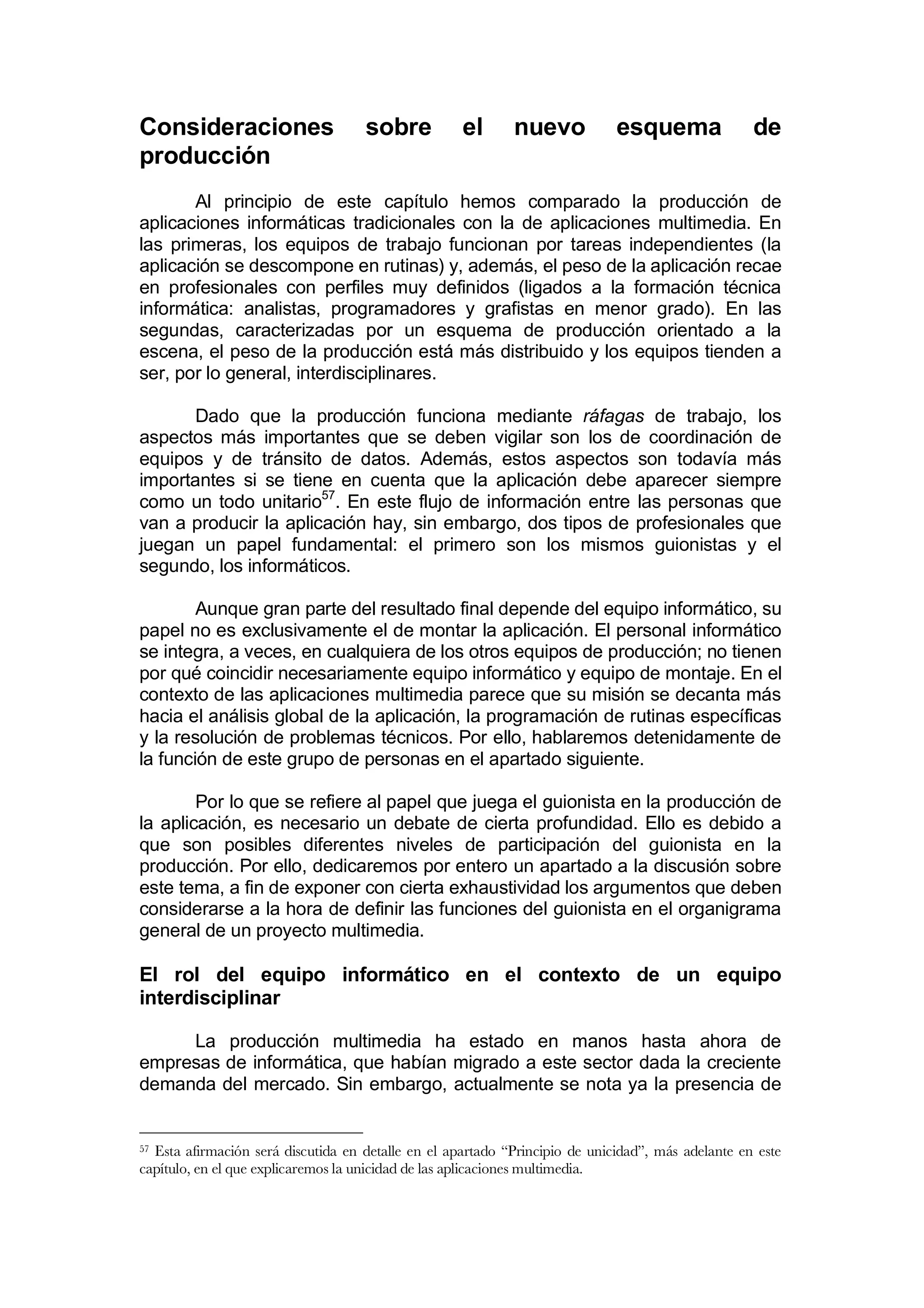 Consideraciones                     sobre           el      nuevo            esquema               de
producción
       Al principio de este capítulo hemos comparado la producción de
aplicaciones informáticas tradicionales con la de aplicaciones multimedia. En
las primeras, los equipos de trabajo funcionan por tareas independientes (la
aplicación se descompone en rutinas) y, además, el peso de la aplicación recae
en profesionales con perfiles muy definidos (ligados a la formación técnica
informática: analistas, programadores y grafistas en menor grado). En las
segundas, caracterizadas por un esquema de producción orientado a la
escena, el peso de la producción está más distribuido y los equipos tienden a
ser, por lo general, interdisciplinares.

       Dado que la producción funciona mediante ráfagas de trabajo, los
aspectos más importantes que se deben vigilar son los de coordinación de
equipos y de tránsito de datos. Además, estos aspectos son todavía más
importantes si se tiene en cuenta que la aplicación debe aparecer siempre
como un todo unitario57. En este flujo de información entre las personas que
van a producir la aplicación hay, sin embargo, dos tipos de profesionales que
juegan un papel fundamental: el primero son los mismos guionistas y el
segundo, los informáticos.

        Aunque gran parte del resultado final depende del equipo informático, su
papel no es exclusivamente el de montar la aplicación. El personal informático
se integra, a veces, en cualquiera de los otros equipos de producción; no tienen
por qué coincidir necesariamente equipo informático y equipo de montaje. En el
contexto de las aplicaciones multimedia parece que su misión se decanta más
hacia el análisis global de la aplicación, la programación de rutinas específicas
y la resolución de problemas técnicos. Por ello, hablaremos detenidamente de
la función de este grupo de personas en el apartado siguiente.

        Por lo que se refiere al papel que juega el guionista en la producción de
la aplicación, es necesario un debate de cierta profundidad. Ello es debido a
que son posibles diferentes niveles de participación del guionista en la
producción. Por ello, dedicaremos por entero un apartado a la discusión sobre
este tema, a fin de exponer con cierta exhaustividad los argumentos que deben
considerarse a la hora de definir las funciones del guionista en el organigrama
general de un proyecto multimedia.

El rol del equipo informático en el contexto de un equipo
interdisciplinar

     La producción multimedia ha estado en manos hasta ahora de
empresas de informática, que habían migrado a este sector dada la creciente
demanda del mercado. Sin embargo, actualmente se nota ya la presencia de


57Esta afirmación será discutida en detalle en el apartado “Principio de unicidad”, más adelante en este
capítulo, en el que explicaremos la unicidad de las aplicaciones multimedia.
 